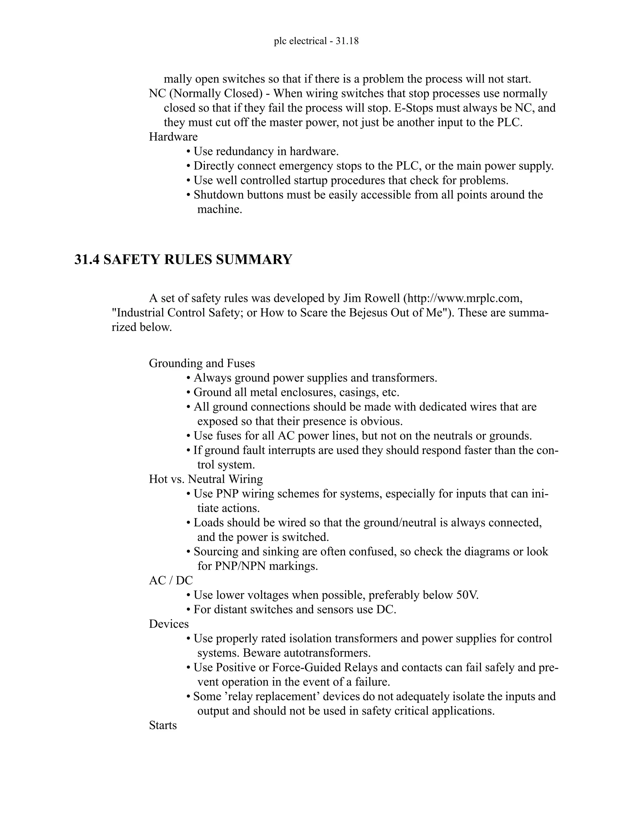 plc electrical - 31.18
mally open switches so that if there is a problem the process will not start.
NC (Normally Closed) - When wiring switches that stop processes use normally
closed so that if they fail the process will stop. E-Stops must always be NC, and
they must cut off the master power, not just be another input to the PLC.
Hardware
• Use redundancy in hardware.
• Directly connect emergency stops to the PLC, or the main power supply.
• Use well controlled startup procedures that check for problems.
• Shutdown buttons must be easily accessible from all points around the
machine.
31.4 SAFETY RULES SUMMARY
A set of safety rules was developed by Jim Rowell (http://www.mrplc.com,
"Industrial Control Safety; or How to Scare the Bejesus Out of Me"). These are summa-
rized below.
Grounding and Fuses
• Always ground power supplies and transformers.
• Ground all metal enclosures, casings, etc.
• All ground connections should be made with dedicated wires that are
exposed so that their presence is obvious.
• Use fuses for all AC power lines, but not on the neutrals or grounds.
• If ground fault interrupts are used they should respond faster than the con-
trol system.
Hot vs. Neutral Wiring
• Use PNP wiring schemes for systems, especially for inputs that can ini-
tiate actions.
• Loads should be wired so that the ground/neutral is always connected,
and the power is switched.
• Sourcing and sinking are often confused, so check the diagrams or look
for PNP/NPN markings.
AC / DC
• Use lower voltages when possible, preferably below 50V.
• For distant switches and sensors use DC.
Devices
• Use properly rated isolation transformers and power supplies for control
systems. Beware autotransformers.
• Use Positive or Force-Guided Relays and contacts can fail safely and pre-
vent operation in the event of a failure.
• Some ’relay replacement’ devices do not adequately isolate the inputs and
output and should not be used in safety critical applications.
Starts
 