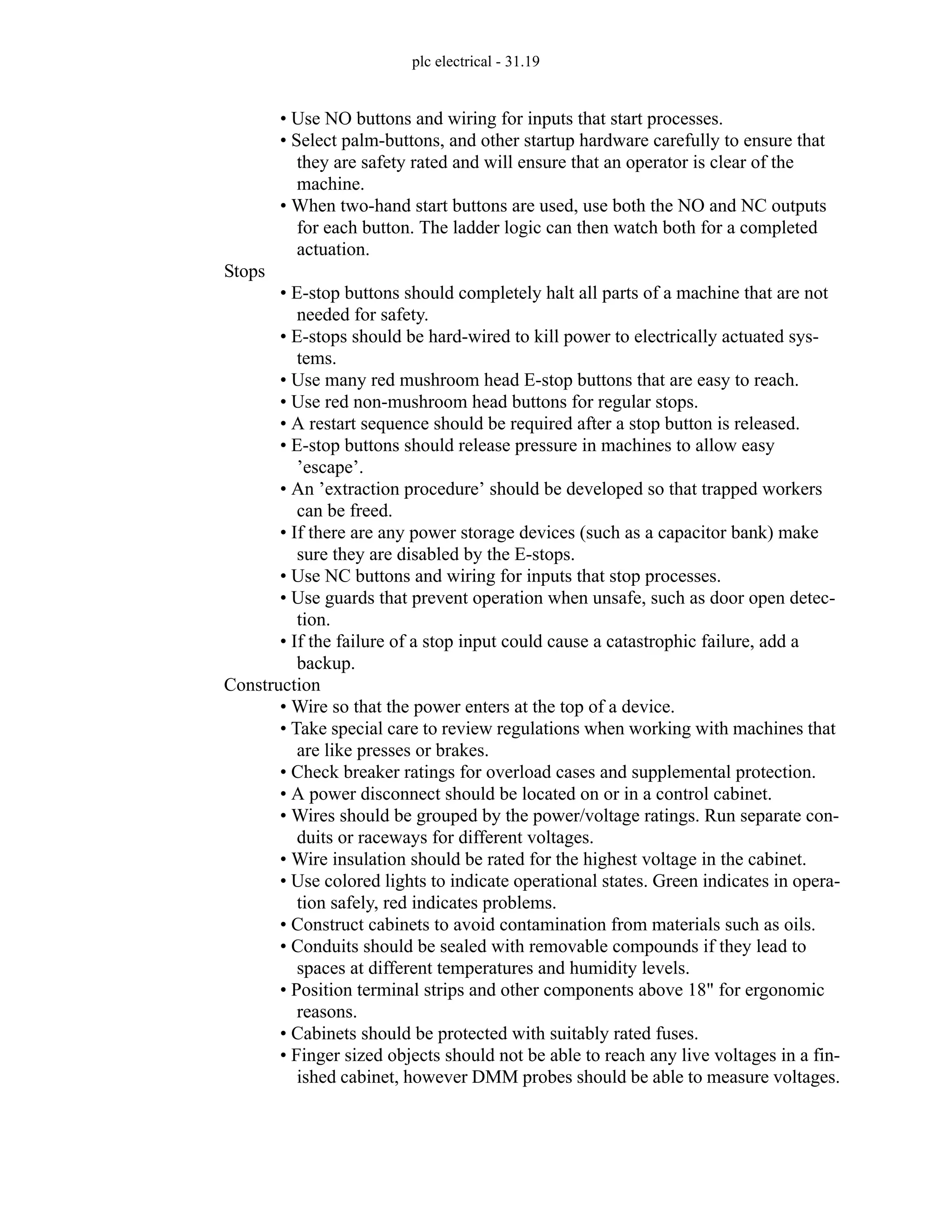 plc electrical - 31.19
• Use NO buttons and wiring for inputs that start processes.
• Select palm-buttons, and other startup hardware carefully to ensure that
they are safety rated and will ensure that an operator is clear of the
machine.
• When two-hand start buttons are used, use both the NO and NC outputs
for each button. The ladder logic can then watch both for a completed
actuation.
Stops
• E-stop buttons should completely halt all parts of a machine that are not
needed for safety.
• E-stops should be hard-wired to kill power to electrically actuated sys-
tems.
• Use many red mushroom head E-stop buttons that are easy to reach.
• Use red non-mushroom head buttons for regular stops.
• A restart sequence should be required after a stop button is released.
• E-stop buttons should release pressure in machines to allow easy
’escape’.
• An ’extraction procedure’ should be developed so that trapped workers
can be freed.
• If there are any power storage devices (such as a capacitor bank) make
sure they are disabled by the E-stops.
• Use NC buttons and wiring for inputs that stop processes.
• Use guards that prevent operation when unsafe, such as door open detec-
tion.
• If the failure of a stop input could cause a catastrophic failure, add a
backup.
Construction
• Wire so that the power enters at the top of a device.
• Take special care to review regulations when working with machines that
are like presses or brakes.
• Check breaker ratings for overload cases and supplemental protection.
• A power disconnect should be located on or in a control cabinet.
• Wires should be grouped by the power/voltage ratings. Run separate con-
duits or raceways for different voltages.
• Wire insulation should be rated for the highest voltage in the cabinet.
• Use colored lights to indicate operational states. Green indicates in opera-
tion safely, red indicates problems.
• Construct cabinets to avoid contamination from materials such as oils.
• Conduits should be sealed with removable compounds if they lead to
spaces at different temperatures and humidity levels.
• Position terminal strips and other components above 18" for ergonomic
reasons.
• Cabinets should be protected with suitably rated fuses.
• Finger sized objects should not be able to reach any live voltages in a fin-
ished cabinet, however DMM probes should be able to measure voltages.
 