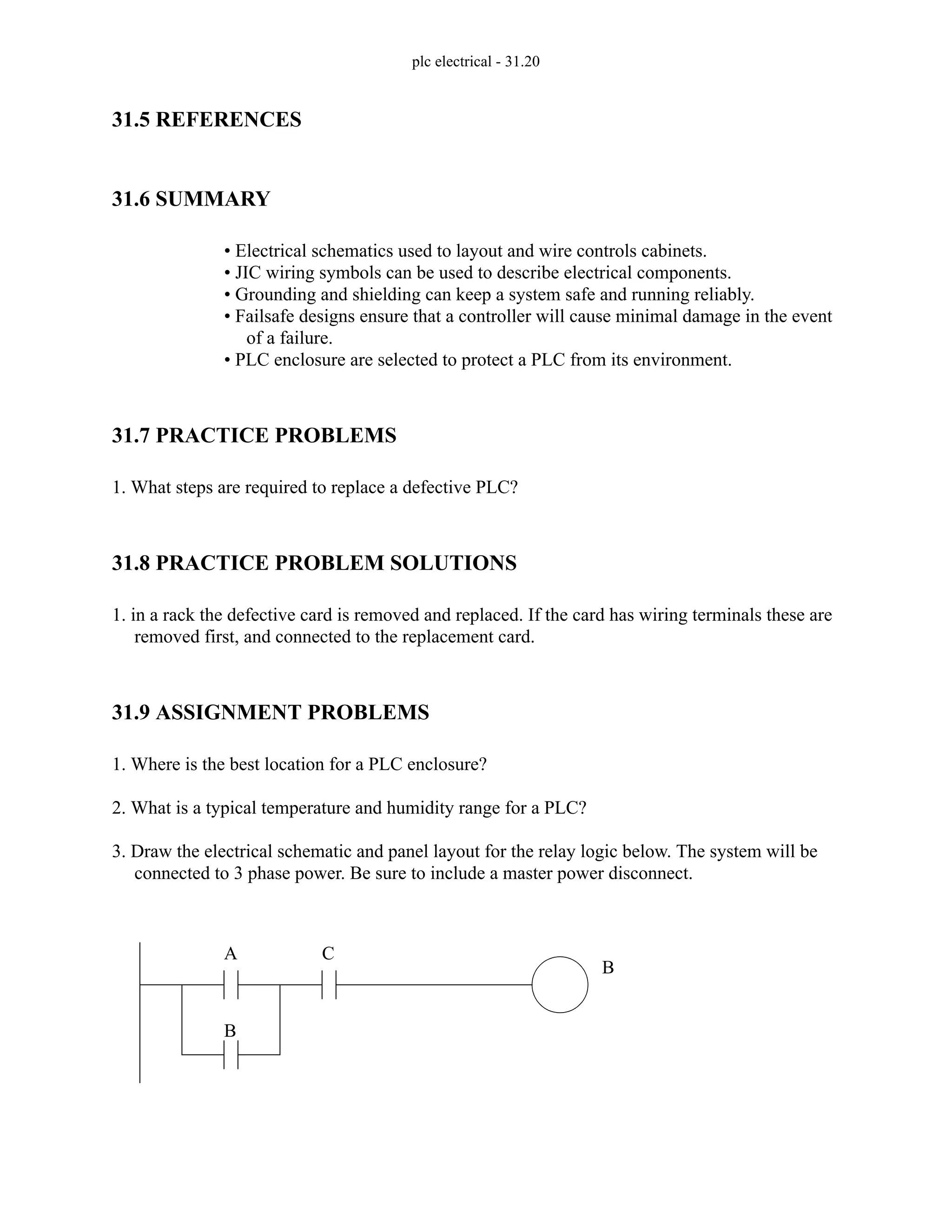plc electrical - 31.20
31.5 REFERENCES
31.6 SUMMARY
• Electrical schematics used to layout and wire controls cabinets.
• JIC wiring symbols can be used to describe electrical components.
• Grounding and shielding can keep a system safe and running reliably.
• Failsafe designs ensure that a controller will cause minimal damage in the event
of a failure.
• PLC enclosure are selected to protect a PLC from its environment.
31.7 PRACTICE PROBLEMS
1. What steps are required to replace a defective PLC?
31.8 PRACTICE PROBLEM SOLUTIONS
1. in a rack the defective card is removed and replaced. If the card has wiring terminals these are
removed first, and connected to the replacement card.
31.9 ASSIGNMENT PROBLEMS
1. Where is the best location for a PLC enclosure?
2. What is a typical temperature and humidity range for a PLC?
3. Draw the electrical schematic and panel layout for the relay logic below. The system will be
connected to 3 phase power. Be sure to include a master power disconnect.
A
B
C
B
 