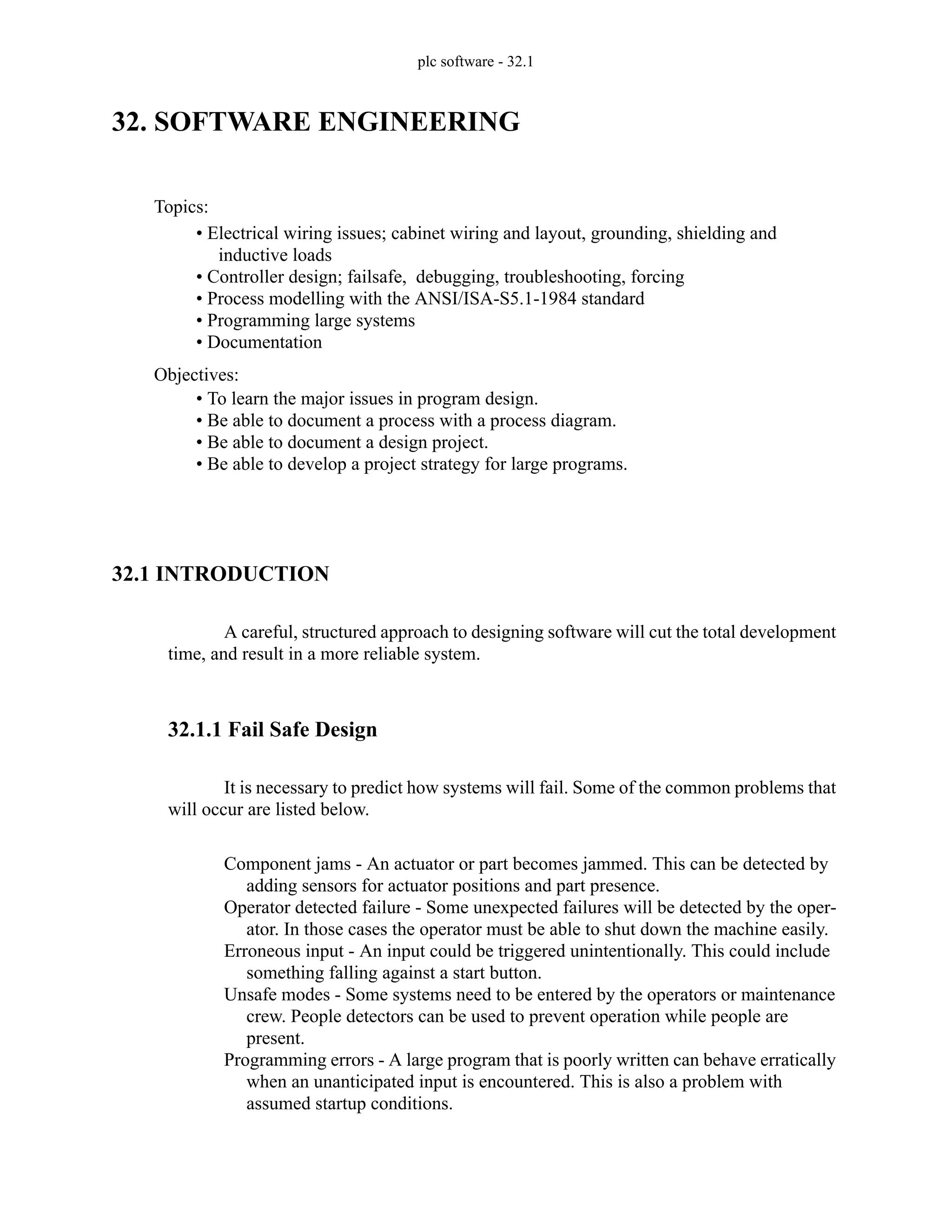 plc software - 32.1
32. SOFTWARE ENGINEERING
32.1 INTRODUCTION
A careful, structured approach to designing software will cut the total development
time, and result in a more reliable system.
32.1.1 Fail Safe Design
It is necessary to predict how systems will fail. Some of the common problems that
will occur are listed below.
Component jams - An actuator or part becomes jammed. This can be detected by
adding sensors for actuator positions and part presence.
Operator detected failure - Some unexpected failures will be detected by the oper-
ator. In those cases the operator must be able to shut down the machine easily.
Erroneous input - An input could be triggered unintentionally. This could include
something falling against a start button.
Unsafe modes - Some systems need to be entered by the operators or maintenance
crew. People detectors can be used to prevent operation while people are
present.
Programming errors - A large program that is poorly written can behave erratically
when an unanticipated input is encountered. This is also a problem with
assumed startup conditions.
Topics:
Objectives:
• To learn the major issues in program design.
• Be able to document a process with a process diagram.
• Be able to document a design project.
• Be able to develop a project strategy for large programs.
• Electrical wiring issues; cabinet wiring and layout, grounding, shielding and
inductive loads
• Controller design; failsafe, debugging, troubleshooting, forcing
• Process modelling with the ANSI/ISA-S5.1-1984 standard
• Programming large systems
• Documentation
 