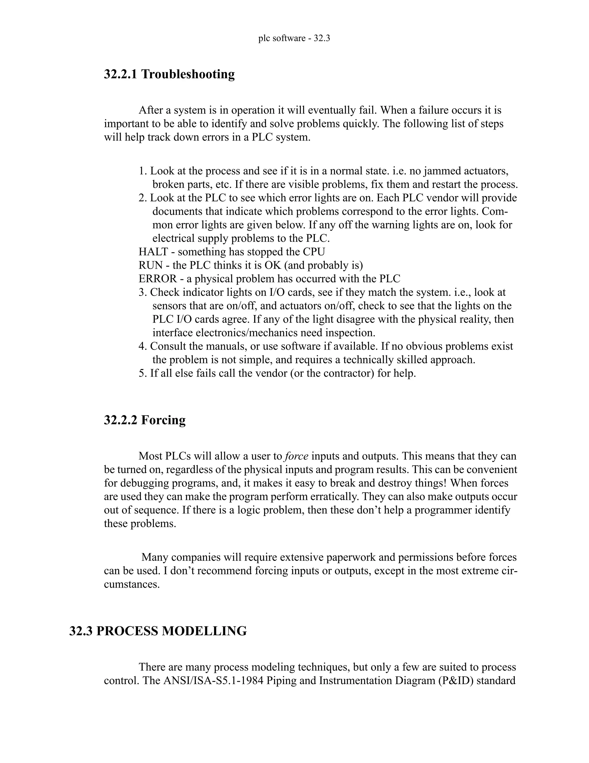 plc software - 32.3
32.2.1 Troubleshooting
After a system is in operation it will eventually fail. When a failure occurs it is
important to be able to identify and solve problems quickly. The following list of steps
will help track down errors in a PLC system.
1. Look at the process and see if it is in a normal state. i.e. no jammed actuators,
broken parts, etc. If there are visible problems, fix them and restart the process.
2. Look at the PLC to see which error lights are on. Each PLC vendor will provide
documents that indicate which problems correspond to the error lights. Com-
mon error lights are given below. If any off the warning lights are on, look for
electrical supply problems to the PLC.
HALT - something has stopped the CPU
RUN - the PLC thinks it is OK (and probably is)
ERROR - a physical problem has occurred with the PLC
3. Check indicator lights on I/O cards, see if they match the system. i.e., look at
sensors that are on/off, and actuators on/off, check to see that the lights on the
PLC I/O cards agree. If any of the light disagree with the physical reality, then
interface electronics/mechanics need inspection.
4. Consult the manuals, or use software if available. If no obvious problems exist
the problem is not simple, and requires a technically skilled approach.
5. If all else fails call the vendor (or the contractor) for help.
32.2.2 Forcing
Most PLCs will allow a user to force inputs and outputs. This means that they can
be turned on, regardless of the physical inputs and program results. This can be convenient
for debugging programs, and, it makes it easy to break and destroy things! When forces
are used they can make the program perform erratically. They can also make outputs occur
out of sequence. If there is a logic problem, then these don’t help a programmer identify
these problems.
Many companies will require extensive paperwork and permissions before forces
can be used. I don’t recommend forcing inputs or outputs, except in the most extreme cir-
cumstances.
32.3 PROCESS MODELLING
There are many process modeling techniques, but only a few are suited to process
control. The ANSI/ISA-S5.1-1984 Piping and Instrumentation Diagram (P&ID) standard
 