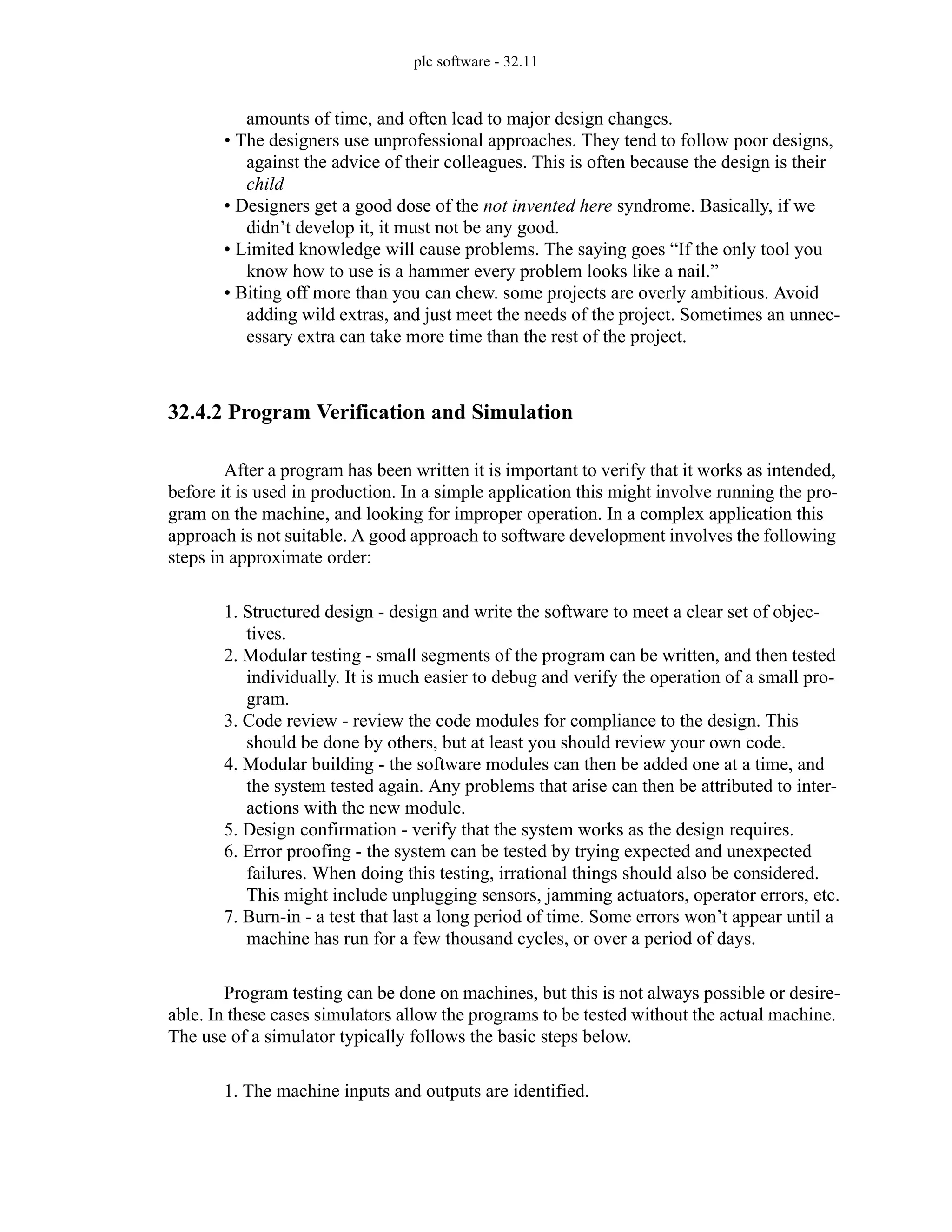 plc software - 32.11
amounts of time, and often lead to major design changes.
• The designers use unprofessional approaches. They tend to follow poor designs,
against the advice of their colleagues. This is often because the design is their
child
• Designers get a good dose of the not invented here syndrome. Basically, if we
didn’t develop it, it must not be any good.
• Limited knowledge will cause problems. The saying goes “If the only tool you
know how to use is a hammer every problem looks like a nail.”
• Biting off more than you can chew. some projects are overly ambitious. Avoid
adding wild extras, and just meet the needs of the project. Sometimes an unnec-
essary extra can take more time than the rest of the project.
32.4.2 Program Verification and Simulation
After a program has been written it is important to verify that it works as intended,
before it is used in production. In a simple application this might involve running the pro-
gram on the machine, and looking for improper operation. In a complex application this
approach is not suitable. A good approach to software development involves the following
steps in approximate order:
1. Structured design - design and write the software to meet a clear set of objec-
tives.
2. Modular testing - small segments of the program can be written, and then tested
individually. It is much easier to debug and verify the operation of a small pro-
gram.
3. Code review - review the code modules for compliance to the design. This
should be done by others, but at least you should review your own code.
4. Modular building - the software modules can then be added one at a time, and
the system tested again. Any problems that arise can then be attributed to inter-
actions with the new module.
5. Design confirmation - verify that the system works as the design requires.
6. Error proofing - the system can be tested by trying expected and unexpected
failures. When doing this testing, irrational things should also be considered.
This might include unplugging sensors, jamming actuators, operator errors, etc.
7. Burn-in - a test that last a long period of time. Some errors won’t appear until a
machine has run for a few thousand cycles, or over a period of days.
Program testing can be done on machines, but this is not always possible or desire-
able. In these cases simulators allow the programs to be tested without the actual machine.
The use of a simulator typically follows the basic steps below.
1. The machine inputs and outputs are identified.
 