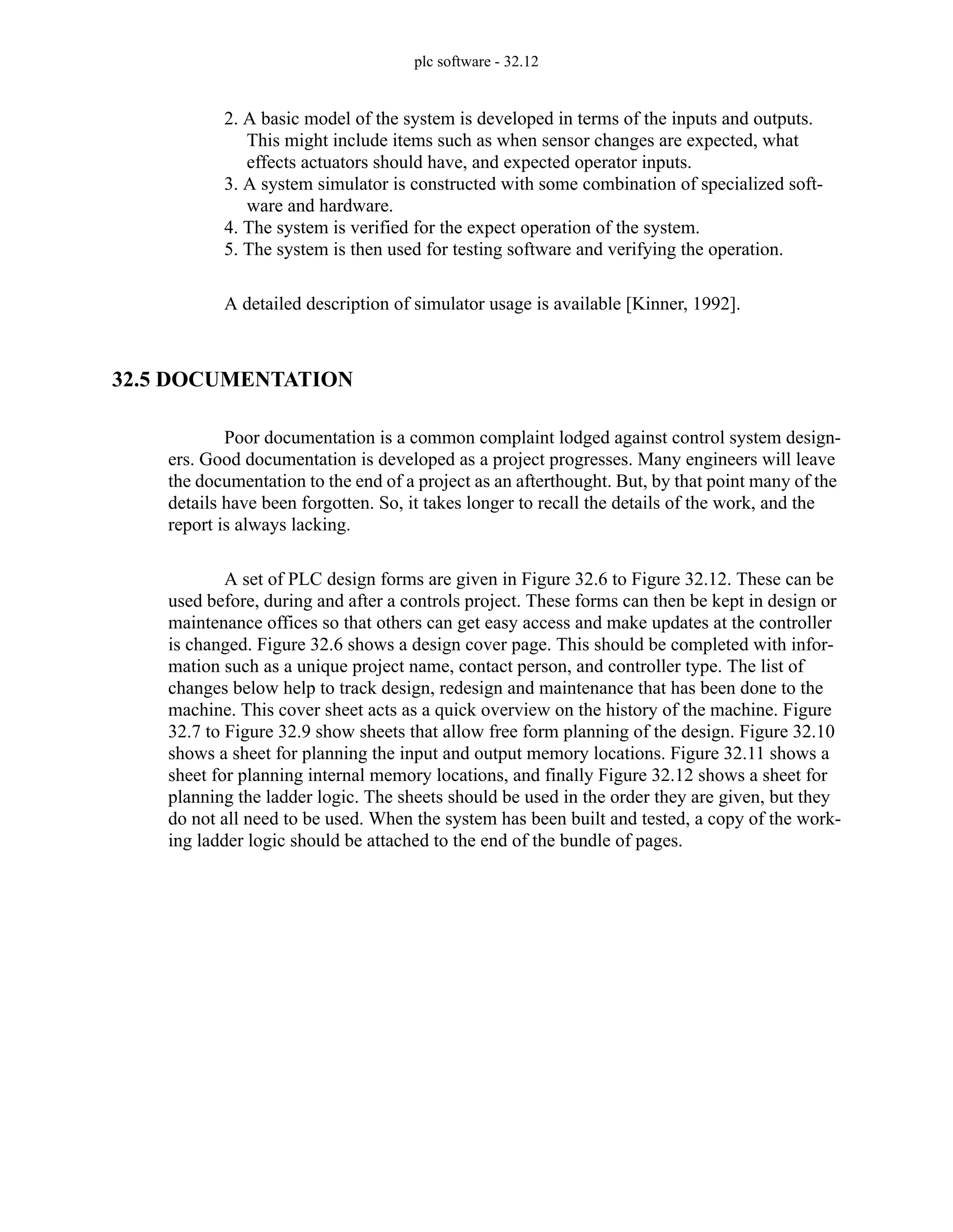 plc software - 32.12
2. A basic model of the system is developed in terms of the inputs and outputs.
This might include items such as when sensor changes are expected, what
effects actuators should have, and expected operator inputs.
3. A system simulator is constructed with some combination of specialized soft-
ware and hardware.
4. The system is verified for the expect operation of the system.
5. The system is then used for testing software and verifying the operation.
A detailed description of simulator usage is available [Kinner, 1992].
32.5 DOCUMENTATION
Poor documentation is a common complaint lodged against control system design-
ers. Good documentation is developed as a project progresses. Many engineers will leave
the documentation to the end of a project as an afterthought. But, by that point many of the
details have been forgotten. So, it takes longer to recall the details of the work, and the
report is always lacking.
A set of PLC design forms are given in Figure 32.6 to Figure 32.12. These can be
used before, during and after a controls project. These forms can then be kept in design or
maintenance offices so that others can get easy access and make updates at the controller
is changed. Figure 32.6 shows a design cover page. This should be completed with infor-
mation such as a unique project name, contact person, and controller type. The list of
changes below help to track design, redesign and maintenance that has been done to the
machine. This cover sheet acts as a quick overview on the history of the machine. Figure
32.7 to Figure 32.9 show sheets that allow free form planning of the design. Figure 32.10
shows a sheet for planning the input and output memory locations. Figure 32.11 shows a
sheet for planning internal memory locations, and finally Figure 32.12 shows a sheet for
planning the ladder logic. The sheets should be used in the order they are given, but they
do not all need to be used. When the system has been built and tested, a copy of the work-
ing ladder logic should be attached to the end of the bundle of pages.
 