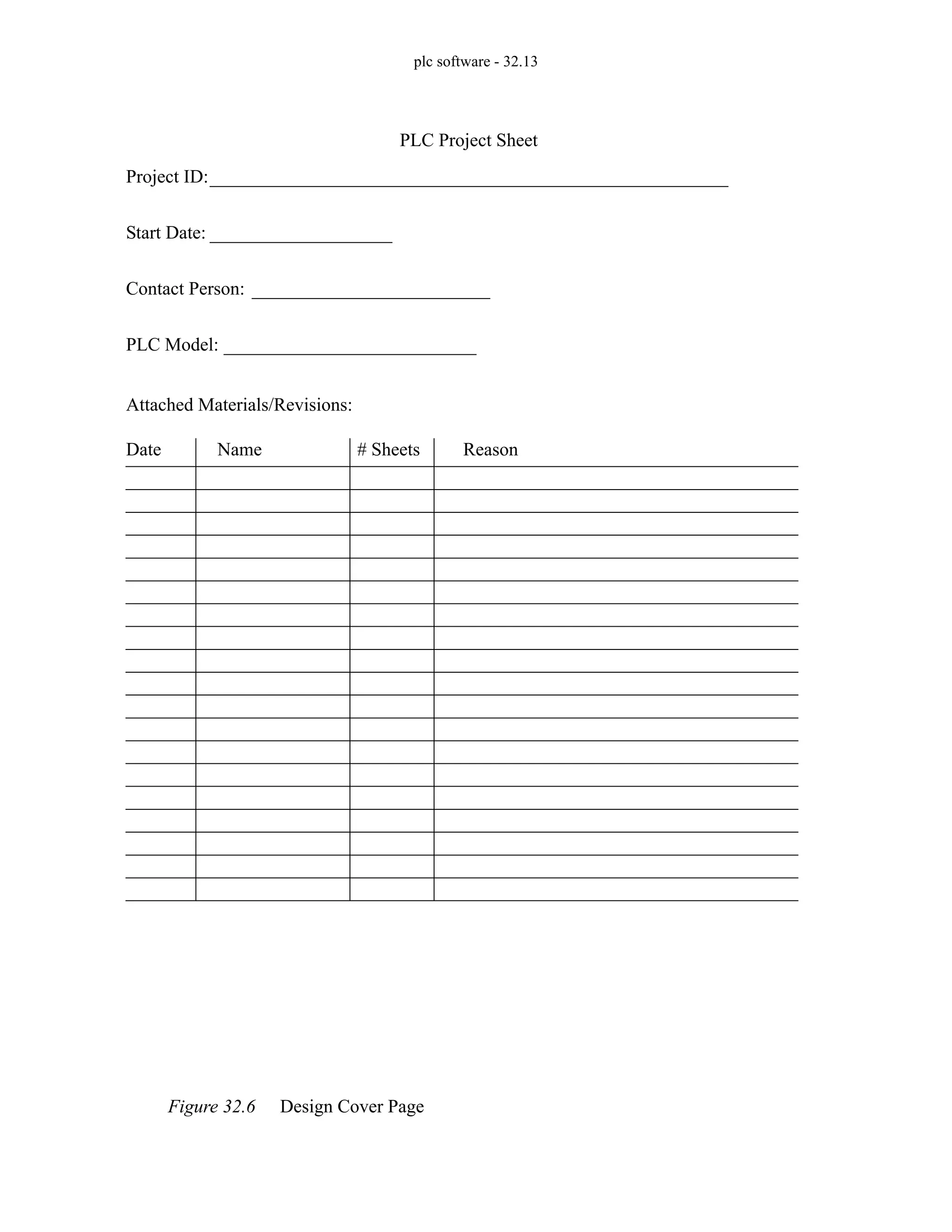 plc software - 32.13
Figure 32.6 Design Cover Page
Project ID:
Start Date:
PLC Project Sheet
Contact Person:
PLC Model:
Attached Materials/Revisions:
Date Name # Sheets Reason
 