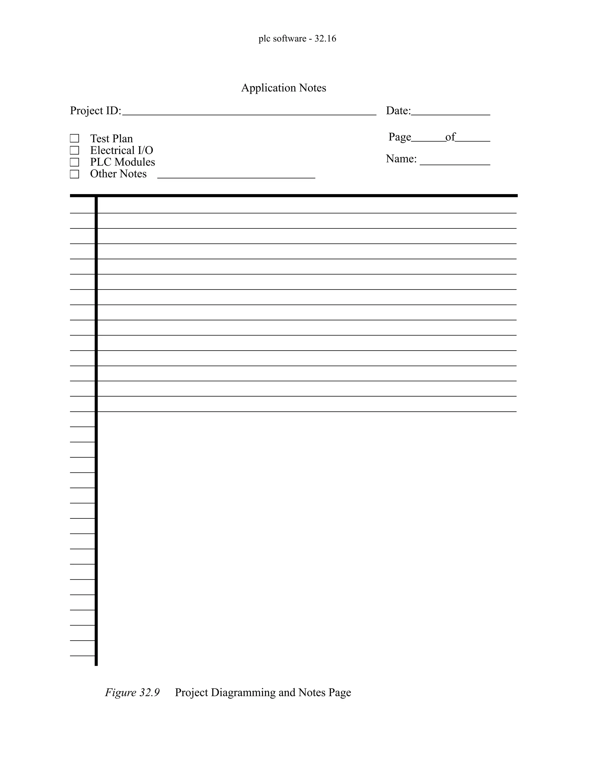 plc software - 32.16
Figure 32.9 Project Diagramming and Notes Page
Project ID: Date:
Page of
Test Plan
Electrical I/O
PLC Modules
Other Notes
Application Notes
Name:
 