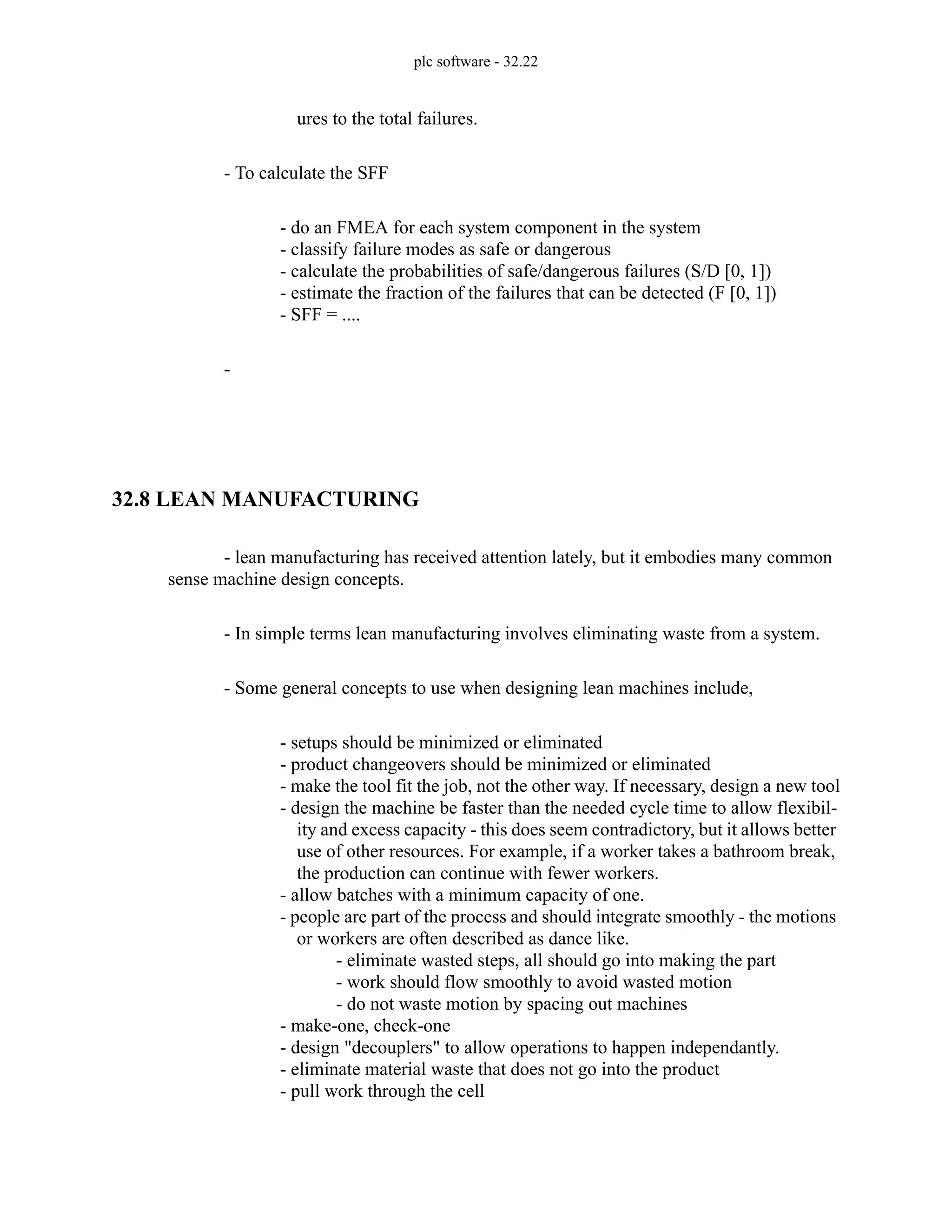 plc software - 32.22
ures to the total failures.
- To calculate the SFF
- do an FMEA for each system component in the system
- classify failure modes as safe or dangerous
- calculate the probabilities of safe/dangerous failures (S/D [0, 1])
- estimate the fraction of the failures that can be detected (F [0, 1])
- SFF = ....
-
32.8 LEAN MANUFACTURING
- lean manufacturing has received attention lately, but it embodies many common
sense machine design concepts.
- In simple terms lean manufacturing involves eliminating waste from a system.
- Some general concepts to use when designing lean machines include,
- setups should be minimized or eliminated
- product changeovers should be minimized or eliminated
- make the tool fit the job, not the other way. If necessary, design a new tool
- design the machine be faster than the needed cycle time to allow flexibil-
ity and excess capacity - this does seem contradictory, but it allows better
use of other resources. For example, if a worker takes a bathroom break,
the production can continue with fewer workers.
- allow batches with a minimum capacity of one.
- people are part of the process and should integrate smoothly - the motions
or workers are often described as dance like.
- eliminate wasted steps, all should go into making the part
- work should flow smoothly to avoid wasted motion
- do not waste motion by spacing out machines
- make-one, check-one
- design "decouplers" to allow operations to happen independantly.
- eliminate material waste that does not go into the product
- pull work through the cell
 