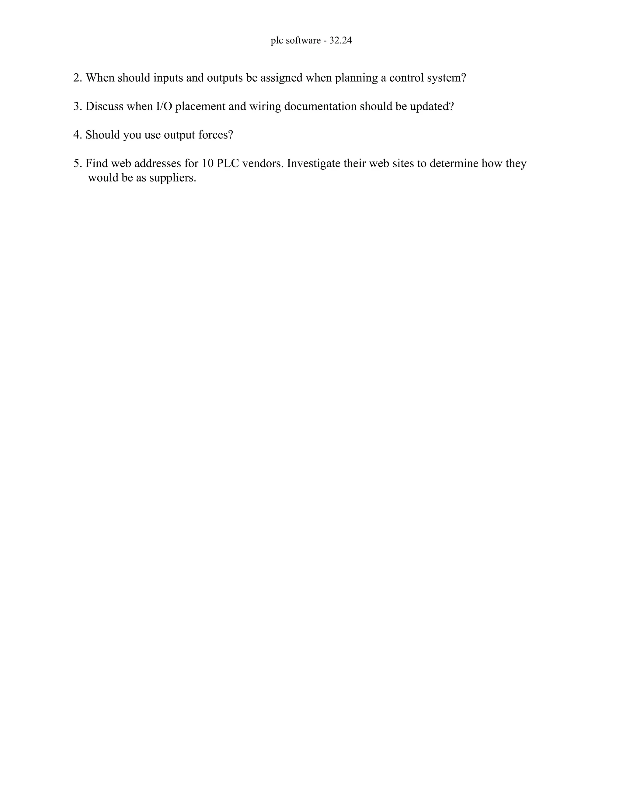 plc software - 32.24
2. When should inputs and outputs be assigned when planning a control system?
3. Discuss when I/O placement and wiring documentation should be updated?
4. Should you use output forces?
5. Find web addresses for 10 PLC vendors. Investigate their web sites to determine how they
would be as suppliers.
 