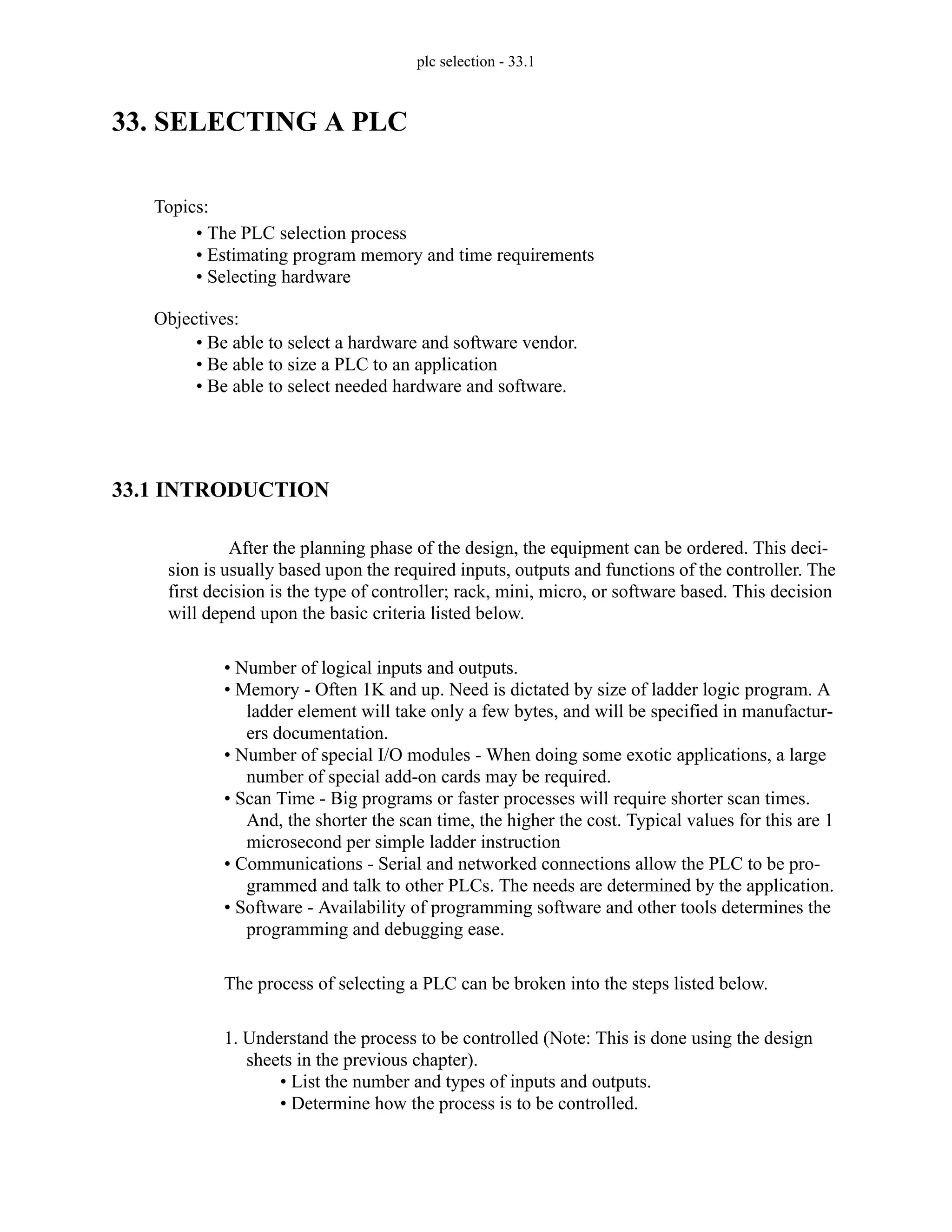 plc selection - 33.1
33. SELECTING A PLC
33.1 INTRODUCTION
After the planning phase of the design, the equipment can be ordered. This deci-
sion is usually based upon the required inputs, outputs and functions of the controller. The
first decision is the type of controller; rack, mini, micro, or software based. This decision
will depend upon the basic criteria listed below.
• Number of logical inputs and outputs.
• Memory - Often 1K and up. Need is dictated by size of ladder logic program. A
ladder element will take only a few bytes, and will be specified in manufactur-
ers documentation.
• Number of special I/O modules - When doing some exotic applications, a large
number of special add-on cards may be required.
• Scan Time - Big programs or faster processes will require shorter scan times.
And, the shorter the scan time, the higher the cost. Typical values for this are 1
microsecond per simple ladder instruction
• Communications - Serial and networked connections allow the PLC to be pro-
grammed and talk to other PLCs. The needs are determined by the application.
• Software - Availability of programming software and other tools determines the
programming and debugging ease.
The process of selecting a PLC can be broken into the steps listed below.
1. Understand the process to be controlled (Note: This is done using the design
sheets in the previous chapter).
• List the number and types of inputs and outputs.
• Determine how the process is to be controlled.
Topics:
Objectives:
• Be able to select a hardware and software vendor.
• Be able to size a PLC to an application
• Be able to select needed hardware and software.
• The PLC selection process
• Estimating program memory and time requirements
• Selecting hardware
 