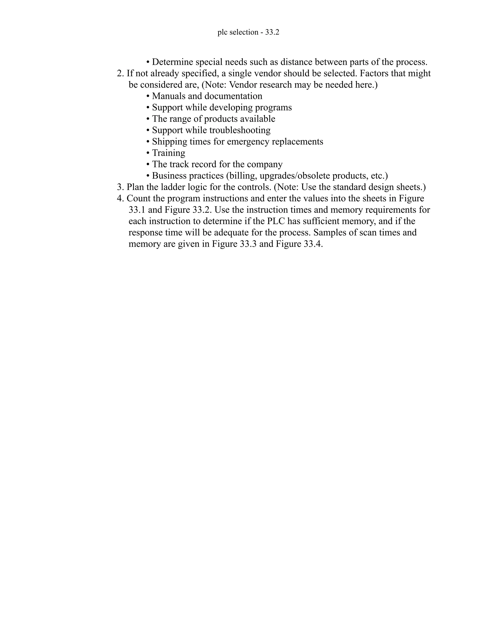 plc selection - 33.2
• Determine special needs such as distance between parts of the process.
2. If not already specified, a single vendor should be selected. Factors that might
be considered are, (Note: Vendor research may be needed here.)
• Manuals and documentation
• Support while developing programs
• The range of products available
• Support while troubleshooting
• Shipping times for emergency replacements
• Training
• The track record for the company
• Business practices (billing, upgrades/obsolete products, etc.)
3. Plan the ladder logic for the controls. (Note: Use the standard design sheets.)
4. Count the program instructions and enter the values into the sheets in Figure
33.1 and Figure 33.2. Use the instruction times and memory requirements for
each instruction to determine if the PLC has sufficient memory, and if the
response time will be adequate for the process. Samples of scan times and
memory are given in Figure 33.3 and Figure 33.4.
 