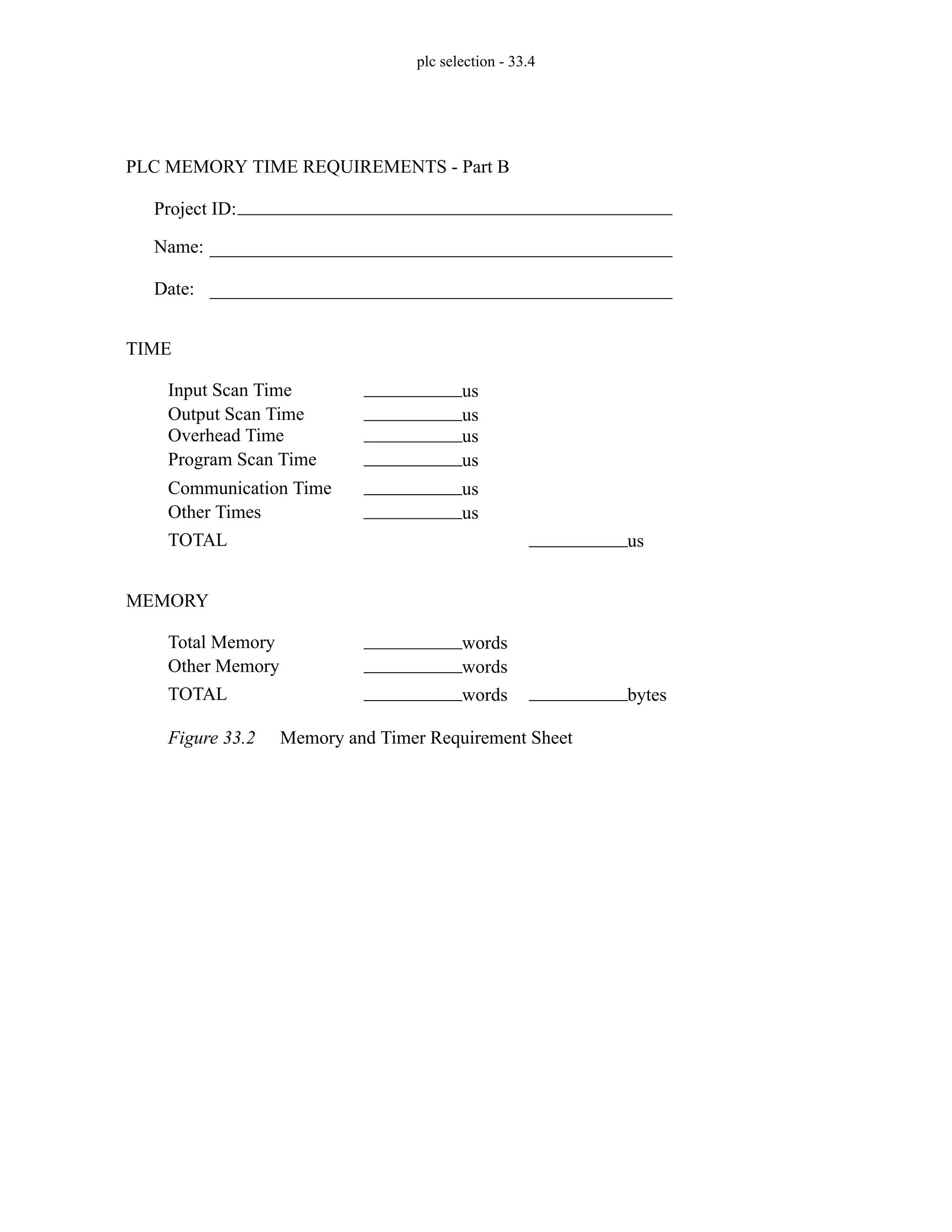 plc selection - 33.4
Figure 33.2 Memory and Timer Requirement Sheet
Project ID:
Name:
Date:
PLC MEMORY TIME REQUIREMENTS - Part B
TIME
Input Scan Time us
Output Scan Time us
Overhead Time us
Program Scan Time us
Communication Time us
Other Times us
TOTAL us
MEMORY
Total Memory words
Other Memory words
TOTAL bytes
words
 