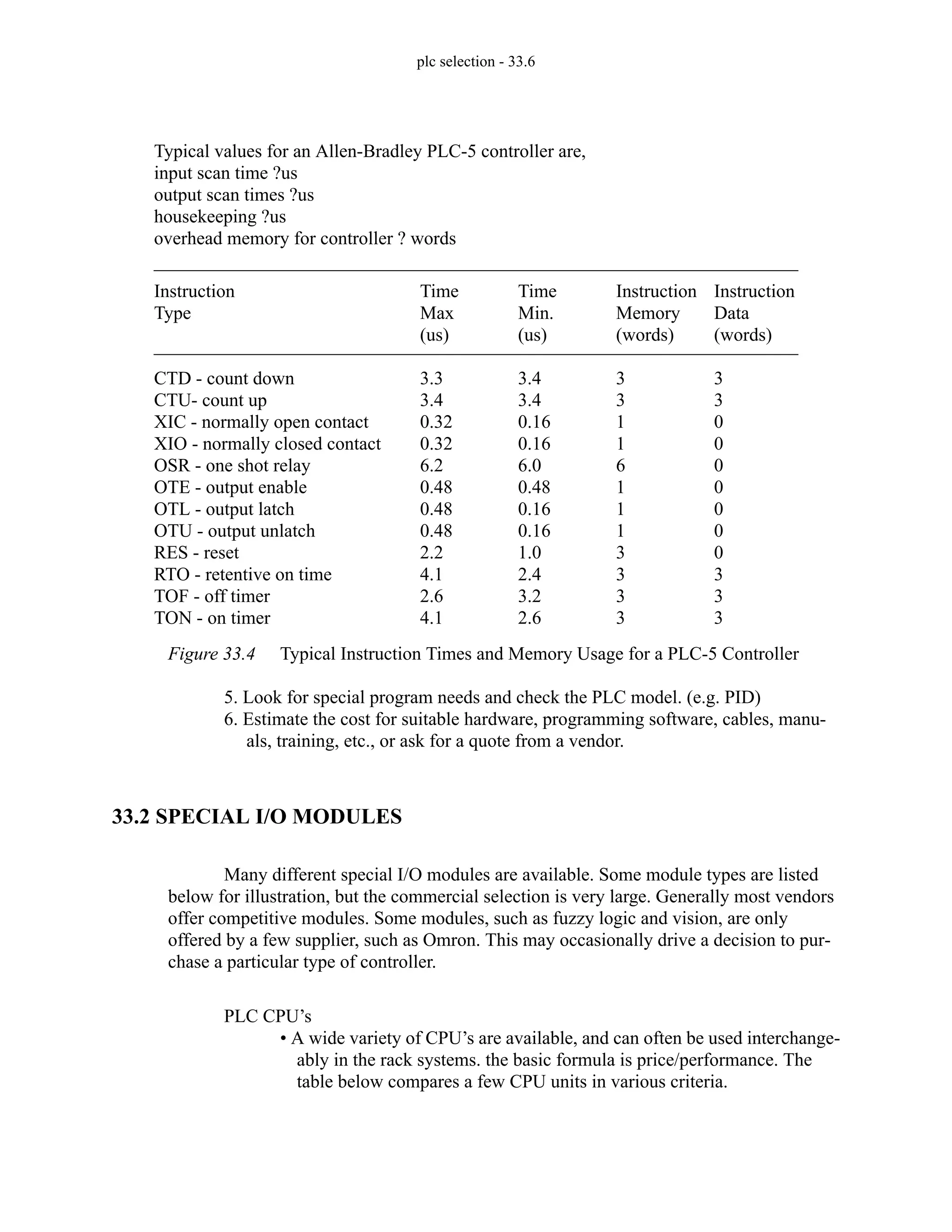 plc selection - 33.6
Figure 33.4 Typical Instruction Times and Memory Usage for a PLC-5 Controller
5. Look for special program needs and check the PLC model. (e.g. PID)
6. Estimate the cost for suitable hardware, programming software, cables, manu-
als, training, etc., or ask for a quote from a vendor.
33.2 SPECIAL I/O MODULES
Many different special I/O modules are available. Some module types are listed
below for illustration, but the commercial selection is very large. Generally most vendors
offer competitive modules. Some modules, such as fuzzy logic and vision, are only
offered by a few supplier, such as Omron. This may occasionally drive a decision to pur-
chase a particular type of controller.
PLC CPU’s
• A wide variety of CPU’s are available, and can often be used interchange-
ably in the rack systems. the basic formula is price/performance. The
table below compares a few CPU units in various criteria.
Instruction
Type
CTD - count down
CTU- count up
XIC - normally open contact
XIO - normally closed contact
OSR - one shot relay
OTE - output enable
OTL - output latch
OTU - output unlatch
RES - reset
RTO - retentive on time
TOF - off timer
TON - on timer
Time
Max
(us)
3.3
3.4
0.32
0.32
6.2
0.48
0.48
0.48
2.2
4.1
2.6
4.1
Time
Min.
(us)
3.4
3.4
0.16
0.16
6.0
0.48
0.16
0.16
1.0
2.4
3.2
2.6
Instruction
Memory
(words)
3
3
1
1
6
1
1
1
3
3
3
3
Instruction
Data
(words)
3
3
0
0
0
0
0
0
0
3
3
3
Typical values for an Allen-Bradley PLC-5 controller are,
input scan time ?us
output scan times ?us
housekeeping ?us
overhead memory for controller ? words
 