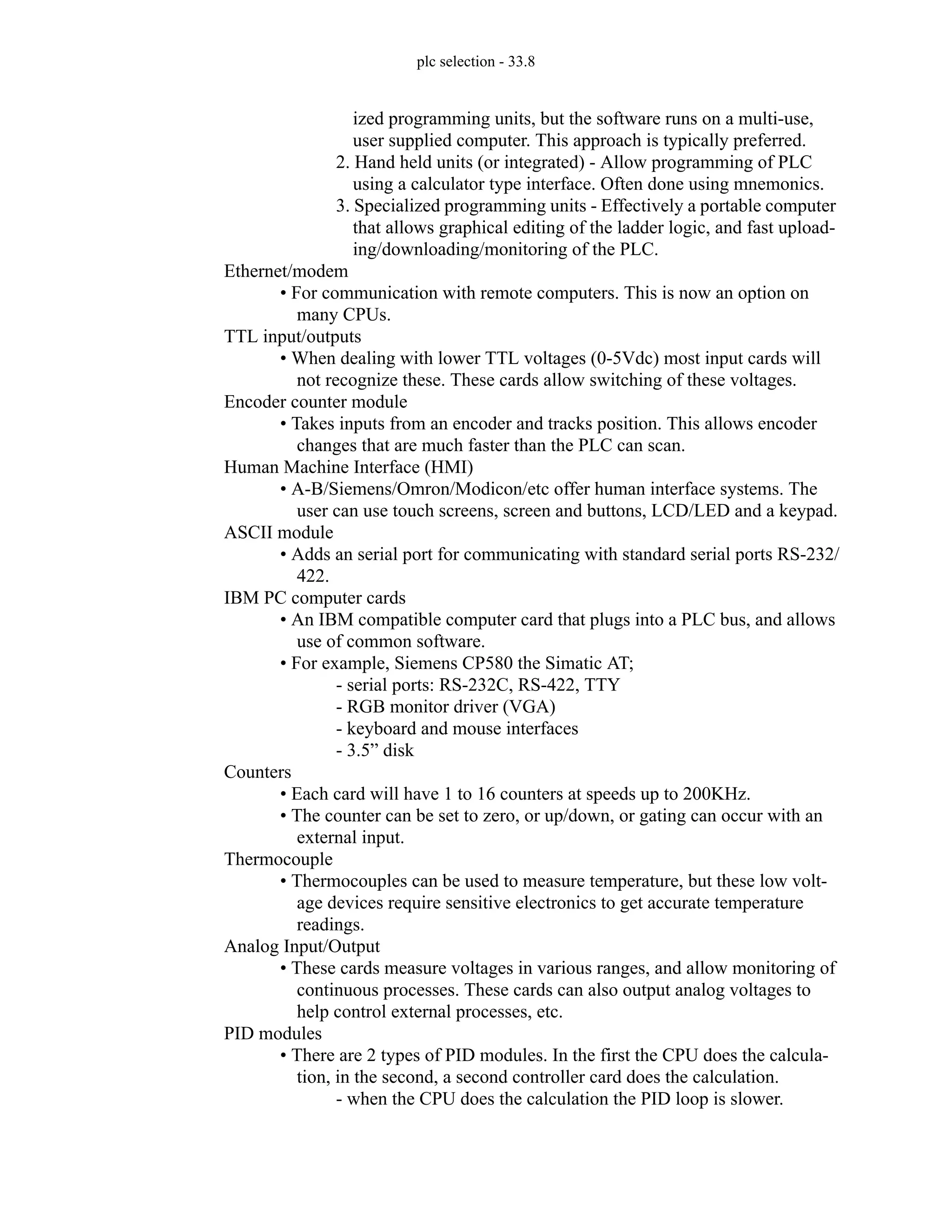 plc selection - 33.8
ized programming units, but the software runs on a multi-use,
user supplied computer. This approach is typically preferred.
2. Hand held units (or integrated) - Allow programming of PLC
using a calculator type interface. Often done using mnemonics.
3. Specialized programming units - Effectively a portable computer
that allows graphical editing of the ladder logic, and fast upload-
ing/downloading/monitoring of the PLC.
Ethernet/modem
• For communication with remote computers. This is now an option on
many CPUs.
TTL input/outputs
• When dealing with lower TTL voltages (0-5Vdc) most input cards will
not recognize these. These cards allow switching of these voltages.
Encoder counter module
• Takes inputs from an encoder and tracks position. This allows encoder
changes that are much faster than the PLC can scan.
Human Machine Interface (HMI)
• A-B/Siemens/Omron/Modicon/etc offer human interface systems. The
user can use touch screens, screen and buttons, LCD/LED and a keypad.
ASCII module
• Adds an serial port for communicating with standard serial ports RS-232/
422.
IBM PC computer cards
• An IBM compatible computer card that plugs into a PLC bus, and allows
use of common software.
• For example, Siemens CP580 the Simatic AT;
- serial ports: RS-232C, RS-422, TTY
- RGB monitor driver (VGA)
- keyboard and mouse interfaces
- 3.5” disk
Counters
• Each card will have 1 to 16 counters at speeds up to 200KHz.
• The counter can be set to zero, or up/down, or gating can occur with an
external input.
Thermocouple
• Thermocouples can be used to measure temperature, but these low volt-
age devices require sensitive electronics to get accurate temperature
readings.
Analog Input/Output
• These cards measure voltages in various ranges, and allow monitoring of
continuous processes. These cards can also output analog voltages to
help control external processes, etc.
PID modules
• There are 2 types of PID modules. In the first the CPU does the calcula-
tion, in the second, a second controller card does the calculation.
- when the CPU does the calculation the PID loop is slower.
 
