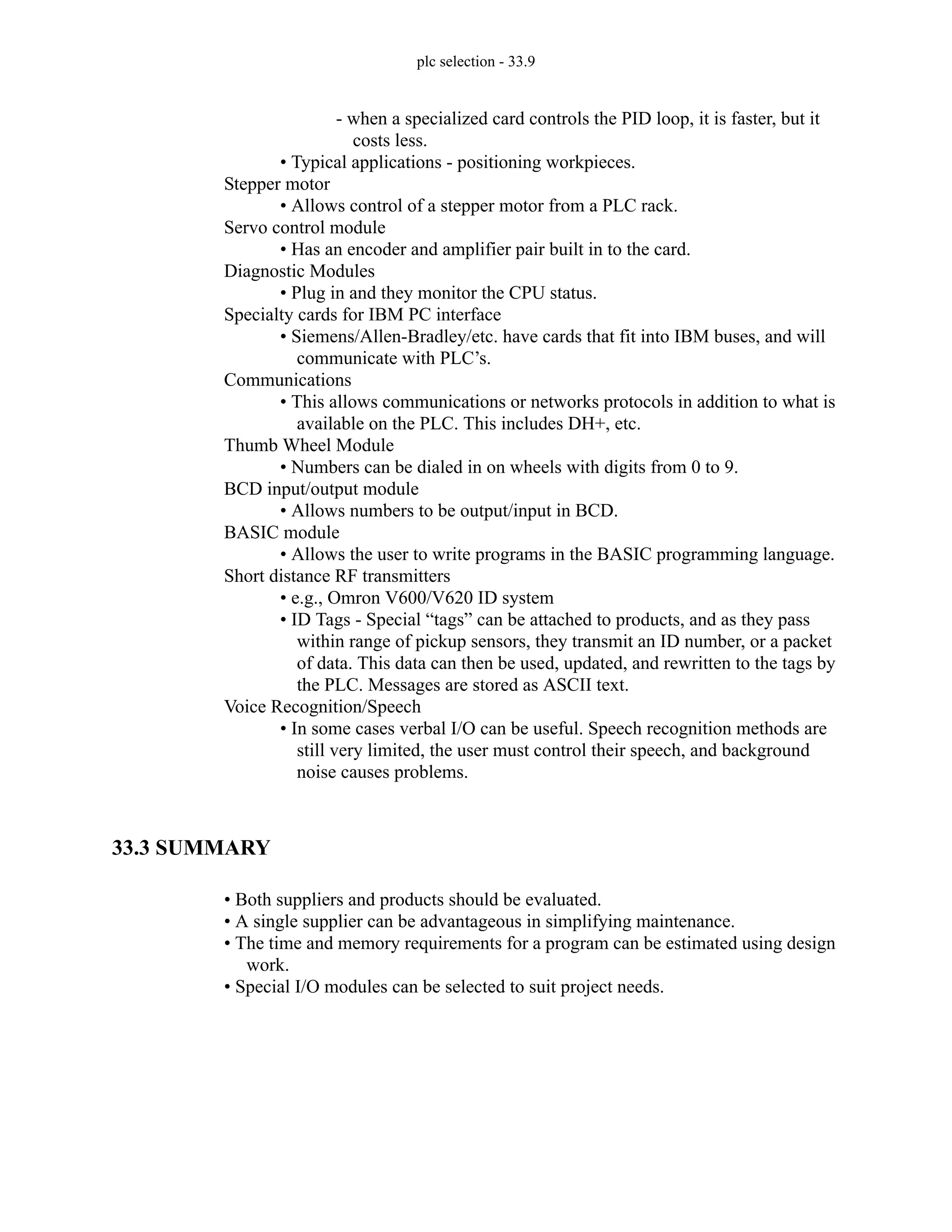 plc selection - 33.9
- when a specialized card controls the PID loop, it is faster, but it
costs less.
• Typical applications - positioning workpieces.
Stepper motor
• Allows control of a stepper motor from a PLC rack.
Servo control module
• Has an encoder and amplifier pair built in to the card.
Diagnostic Modules
• Plug in and they monitor the CPU status.
Specialty cards for IBM PC interface
• Siemens/Allen-Bradley/etc. have cards that fit into IBM buses, and will
communicate with PLC’s.
Communications
• This allows communications or networks protocols in addition to what is
available on the PLC. This includes DH+, etc.
Thumb Wheel Module
• Numbers can be dialed in on wheels with digits from 0 to 9.
BCD input/output module
• Allows numbers to be output/input in BCD.
BASIC module
• Allows the user to write programs in the BASIC programming language.
Short distance RF transmitters
• e.g., Omron V600/V620 ID system
• ID Tags - Special “tags” can be attached to products, and as they pass
within range of pickup sensors, they transmit an ID number, or a packet
of data. This data can then be used, updated, and rewritten to the tags by
the PLC. Messages are stored as ASCII text.
Voice Recognition/Speech
• In some cases verbal I/O can be useful. Speech recognition methods are
still very limited, the user must control their speech, and background
noise causes problems.
33.3 SUMMARY
• Both suppliers and products should be evaluated.
• A single supplier can be advantageous in simplifying maintenance.
• The time and memory requirements for a program can be estimated using design
work.
• Special I/O modules can be selected to suit project needs.
 