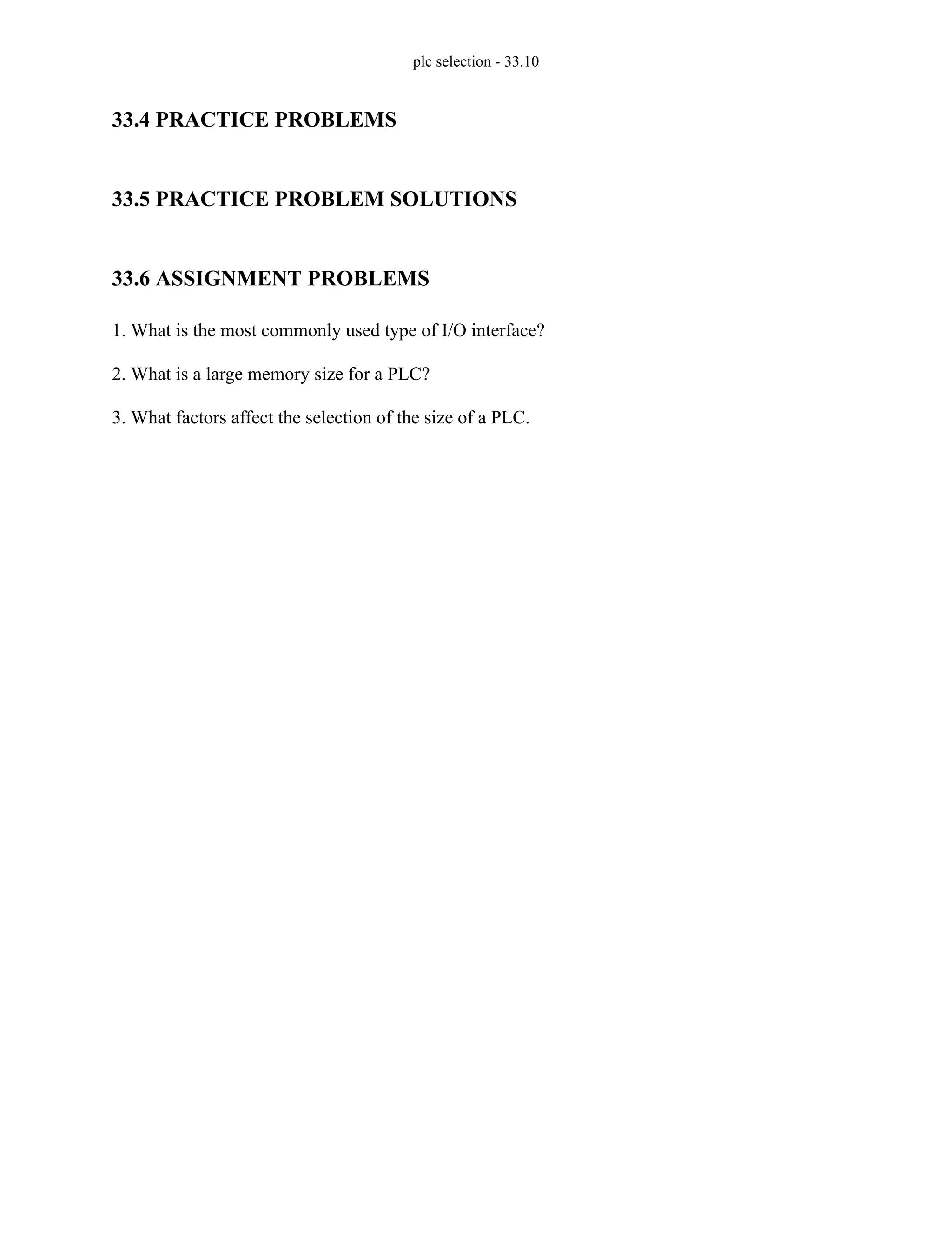 plc selection - 33.10
33.4 PRACTICE PROBLEMS
33.5 PRACTICE PROBLEM SOLUTIONS
33.6 ASSIGNMENT PROBLEMS
1. What is the most commonly used type of I/O interface?
2. What is a large memory size for a PLC?
3. What factors affect the selection of the size of a PLC.
 
