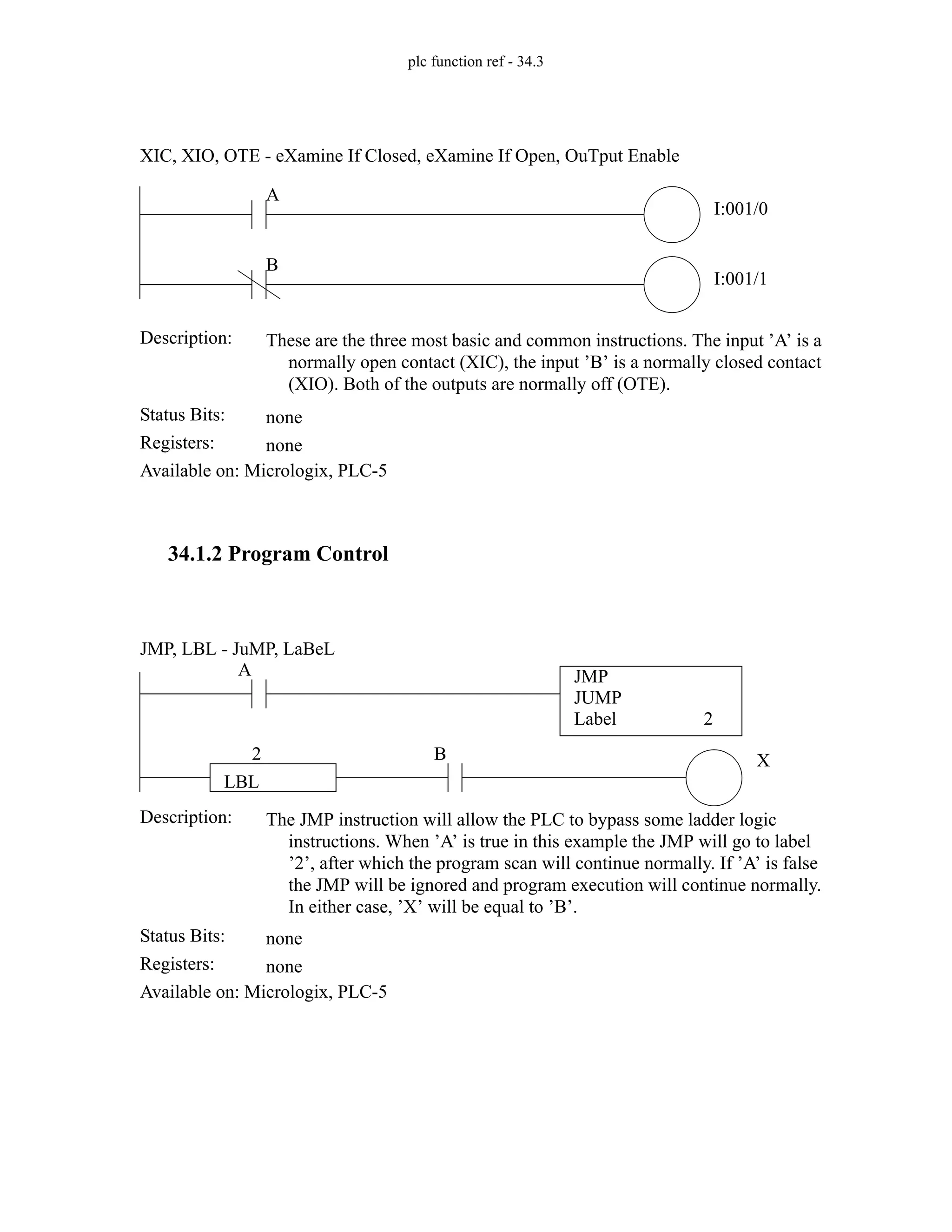 plc function ref - 34.3
34.1.2 Program Control
Status Bits:
These are the three most basic and common instructions. The input ’A’ is a
normally open contact (XIC), the input ’B’ is a normally closed contact
(XIO). Both of the outputs are normally off (OTE).
Description:
none
Registers: none
Available on: Micrologix, PLC-5
XIC, XIO, OTE - eXamine If Closed, eXamine If Open, OuTput Enable
A
I:001/0
B
I:001/1
Status Bits:
The JMP instruction will allow the PLC to bypass some ladder logic
instructions. When ’A’ is true in this example the JMP will go to label
’2’, after which the program scan will continue normally. If ’A’ is false
the JMP will be ignored and program execution will continue normally.
In either case, ’X’ will be equal to ’B’.
Description:
none
Registers: none
Available on: Micrologix, PLC-5
JMP, LBL - JuMP, LaBeL
X
A JMP
JUMP
Label 2
B
LBL
2
 