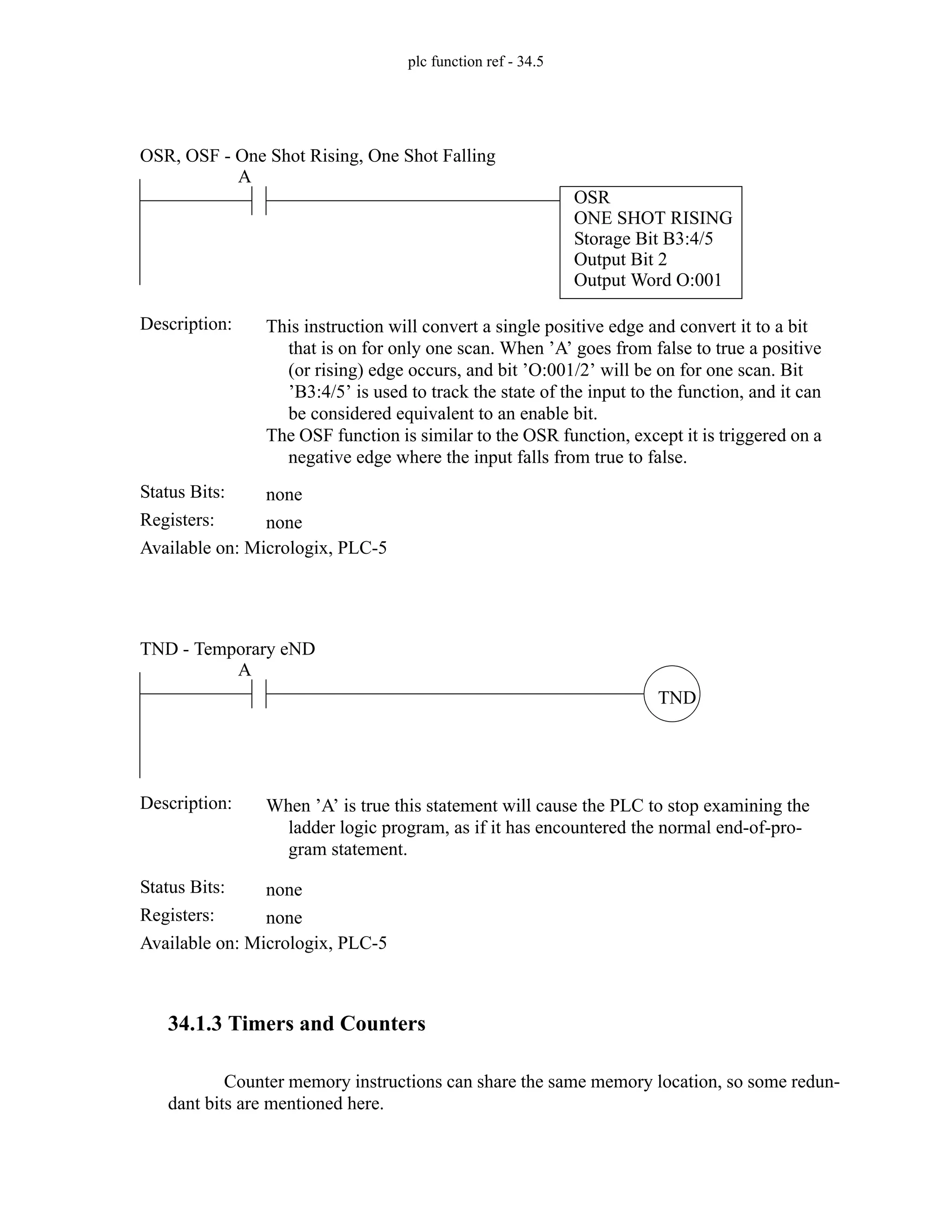 plc function ref - 34.5
34.1.3 Timers and Counters
Counter memory instructions can share the same memory location, so some redun-
dant bits are mentioned here.
Status Bits:
This instruction will convert a single positive edge and convert it to a bit
that is on for only one scan. When ’A’ goes from false to true a positive
(or rising) edge occurs, and bit ’O:001/2’ will be on for one scan. Bit
’B3:4/5’ is used to track the state of the input to the function, and it can
be considered equivalent to an enable bit.
The OSF function is similar to the OSR function, except it is triggered on a
negative edge where the input falls from true to false.
Description:
none
Registers: none
Available on: Micrologix, PLC-5
OSR, OSF - One Shot Rising, One Shot Falling
A
OSR
ONE SHOT RISING
Storage Bit B3:4/5
Output Bit 2
Output Word O:001
Status Bits:
When ’A’ is true this statement will cause the PLC to stop examining the
ladder logic program, as if it has encountered the normal end-of-pro-
gram statement.
Description:
none
Registers: none
Available on: Micrologix, PLC-5
TND - Temporary eND
TND
A
 