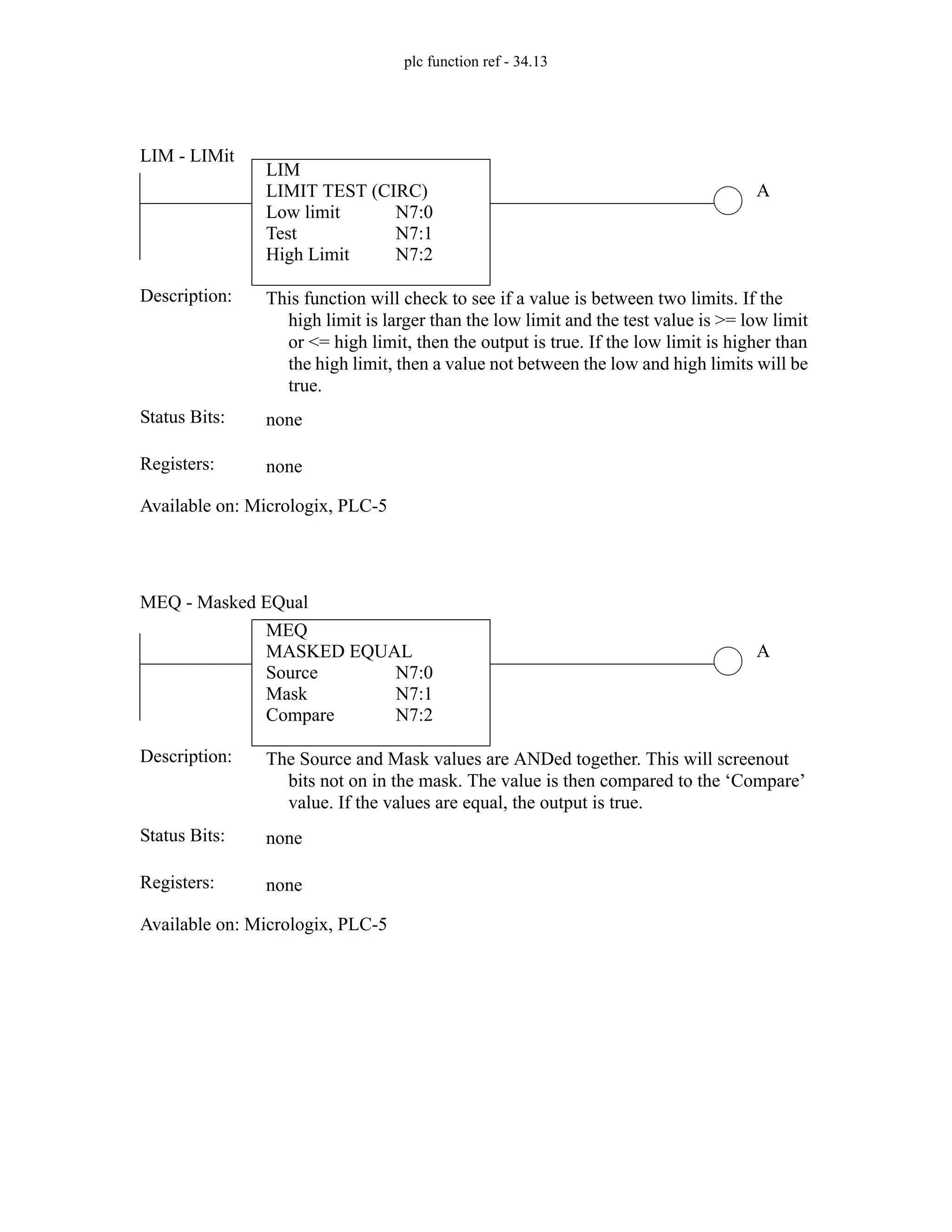 plc function ref - 34.13
LIM
LIMIT TEST (CIRC)
Low limit
Test
High Limit
N7:0
N7:1
N7:2
A
Status Bits:
This function will check to see if a value is between two limits. If the
high limit is larger than the low limit and the test value is >= low limit
or <= high limit, then the output is true. If the low limit is higher than
the high limit, then a value not between the low and high limits will be
true.
Description:
none
Registers: none
Available on: Micrologix, PLC-5
LIM - LIMit
MEQ
MASKED EQUAL
Source
Mask
Compare
N7:0
N7:1
N7:2
A
Status Bits:
The Source and Mask values are ANDed together. This will screenout
bits not on in the mask. The value is then compared to the ‘Compare’
value. If the values are equal, the output is true.
Description:
none
Registers: none
Available on: Micrologix, PLC-5
MEQ - Masked EQual
 