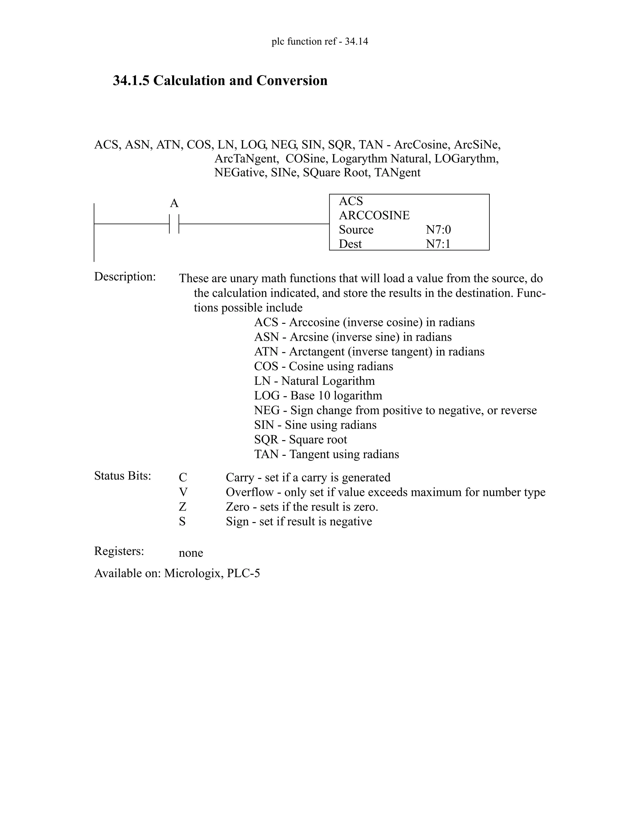 plc function ref - 34.14
34.1.5 Calculation and Conversion
ACS
ARCCOSINE
Source
Dest
N7:0
N7:1
A
Status Bits:
These are unary math functions that will load a value from the source, do
the calculation indicated, and store the results in the destination. Func-
tions possible include
ACS - Arccosine (inverse cosine) in radians
ASN - Arcsine (inverse sine) in radians
ATN - Arctangent (inverse tangent) in radians
COS - Cosine using radians
LN - Natural Logarithm
LOG - Base 10 logarithm
NEG - Sign change from positive to negative, or reverse
SIN - Sine using radians
SQR - Square root
TAN - Tangent using radians
Description:
C
V
Z
S
Carry - set if a carry is generated
Overflow - only set if value exceeds maximum for number type
Zero - sets if the result is zero.
Sign - set if result is negative
Registers: none
Available on: Micrologix, PLC-5
ACS, ASN, ATN, COS, LN, LOG, NEG, SIN, SQR, TAN - ArcCosine, ArcSiNe,
ArcTaNgent, COSine, Logarythm Natural, LOGarythm,
NEGative, SINe, SQuare Root, TANgent
 