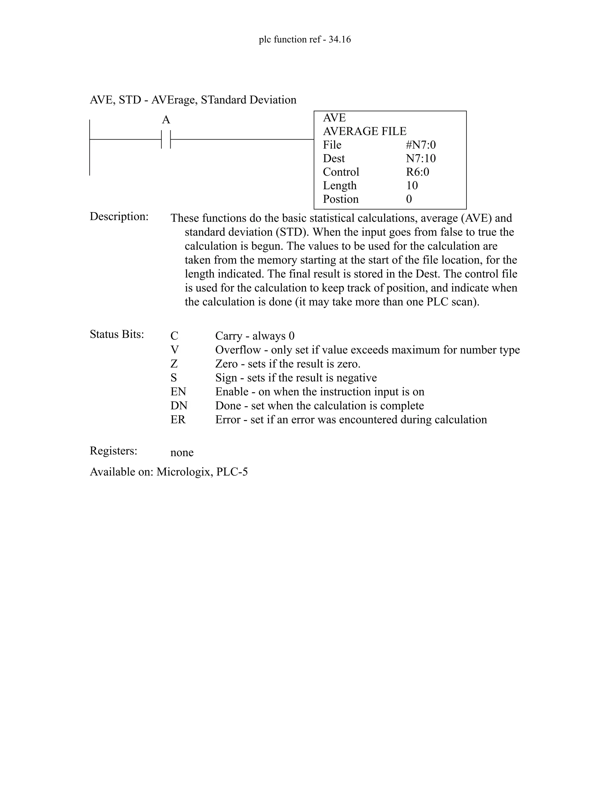 plc function ref - 34.16
AVE
AVERAGE FILE
File
Dest
#N7:0
N7:10
A
Status Bits:
These functions do the basic statistical calculations, average (AVE) and
standard deviation (STD). When the input goes from false to true the
calculation is begun. The values to be used for the calculation are
taken from the memory starting at the start of the file location, for the
length indicated. The final result is stored in the Dest. The control file
is used for the calculation to keep track of position, and indicate when
the calculation is done (it may take more than one PLC scan).
Description:
C
V
Z
S
EN
DN
ER
Carry - always 0
Overflow - only set if value exceeds maximum for number type
Zero - sets if the result is zero.
Sign - sets if the result is negative
Enable - on when the instruction input is on
Done - set when the calculation is complete
Error - set if an error was encountered during calculation
Registers: none
Available on: Micrologix, PLC-5
AVE, STD - AVErage, STandard Deviation
Control R6:0
10
0
Length
Postion
 
