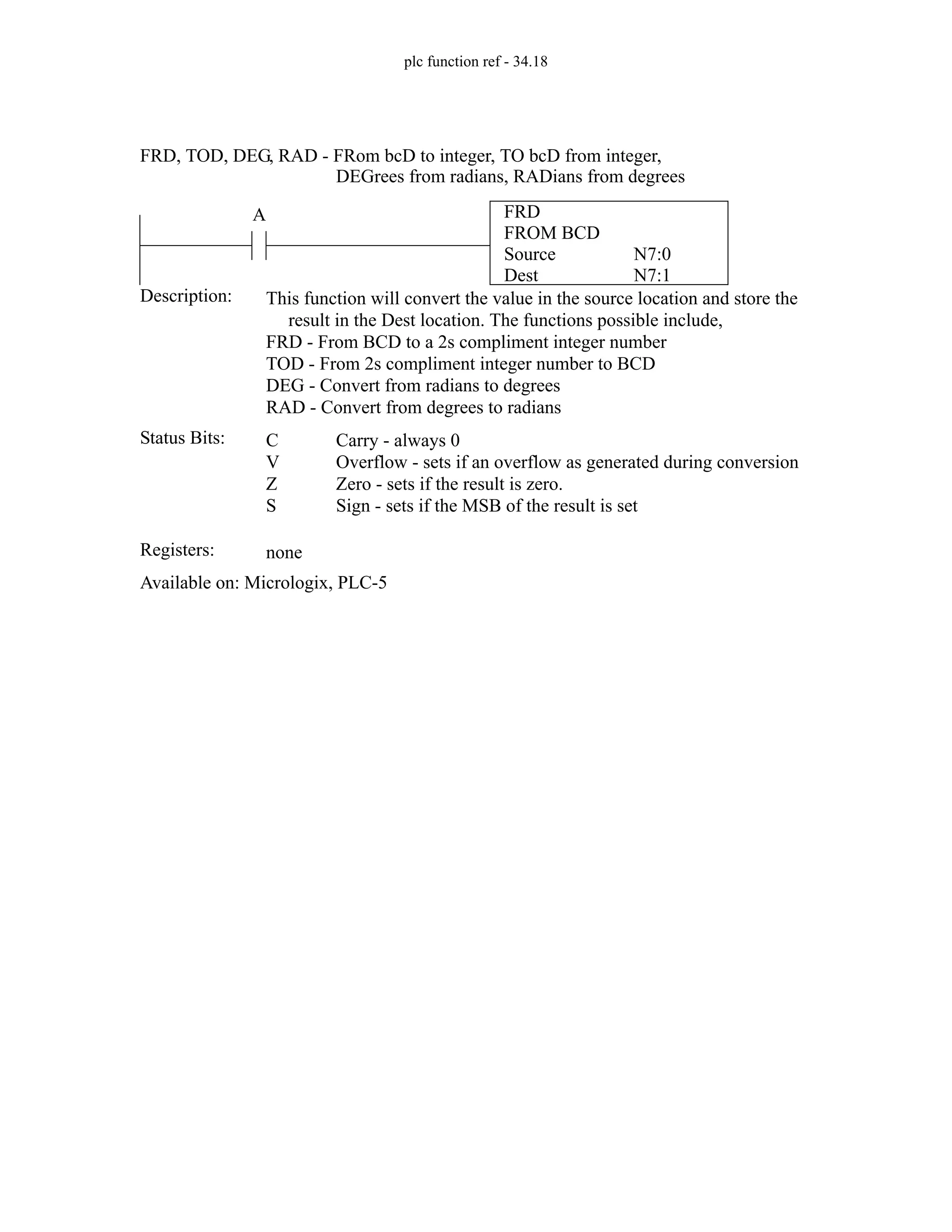 plc function ref - 34.18
FRD
FROM BCD
Source
Dest
N7:0
N7:1
A
Status Bits:
This function will convert the value in the source location and store the
result in the Dest location. The functions possible include,
FRD - From BCD to a 2s compliment integer number
TOD - From 2s compliment integer number to BCD
DEG - Convert from radians to degrees
RAD - Convert from degrees to radians
Description:
C
V
Z
S
Carry - always 0
Overflow - sets if an overflow as generated during conversion
Zero - sets if the result is zero.
Sign - sets if the MSB of the result is set
Registers: none
Available on: Micrologix, PLC-5
FRD, TOD, DEG, RAD - FRom bcD to integer, TO bcD from integer,
DEGrees from radians, RADians from degrees
 