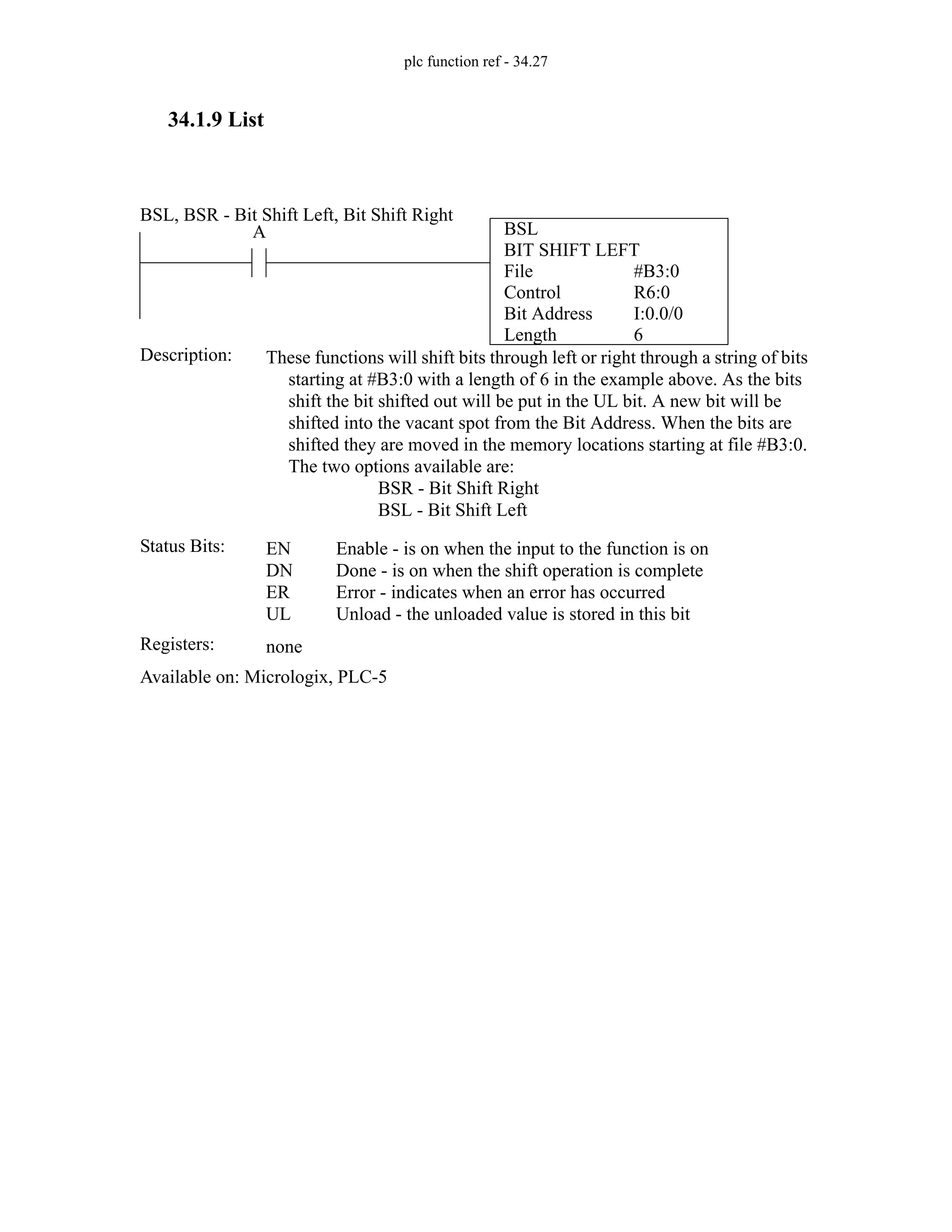 plc function ref - 34.27
34.1.9 List
BSL
BIT SHIFT LEFT
File
Control
Bit Address
Length
#B3:0
R6:0
I:0.0/0
6
A
Status Bits:
These functions will shift bits through left or right through a string of bits
starting at #B3:0 with a length of 6 in the example above. As the bits
shift the bit shifted out will be put in the UL bit. A new bit will be
shifted into the vacant spot from the Bit Address. When the bits are
shifted they are moved in the memory locations starting at file #B3:0.
The two options available are:
BSR - Bit Shift Right
BSL - Bit Shift Left
Description:
EN
DN
ER
UL
Enable - is on when the input to the function is on
Done - is on when the shift operation is complete
Error - indicates when an error has occurred
Unload - the unloaded value is stored in this bit
Registers: none
Available on: Micrologix, PLC-5
BSL, BSR - Bit Shift Left, Bit Shift Right
 