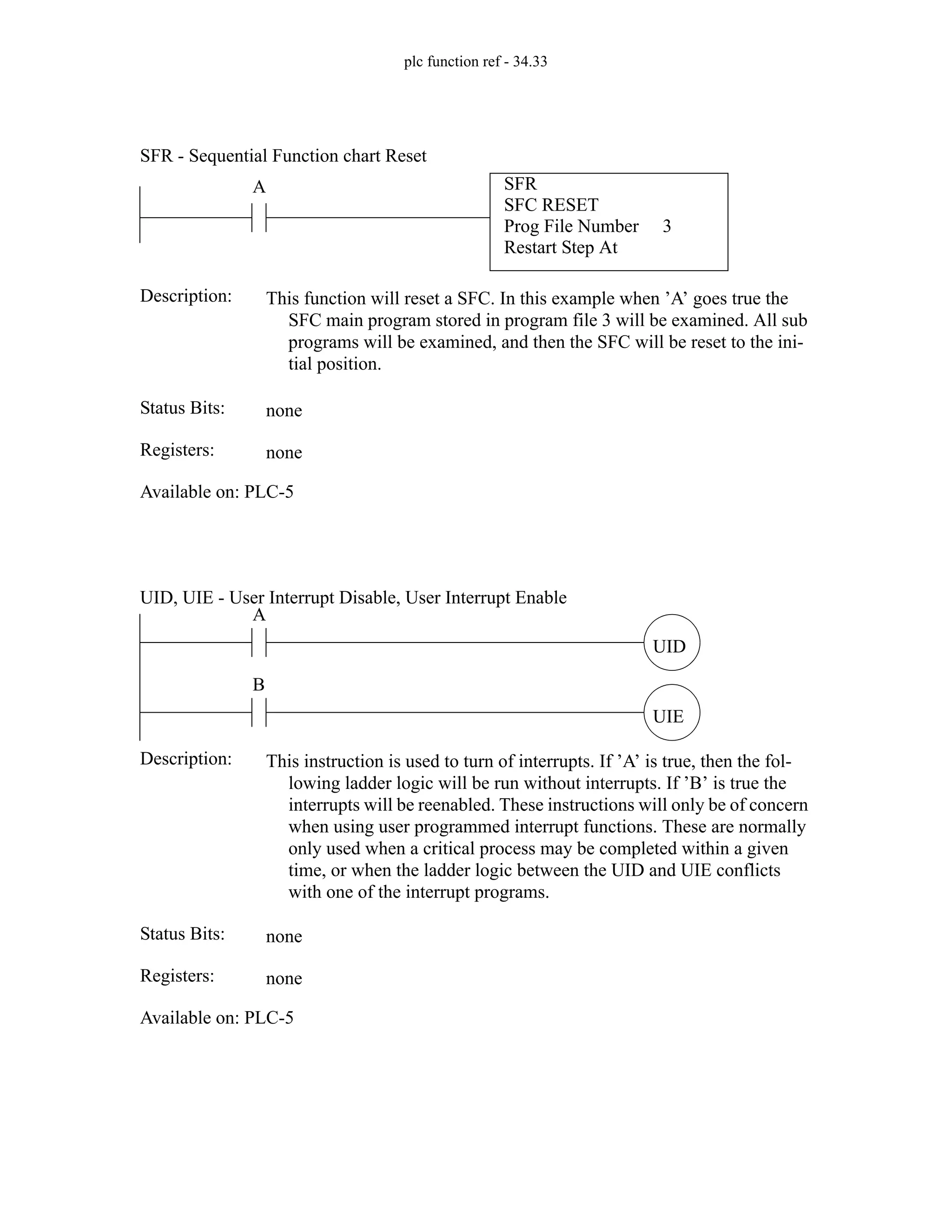 plc function ref - 34.33
SFR
SFC RESET
Prog File Number
Restart Step At
3
A
Status Bits:
This function will reset a SFC. In this example when ’A’ goes true the
SFC main program stored in program file 3 will be examined. All sub
programs will be examined, and then the SFC will be reset to the ini-
tial position.
Description:
none
Registers: none
Available on: PLC-5
SFR - Sequential Function chart Reset
UID
A
Status Bits:
This instruction is used to turn of interrupts. If ’A’ is true, then the fol-
lowing ladder logic will be run without interrupts. If ’B’ is true the
interrupts will be reenabled. These instructions will only be of concern
when using user programmed interrupt functions. These are normally
only used when a critical process may be completed within a given
time, or when the ladder logic between the UID and UIE conflicts
with one of the interrupt programs.
Description:
none
Registers: none
Available on: PLC-5
UID, UIE - User Interrupt Disable, User Interrupt Enable
UIE
B
 