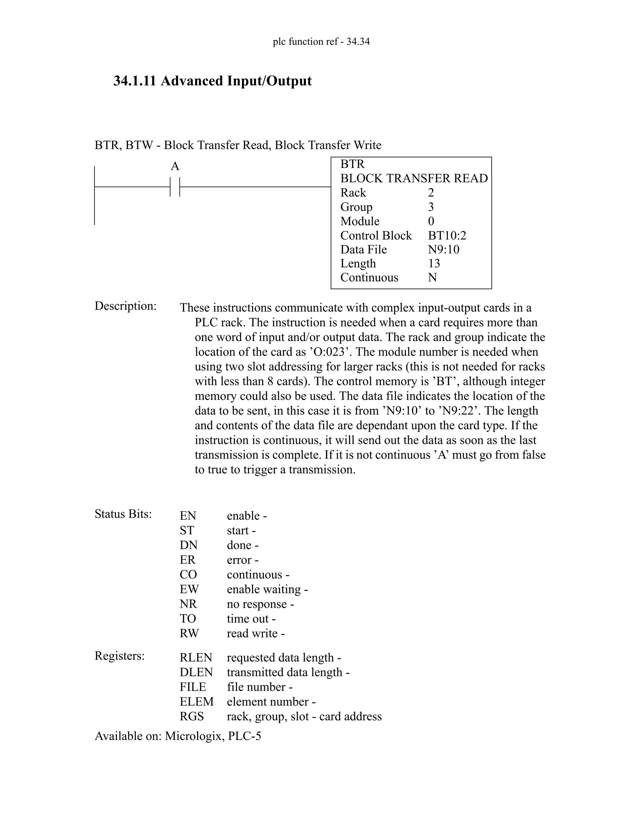 plc function ref - 34.34
34.1.11 Advanced Input/Output
BTR
BLOCK TRANSFER READ
Rack
Group
Module
Control Block
2
3
0
BT10:2
A
Status Bits:
These instructions communicate with complex input-output cards in a
PLC rack. The instruction is needed when a card requires more than
one word of input and/or output data. The rack and group indicate the
location of the card as ’O:023’. The module number is needed when
using two slot addressing for larger racks (this is not needed for racks
with less than 8 cards). The control memory is ’BT’, although integer
memory could also be used. The data file indicates the location of the
data to be sent, in this case it is from ’N9:10’ to ’N9:22’. The length
and contents of the data file are dependant upon the card type. If the
instruction is continuous, it will send out the data as soon as the last
transmission is complete. If it is not continuous ’A’ must go from false
to true to trigger a transmission.
Description:
EN
ST
DN
ER
CO
EW
NR
TO
RW
enable -
start -
done -
error -
continuous -
enable waiting -
no response -
time out -
read write -
Registers: RLEN
DLEN
FILE
ELEM
RGS
requested data length -
transmitted data length -
file number -
element number -
rack, group, slot - card address
Available on: Micrologix, PLC-5
BTR, BTW - Block Transfer Read, Block Transfer Write
Data File
Length
Continuous
N9:10
13
N
 