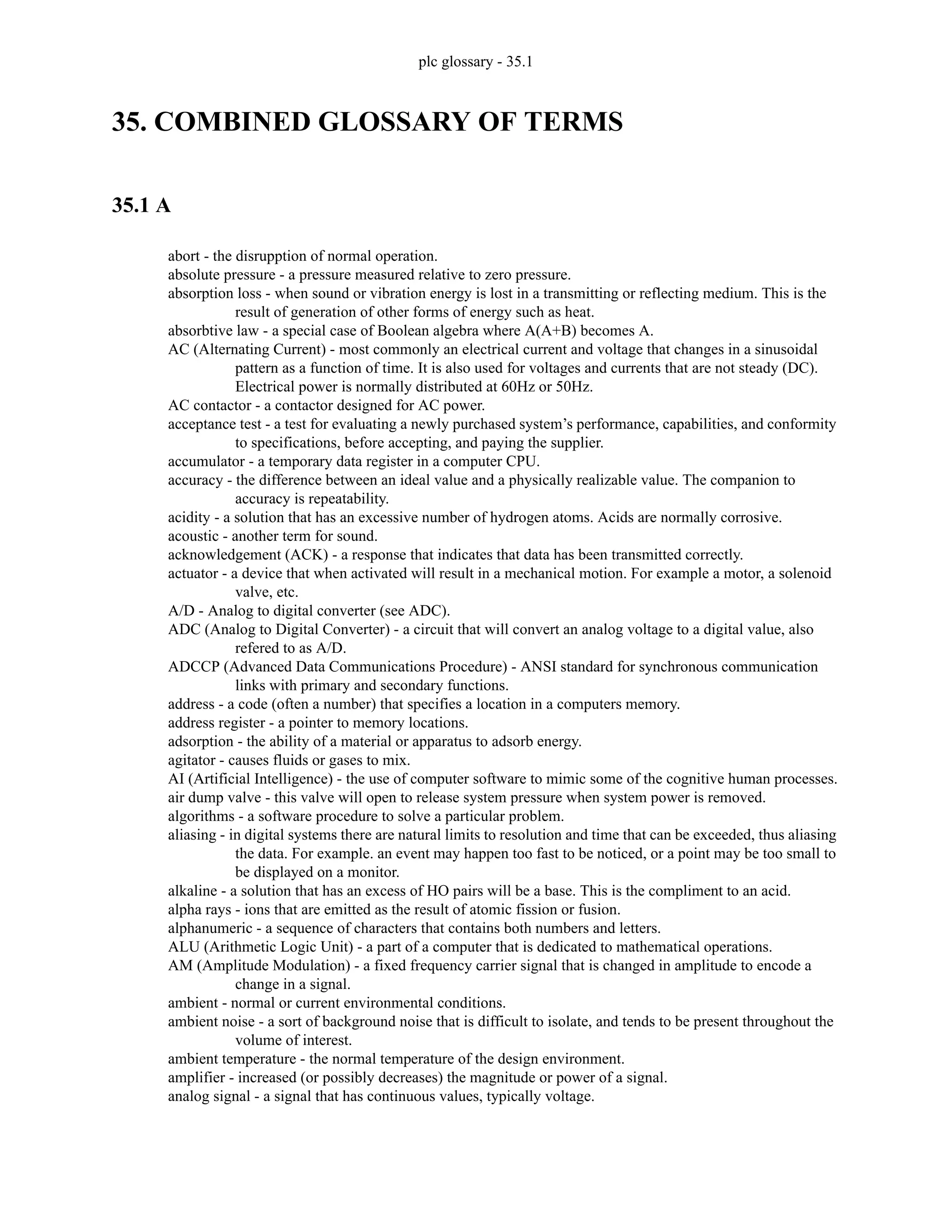 plc glossary - 35.1
35. COMBINED GLOSSARY OF TERMS
35.1 A
abort - the disrupption of normal operation.
absolute pressure - a pressure measured relative to zero pressure.
absorption loss - when sound or vibration energy is lost in a transmitting or reflecting medium. This is the
result of generation of other forms of energy such as heat.
absorbtive law - a special case of Boolean algebra where A(A+B) becomes A.
AC (Alternating Current) - most commonly an electrical current and voltage that changes in a sinusoidal
pattern as a function of time. It is also used for voltages and currents that are not steady (DC).
Electrical power is normally distributed at 60Hz or 50Hz.
AC contactor - a contactor designed for AC power.
acceptance test - a test for evaluating a newly purchased system’s performance, capabilities, and conformity
to specifications, before accepting, and paying the supplier.
accumulator - a temporary data register in a computer CPU.
accuracy - the difference between an ideal value and a physically realizable value. The companion to
accuracy is repeatability.
acidity - a solution that has an excessive number of hydrogen atoms. Acids are normally corrosive.
acoustic - another term for sound.
acknowledgement (ACK) - a response that indicates that data has been transmitted correctly.
actuator - a device that when activated will result in a mechanical motion. For example a motor, a solenoid
valve, etc.
A/D - Analog to digital converter (see ADC).
ADC (Analog to Digital Converter) - a circuit that will convert an analog voltage to a digital value, also
refered to as A/D.
ADCCP (Advanced Data Communications Procedure) - ANSI standard for synchronous communication
links with primary and secondary functions.
address - a code (often a number) that specifies a location in a computers memory.
address register - a pointer to memory locations.
adsorption - the ability of a material or apparatus to adsorb energy.
agitator - causes fluids or gases to mix.
AI (Artificial Intelligence) - the use of computer software to mimic some of the cognitive human processes.
air dump valve - this valve will open to release system pressure when system power is removed.
algorithms - a software procedure to solve a particular problem.
aliasing - in digital systems there are natural limits to resolution and time that can be exceeded, thus aliasing
the data. For example. an event may happen too fast to be noticed, or a point may be too small to
be displayed on a monitor.
alkaline - a solution that has an excess of HO pairs will be a base. This is the compliment to an acid.
alpha rays - ions that are emitted as the result of atomic fission or fusion.
alphanumeric - a sequence of characters that contains both numbers and letters.
ALU (Arithmetic Logic Unit) - a part of a computer that is dedicated to mathematical operations.
AM (Amplitude Modulation) - a fixed frequency carrier signal that is changed in amplitude to encode a
change in a signal.
ambient - normal or current environmental conditions.
ambient noise - a sort of background noise that is difficult to isolate, and tends to be present throughout the
volume of interest.
ambient temperature - the normal temperature of the design environment.
amplifier - increased (or possibly decreases) the magnitude or power of a signal.
analog signal - a signal that has continuous values, typically voltage.
 