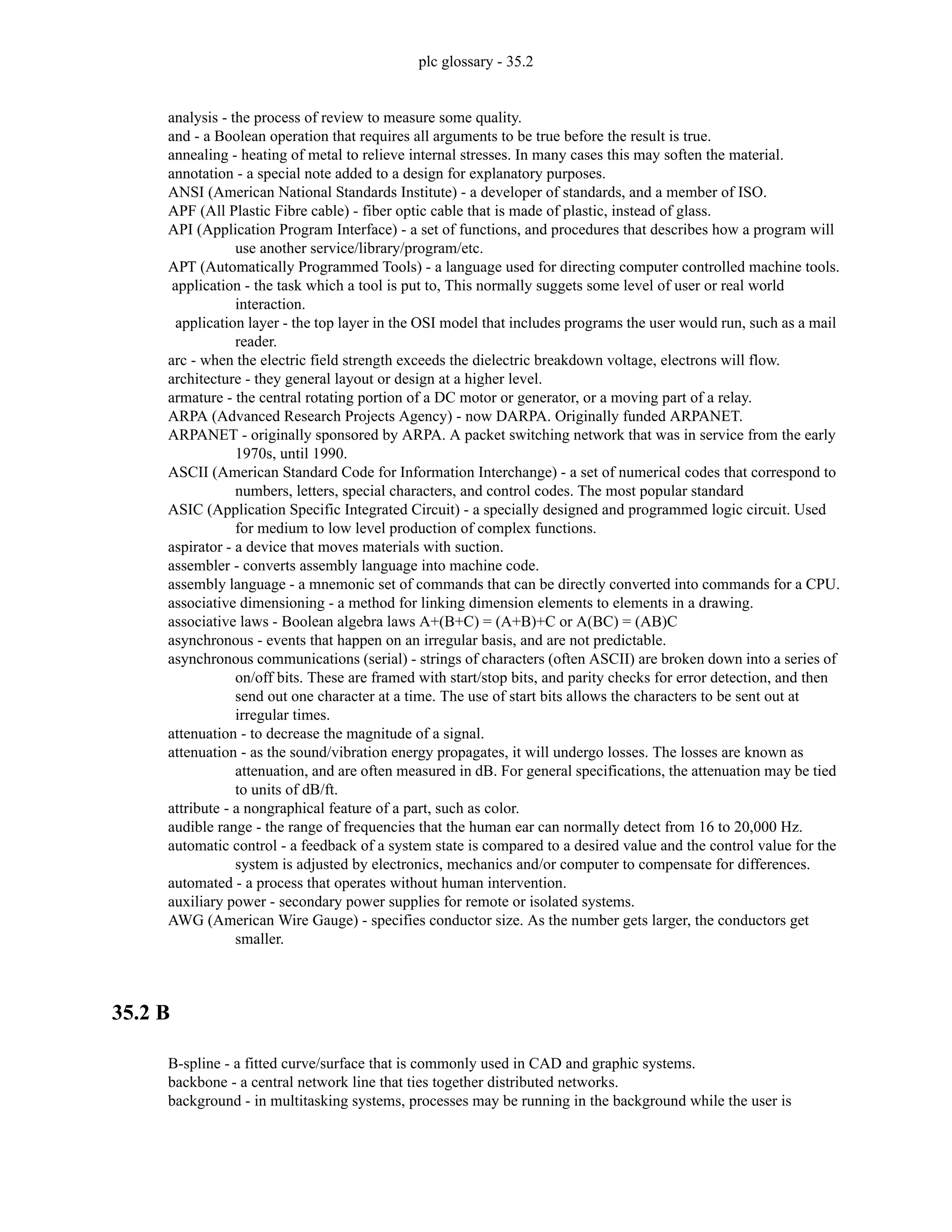 plc glossary - 35.2
analysis - the process of review to measure some quality.
and - a Boolean operation that requires all arguments to be true before the result is true.
annealing - heating of metal to relieve internal stresses. In many cases this may soften the material.
annotation - a special note added to a design for explanatory purposes.
ANSI (American National Standards Institute) - a developer of standards, and a member of ISO.
APF (All Plastic Fibre cable) - fiber optic cable that is made of plastic, instead of glass.
API (Application Program Interface) - a set of functions, and procedures that describes how a program will
use another service/library/program/etc.
APT (Automatically Programmed Tools) - a language used for directing computer controlled machine tools.
application - the task which a tool is put to, This normally suggets some level of user or real world
interaction.
application layer - the top layer in the OSI model that includes programs the user would run, such as a mail
reader.
arc - when the electric field strength exceeds the dielectric breakdown voltage, electrons will flow.
architecture - they general layout or design at a higher level.
armature - the central rotating portion of a DC motor or generator, or a moving part of a relay.
ARPA (Advanced Research Projects Agency) - now DARPA. Originally funded ARPANET.
ARPANET - originally sponsored by ARPA. A packet switching network that was in service from the early
1970s, until 1990.
ASCII (American Standard Code for Information Interchange) - a set of numerical codes that correspond to
numbers, letters, special characters, and control codes. The most popular standard
ASIC (Application Specific Integrated Circuit) - a specially designed and programmed logic circuit. Used
for medium to low level production of complex functions.
aspirator - a device that moves materials with suction.
assembler - converts assembly language into machine code.
assembly language - a mnemonic set of commands that can be directly converted into commands for a CPU.
associative dimensioning - a method for linking dimension elements to elements in a drawing.
associative laws - Boolean algebra laws A+(B+C) = (A+B)+C or A(BC) = (AB)C
asynchronous - events that happen on an irregular basis, and are not predictable.
asynchronous communications (serial) - strings of characters (often ASCII) are broken down into a series of
on/off bits. These are framed with start/stop bits, and parity checks for error detection, and then
send out one character at a time. The use of start bits allows the characters to be sent out at
irregular times.
attenuation - to decrease the magnitude of a signal.
attenuation - as the sound/vibration energy propagates, it will undergo losses. The losses are known as
attenuation, and are often measured in dB. For general specifications, the attenuation may be tied
to units of dB/ft.
attribute - a nongraphical feature of a part, such as color.
audible range - the range of frequencies that the human ear can normally detect from 16 to 20,000 Hz.
automatic control - a feedback of a system state is compared to a desired value and the control value for the
system is adjusted by electronics, mechanics and/or computer to compensate for differences.
automated - a process that operates without human intervention.
auxiliary power - secondary power supplies for remote or isolated systems.
AWG (American Wire Gauge) - specifies conductor size. As the number gets larger, the conductors get
smaller.
35.2 B
B-spline - a fitted curve/surface that is commonly used in CAD and graphic systems.
backbone - a central network line that ties together distributed networks.
background - in multitasking systems, processes may be running in the background while the user is
 