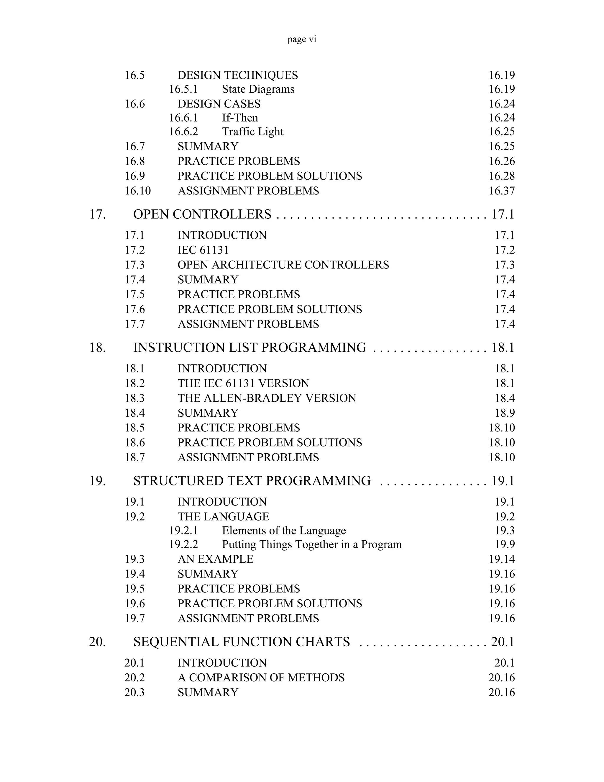 page vi
16.5 DESIGN TECHNIQUES 16.19
16.5.1 State Diagrams 16.19
16.6 DESIGN CASES 16.24
16.6.1 If-Then 16.24
16.6.2 Traffic Light 16.25
16.7 SUMMARY 16.25
16.8 PRACTICE PROBLEMS 16.26
16.9 PRACTICE PROBLEM SOLUTIONS 16.28
16.10 ASSIGNMENT PROBLEMS 16.37
17. OPEN CONTROLLERS . . . . . . . . . . . . . . . . . . . . . . . . . . . . . . . 17.1
17.1 INTRODUCTION 17.1
17.2 IEC 61131 17.2
17.3 OPEN ARCHITECTURE CONTROLLERS 17.3
17.4 SUMMARY 17.4
17.5 PRACTICE PROBLEMS 17.4
17.6 PRACTICE PROBLEM SOLUTIONS 17.4
17.7 ASSIGNMENT PROBLEMS 17.4
18. INSTRUCTION LIST PROGRAMMING . . . . . . . . . . . . . . . . . 18.1
18.1 INTRODUCTION 18.1
18.2 THE IEC 61131 VERSION 18.1
18.3 THE ALLEN-BRADLEY VERSION 18.4
18.4 SUMMARY 18.9
18.5 PRACTICE PROBLEMS 18.10
18.6 PRACTICE PROBLEM SOLUTIONS 18.10
18.7 ASSIGNMENT PROBLEMS 18.10
19. STRUCTURED TEXT PROGRAMMING . . . . . . . . . . . . . . . . 19.1
19.1 INTRODUCTION 19.1
19.2 THE LANGUAGE 19.2
19.2.1 Elements of the Language 19.3
19.2.2 Putting Things Together in a Program 19.9
19.3 AN EXAMPLE 19.14
19.4 SUMMARY 19.16
19.5 PRACTICE PROBLEMS 19.16
19.6 PRACTICE PROBLEM SOLUTIONS 19.16
19.7 ASSIGNMENT PROBLEMS 19.16
20. SEQUENTIAL FUNCTION CHARTS . . . . . . . . . . . . . . . . . . . 20.1
20.1 INTRODUCTION 20.1
20.2 A COMPARISON OF METHODS 20.16
20.3 SUMMARY 20.16
 