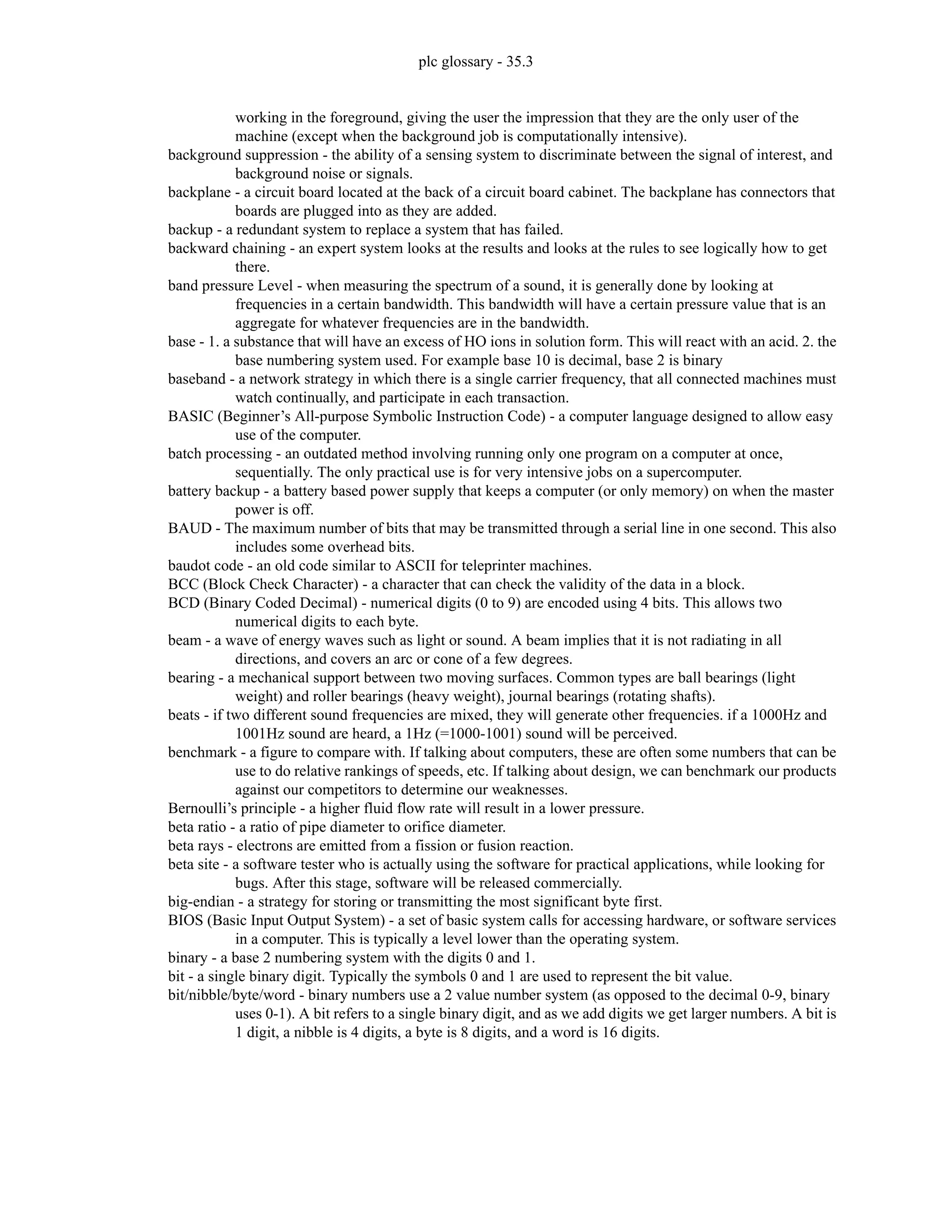 plc glossary - 35.3
working in the foreground, giving the user the impression that they are the only user of the
machine (except when the background job is computationally intensive).
background suppression - the ability of a sensing system to discriminate between the signal of interest, and
background noise or signals.
backplane - a circuit board located at the back of a circuit board cabinet. The backplane has connectors that
boards are plugged into as they are added.
backup - a redundant system to replace a system that has failed.
backward chaining - an expert system looks at the results and looks at the rules to see logically how to get
there.
band pressure Level - when measuring the spectrum of a sound, it is generally done by looking at
frequencies in a certain bandwidth. This bandwidth will have a certain pressure value that is an
aggregate for whatever frequencies are in the bandwidth.
base - 1. a substance that will have an excess of HO ions in solution form. This will react with an acid. 2. the
base numbering system used. For example base 10 is decimal, base 2 is binary
baseband - a network strategy in which there is a single carrier frequency, that all connected machines must
watch continually, and participate in each transaction.
BASIC (Beginner’s All-purpose Symbolic Instruction Code) - a computer language designed to allow easy
use of the computer.
batch processing - an outdated method involving running only one program on a computer at once,
sequentially. The only practical use is for very intensive jobs on a supercomputer.
battery backup - a battery based power supply that keeps a computer (or only memory) on when the master
power is off.
BAUD - The maximum number of bits that may be transmitted through a serial line in one second. This also
includes some overhead bits.
baudot code - an old code similar to ASCII for teleprinter machines.
BCC (Block Check Character) - a character that can check the validity of the data in a block.
BCD (Binary Coded Decimal) - numerical digits (0 to 9) are encoded using 4 bits. This allows two
numerical digits to each byte.
beam - a wave of energy waves such as light or sound. A beam implies that it is not radiating in all
directions, and covers an arc or cone of a few degrees.
bearing - a mechanical support between two moving surfaces. Common types are ball bearings (light
weight) and roller bearings (heavy weight), journal bearings (rotating shafts).
beats - if two different sound frequencies are mixed, they will generate other frequencies. if a 1000Hz and
1001Hz sound are heard, a 1Hz (=1000-1001) sound will be perceived.
benchmark - a figure to compare with. If talking about computers, these are often some numbers that can be
use to do relative rankings of speeds, etc. If talking about design, we can benchmark our products
against our competitors to determine our weaknesses.
Bernoulli’s principle - a higher fluid flow rate will result in a lower pressure.
beta ratio - a ratio of pipe diameter to orifice diameter.
beta rays - electrons are emitted from a fission or fusion reaction.
beta site - a software tester who is actually using the software for practical applications, while looking for
bugs. After this stage, software will be released commercially.
big-endian - a strategy for storing or transmitting the most significant byte first.
BIOS (Basic Input Output System) - a set of basic system calls for accessing hardware, or software services
in a computer. This is typically a level lower than the operating system.
binary - a base 2 numbering system with the digits 0 and 1.
bit - a single binary digit. Typically the symbols 0 and 1 are used to represent the bit value.
bit/nibble/byte/word - binary numbers use a 2 value number system (as opposed to the decimal 0-9, binary
uses 0-1). A bit refers to a single binary digit, and as we add digits we get larger numbers. A bit is
1 digit, a nibble is 4 digits, a byte is 8 digits, and a word is 16 digits.
 