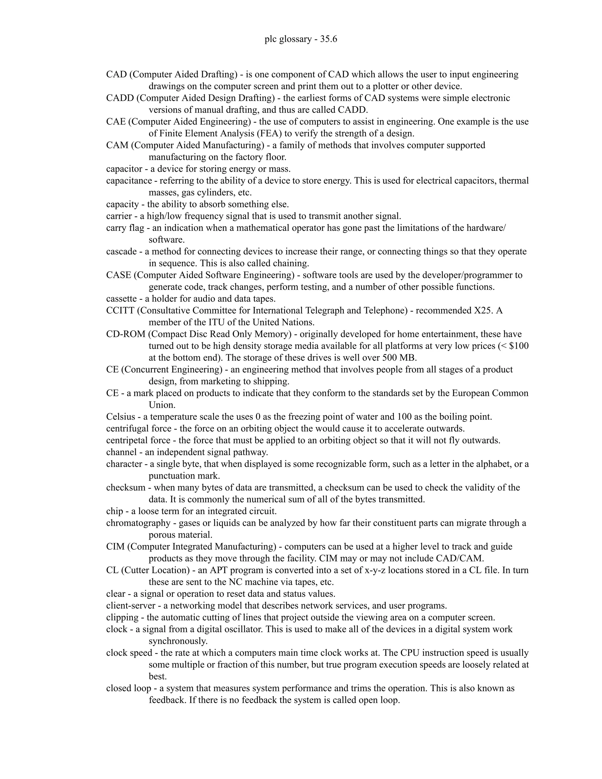 plc glossary - 35.6
CAD (Computer Aided Drafting) - is one component of CAD which allows the user to input engineering
drawings on the computer screen and print them out to a plotter or other device.
CADD (Computer Aided Design Drafting) - the earliest forms of CAD systems were simple electronic
versions of manual drafting, and thus are called CADD.
CAE (Computer Aided Engineering) - the use of computers to assist in engineering. One example is the use
of Finite Element Analysis (FEA) to verify the strength of a design.
CAM (Computer Aided Manufacturing) - a family of methods that involves computer supported
manufacturing on the factory floor.
capacitor - a device for storing energy or mass.
capacitance - referring to the ability of a device to store energy. This is used for electrical capacitors, thermal
masses, gas cylinders, etc.
capacity - the ability to absorb something else.
carrier - a high/low frequency signal that is used to transmit another signal.
carry flag - an indication when a mathematical operator has gone past the limitations of the hardware/
software.
cascade - a method for connecting devices to increase their range, or connecting things so that they operate
in sequence. This is also called chaining.
CASE (Computer Aided Software Engineering) - software tools are used by the developer/programmer to
generate code, track changes, perform testing, and a number of other possible functions.
cassette - a holder for audio and data tapes.
CCITT (Consultative Committee for International Telegraph and Telephone) - recommended X25. A
member of the ITU of the United Nations.
CD-ROM (Compact Disc Read Only Memory) - originally developed for home entertainment, these have
turned out to be high density storage media available for all platforms at very low prices (< $100
at the bottom end). The storage of these drives is well over 500 MB.
CE (Concurrent Engineering) - an engineering method that involves people from all stages of a product
design, from marketing to shipping.
CE - a mark placed on products to indicate that they conform to the standards set by the European Common
Union.
Celsius - a temperature scale the uses 0 as the freezing point of water and 100 as the boiling point.
centrifugal force - the force on an orbiting object the would cause it to accelerate outwards.
centripetal force - the force that must be applied to an orbiting object so that it will not fly outwards.
channel - an independent signal pathway.
character - a single byte, that when displayed is some recognizable form, such as a letter in the alphabet, or a
punctuation mark.
checksum - when many bytes of data are transmitted, a checksum can be used to check the validity of the
data. It is commonly the numerical sum of all of the bytes transmitted.
chip - a loose term for an integrated circuit.
chromatography - gases or liquids can be analyzed by how far their constituent parts can migrate through a
porous material.
CIM (Computer Integrated Manufacturing) - computers can be used at a higher level to track and guide
products as they move through the facility. CIM may or may not include CAD/CAM.
CL (Cutter Location) - an APT program is converted into a set of x-y-z locations stored in a CL file. In turn
these are sent to the NC machine via tapes, etc.
clear - a signal or operation to reset data and status values.
client-server - a networking model that describes network services, and user programs.
clipping - the automatic cutting of lines that project outside the viewing area on a computer screen.
clock - a signal from a digital oscillator. This is used to make all of the devices in a digital system work
synchronously.
clock speed - the rate at which a computers main time clock works at. The CPU instruction speed is usually
some multiple or fraction of this number, but true program execution speeds are loosely related at
best.
closed loop - a system that measures system performance and trims the operation. This is also known as
feedback. If there is no feedback the system is called open loop.
 