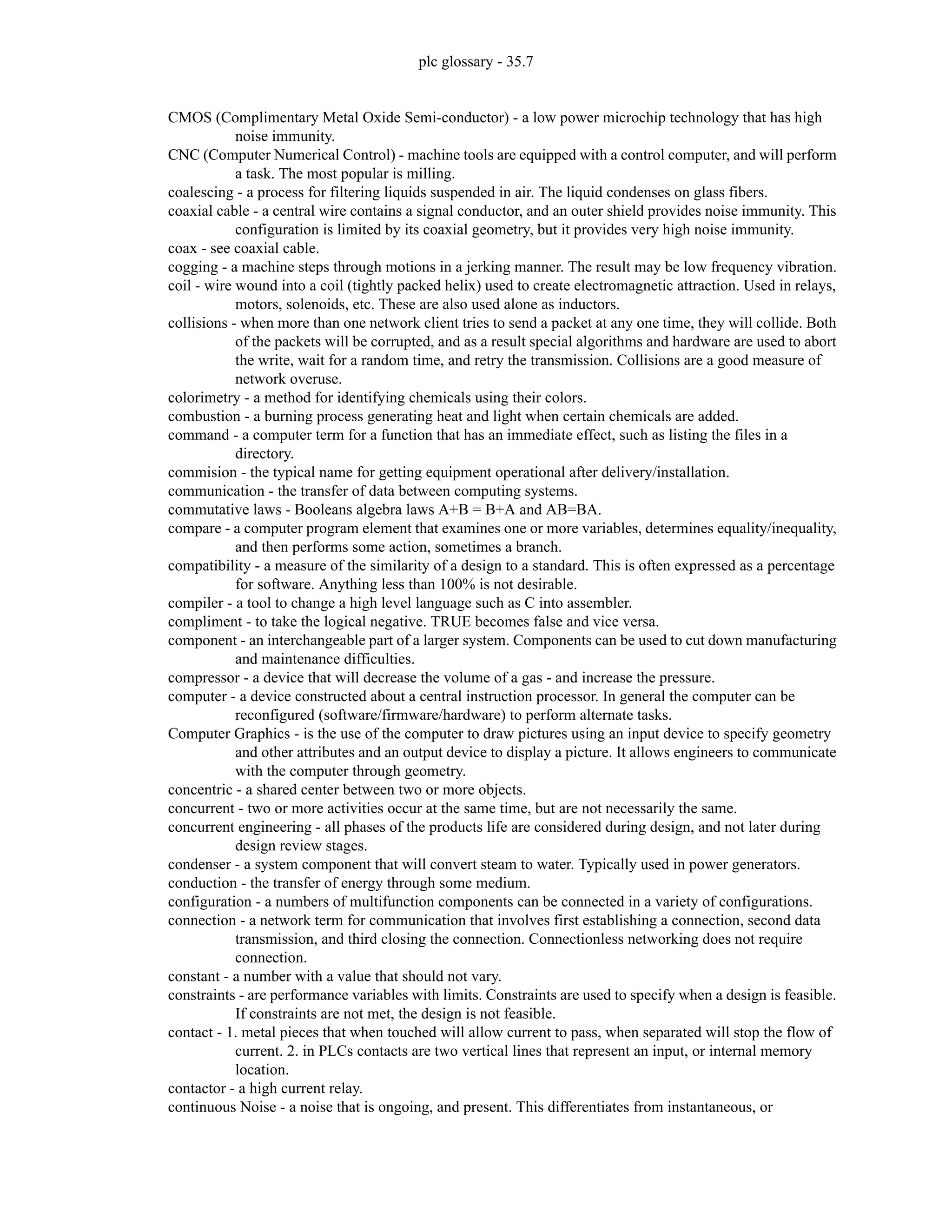 plc glossary - 35.7
CMOS (Complimentary Metal Oxide Semi-conductor) - a low power microchip technology that has high
noise immunity.
CNC (Computer Numerical Control) - machine tools are equipped with a control computer, and will perform
a task. The most popular is milling.
coalescing - a process for filtering liquids suspended in air. The liquid condenses on glass fibers.
coaxial cable - a central wire contains a signal conductor, and an outer shield provides noise immunity. This
configuration is limited by its coaxial geometry, but it provides very high noise immunity.
coax - see coaxial cable.
cogging - a machine steps through motions in a jerking manner. The result may be low frequency vibration.
coil - wire wound into a coil (tightly packed helix) used to create electromagnetic attraction. Used in relays,
motors, solenoids, etc. These are also used alone as inductors.
collisions - when more than one network client tries to send a packet at any one time, they will collide. Both
of the packets will be corrupted, and as a result special algorithms and hardware are used to abort
the write, wait for a random time, and retry the transmission. Collisions are a good measure of
network overuse.
colorimetry - a method for identifying chemicals using their colors.
combustion - a burning process generating heat and light when certain chemicals are added.
command - a computer term for a function that has an immediate effect, such as listing the files in a
directory.
commision - the typical name for getting equipment operational after delivery/installation.
communication - the transfer of data between computing systems.
commutative laws - Booleans algebra laws A+B = B+A and AB=BA.
compare - a computer program element that examines one or more variables, determines equality/inequality,
and then performs some action, sometimes a branch.
compatibility - a measure of the similarity of a design to a standard. This is often expressed as a percentage
for software. Anything less than 100% is not desirable.
compiler - a tool to change a high level language such as C into assembler.
compliment - to take the logical negative. TRUE becomes false and vice versa.
component - an interchangeable part of a larger system. Components can be used to cut down manufacturing
and maintenance difficulties.
compressor - a device that will decrease the volume of a gas - and increase the pressure.
computer - a device constructed about a central instruction processor. In general the computer can be
reconfigured (software/firmware/hardware) to perform alternate tasks.
Computer Graphics - is the use of the computer to draw pictures using an input device to specify geometry
and other attributes and an output device to display a picture. It allows engineers to communicate
with the computer through geometry.
concentric - a shared center between two or more objects.
concurrent - two or more activities occur at the same time, but are not necessarily the same.
concurrent engineering - all phases of the products life are considered during design, and not later during
design review stages.
condenser - a system component that will convert steam to water. Typically used in power generators.
conduction - the transfer of energy through some medium.
configuration - a numbers of multifunction components can be connected in a variety of configurations.
connection - a network term for communication that involves first establishing a connection, second data
transmission, and third closing the connection. Connectionless networking does not require
connection.
constant - a number with a value that should not vary.
constraints - are performance variables with limits. Constraints are used to specify when a design is feasible.
If constraints are not met, the design is not feasible.
contact - 1. metal pieces that when touched will allow current to pass, when separated will stop the flow of
current. 2. in PLCs contacts are two vertical lines that represent an input, or internal memory
location.
contactor - a high current relay.
continuous Noise - a noise that is ongoing, and present. This differentiates from instantaneous, or
 