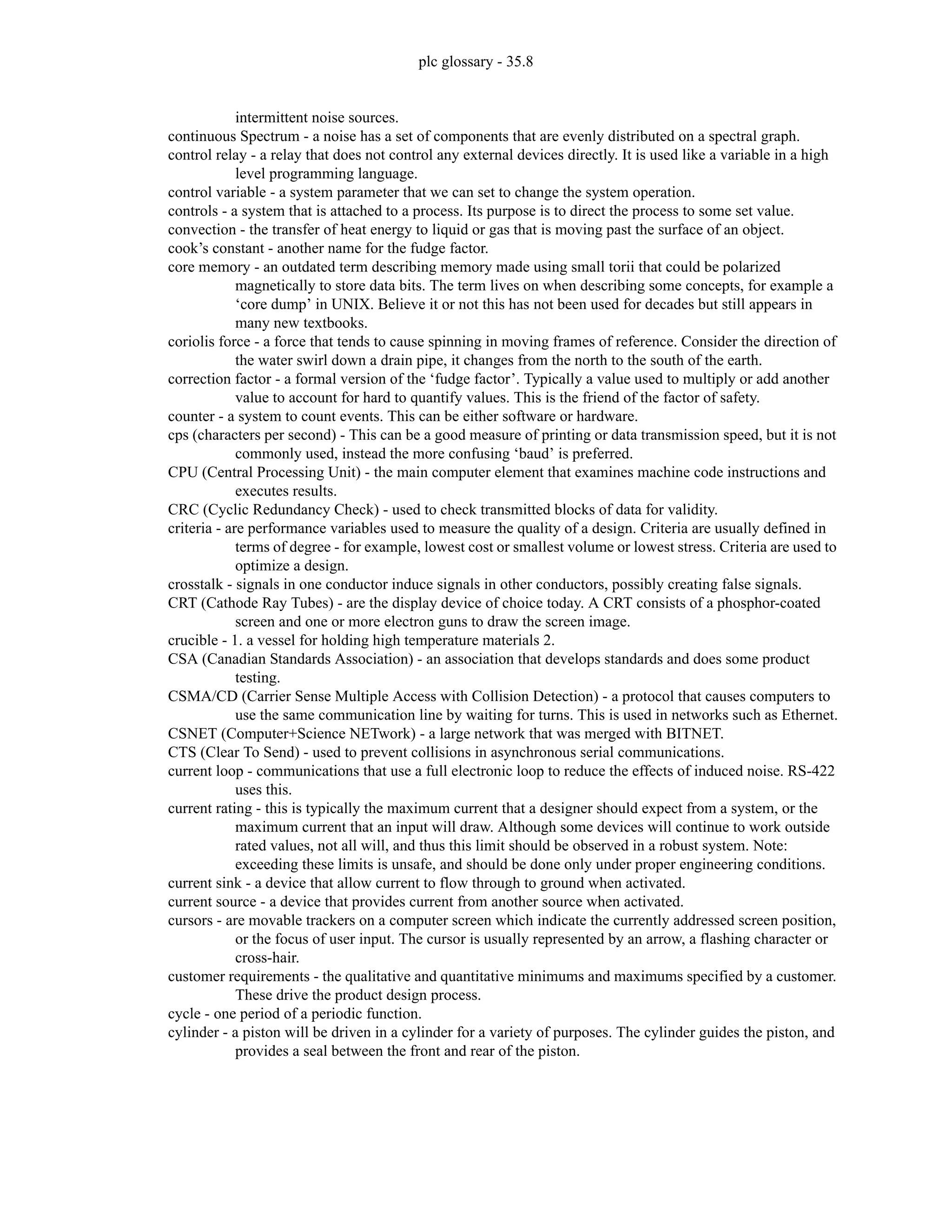 plc glossary - 35.8
intermittent noise sources.
continuous Spectrum - a noise has a set of components that are evenly distributed on a spectral graph.
control relay - a relay that does not control any external devices directly. It is used like a variable in a high
level programming language.
control variable - a system parameter that we can set to change the system operation.
controls - a system that is attached to a process. Its purpose is to direct the process to some set value.
convection - the transfer of heat energy to liquid or gas that is moving past the surface of an object.
cook’s constant - another name for the fudge factor.
core memory - an outdated term describing memory made using small torii that could be polarized
magnetically to store data bits. The term lives on when describing some concepts, for example a
‘core dump’ in UNIX. Believe it or not this has not been used for decades but still appears in
many new textbooks.
coriolis force - a force that tends to cause spinning in moving frames of reference. Consider the direction of
the water swirl down a drain pipe, it changes from the north to the south of the earth.
correction factor - a formal version of the ‘fudge factor’. Typically a value used to multiply or add another
value to account for hard to quantify values. This is the friend of the factor of safety.
counter - a system to count events. This can be either software or hardware.
cps (characters per second) - This can be a good measure of printing or data transmission speed, but it is not
commonly used, instead the more confusing ‘baud’ is preferred.
CPU (Central Processing Unit) - the main computer element that examines machine code instructions and
executes results.
CRC (Cyclic Redundancy Check) - used to check transmitted blocks of data for validity.
criteria - are performance variables used to measure the quality of a design. Criteria are usually defined in
terms of degree - for example, lowest cost or smallest volume or lowest stress. Criteria are used to
optimize a design.
crosstalk - signals in one conductor induce signals in other conductors, possibly creating false signals.
CRT (Cathode Ray Tubes) - are the display device of choice today. A CRT consists of a phosphor-coated
screen and one or more electron guns to draw the screen image.
crucible - 1. a vessel for holding high temperature materials 2.
CSA (Canadian Standards Association) - an association that develops standards and does some product
testing.
CSMA/CD (Carrier Sense Multiple Access with Collision Detection) - a protocol that causes computers to
use the same communication line by waiting for turns. This is used in networks such as Ethernet.
CSNET (Computer+Science NETwork) - a large network that was merged with BITNET.
CTS (Clear To Send) - used to prevent collisions in asynchronous serial communications.
current loop - communications that use a full electronic loop to reduce the effects of induced noise. RS-422
uses this.
current rating - this is typically the maximum current that a designer should expect from a system, or the
maximum current that an input will draw. Although some devices will continue to work outside
rated values, not all will, and thus this limit should be observed in a robust system. Note:
exceeding these limits is unsafe, and should be done only under proper engineering conditions.
current sink - a device that allow current to flow through to ground when activated.
current source - a device that provides current from another source when activated.
cursors - are movable trackers on a computer screen which indicate the currently addressed screen position,
or the focus of user input. The cursor is usually represented by an arrow, a flashing character or
cross-hair.
customer requirements - the qualitative and quantitative minimums and maximums specified by a customer.
These drive the product design process.
cycle - one period of a periodic function.
cylinder - a piston will be driven in a cylinder for a variety of purposes. The cylinder guides the piston, and
provides a seal between the front and rear of the piston.
 