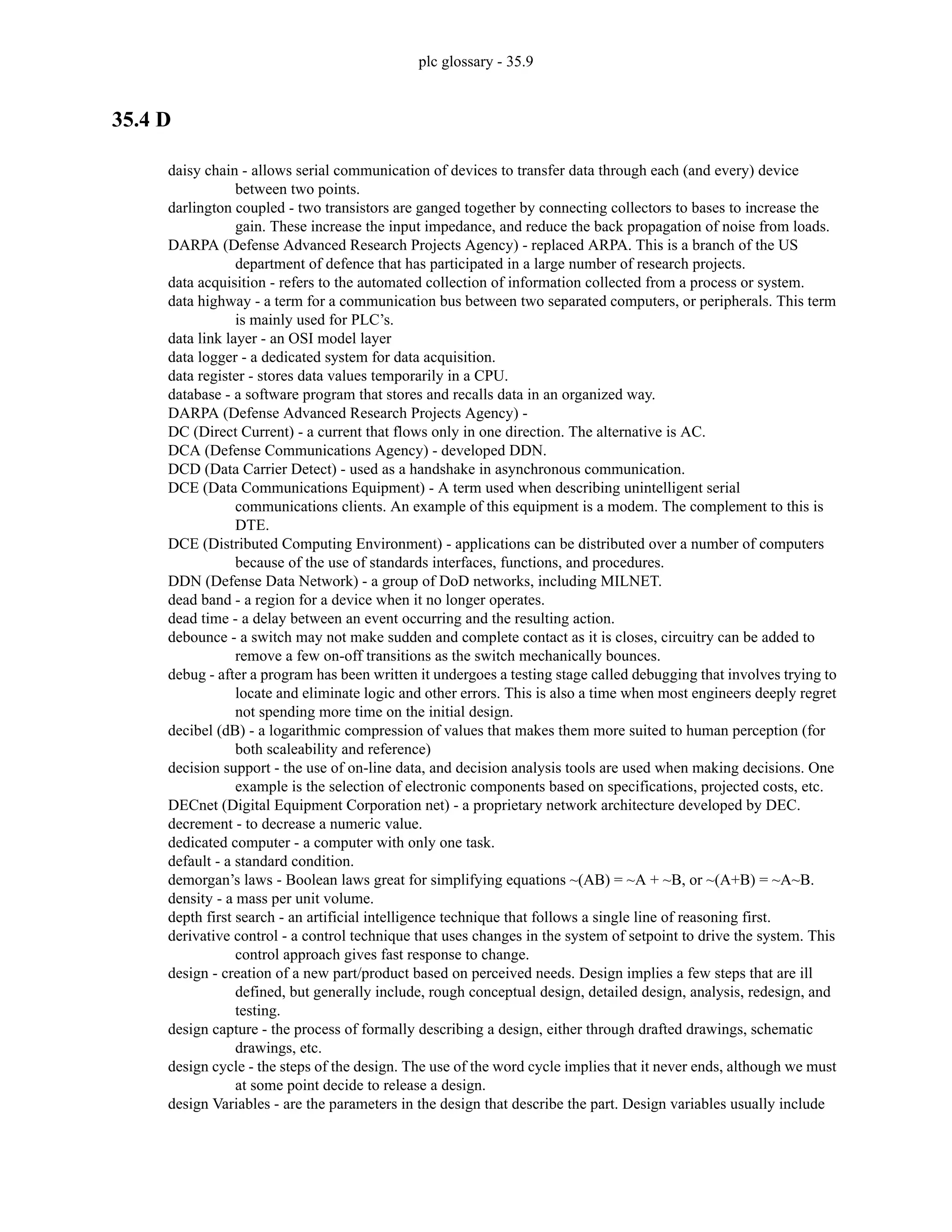 plc glossary - 35.9
35.4 D
daisy chain - allows serial communication of devices to transfer data through each (and every) device
between two points.
darlington coupled - two transistors are ganged together by connecting collectors to bases to increase the
gain. These increase the input impedance, and reduce the back propagation of noise from loads.
DARPA (Defense Advanced Research Projects Agency) - replaced ARPA. This is a branch of the US
department of defence that has participated in a large number of research projects.
data acquisition - refers to the automated collection of information collected from a process or system.
data highway - a term for a communication bus between two separated computers, or peripherals. This term
is mainly used for PLC’s.
data link layer - an OSI model layer
data logger - a dedicated system for data acquisition.
data register - stores data values temporarily in a CPU.
database - a software program that stores and recalls data in an organized way.
DARPA (Defense Advanced Research Projects Agency) -
DC (Direct Current) - a current that flows only in one direction. The alternative is AC.
DCA (Defense Communications Agency) - developed DDN.
DCD (Data Carrier Detect) - used as a handshake in asynchronous communication.
DCE (Data Communications Equipment) - A term used when describing unintelligent serial
communications clients. An example of this equipment is a modem. The complement to this is
DTE.
DCE (Distributed Computing Environment) - applications can be distributed over a number of computers
because of the use of standards interfaces, functions, and procedures.
DDN (Defense Data Network) - a group of DoD networks, including MILNET.
dead band - a region for a device when it no longer operates.
dead time - a delay between an event occurring and the resulting action.
debounce - a switch may not make sudden and complete contact as it is closes, circuitry can be added to
remove a few on-off transitions as the switch mechanically bounces.
debug - after a program has been written it undergoes a testing stage called debugging that involves trying to
locate and eliminate logic and other errors. This is also a time when most engineers deeply regret
not spending more time on the initial design.
decibel (dB) - a logarithmic compression of values that makes them more suited to human perception (for
both scaleability and reference)
decision support - the use of on-line data, and decision analysis tools are used when making decisions. One
example is the selection of electronic components based on specifications, projected costs, etc.
DECnet (Digital Equipment Corporation net) - a proprietary network architecture developed by DEC.
decrement - to decrease a numeric value.
dedicated computer - a computer with only one task.
default - a standard condition.
demorgan’s laws - Boolean laws great for simplifying equations ~(AB) = ~A + ~B, or ~(A+B) = ~A~B.
density - a mass per unit volume.
depth first search - an artificial intelligence technique that follows a single line of reasoning first.
derivative control - a control technique that uses changes in the system of setpoint to drive the system. This
control approach gives fast response to change.
design - creation of a new part/product based on perceived needs. Design implies a few steps that are ill
defined, but generally include, rough conceptual design, detailed design, analysis, redesign, and
testing.
design capture - the process of formally describing a design, either through drafted drawings, schematic
drawings, etc.
design cycle - the steps of the design. The use of the word cycle implies that it never ends, although we must
at some point decide to release a design.
design Variables - are the parameters in the design that describe the part. Design variables usually include
 