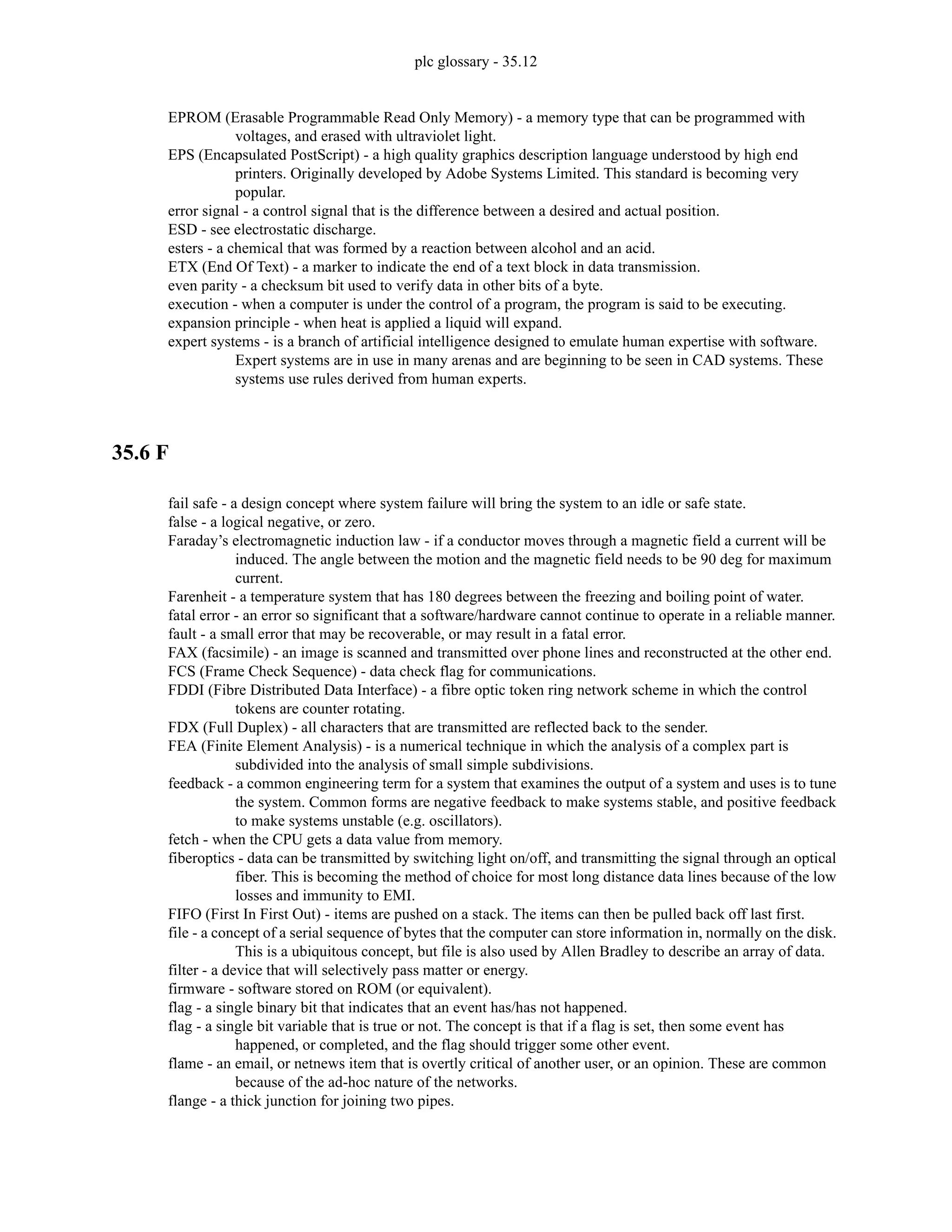 plc glossary - 35.12
EPROM (Erasable Programmable Read Only Memory) - a memory type that can be programmed with
voltages, and erased with ultraviolet light.
EPS (Encapsulated PostScript) - a high quality graphics description language understood by high end
printers. Originally developed by Adobe Systems Limited. This standard is becoming very
popular.
error signal - a control signal that is the difference between a desired and actual position.
ESD - see electrostatic discharge.
esters - a chemical that was formed by a reaction between alcohol and an acid.
ETX (End Of Text) - a marker to indicate the end of a text block in data transmission.
even parity - a checksum bit used to verify data in other bits of a byte.
execution - when a computer is under the control of a program, the program is said to be executing.
expansion principle - when heat is applied a liquid will expand.
expert systems - is a branch of artificial intelligence designed to emulate human expertise with software.
Expert systems are in use in many arenas and are beginning to be seen in CAD systems. These
systems use rules derived from human experts.
35.6 F
fail safe - a design concept where system failure will bring the system to an idle or safe state.
false - a logical negative, or zero.
Faraday’s electromagnetic induction law - if a conductor moves through a magnetic field a current will be
induced. The angle between the motion and the magnetic field needs to be 90 deg for maximum
current.
Farenheit - a temperature system that has 180 degrees between the freezing and boiling point of water.
fatal error - an error so significant that a software/hardware cannot continue to operate in a reliable manner.
fault - a small error that may be recoverable, or may result in a fatal error.
FAX (facsimile) - an image is scanned and transmitted over phone lines and reconstructed at the other end.
FCS (Frame Check Sequence) - data check flag for communications.
FDDI (Fibre Distributed Data Interface) - a fibre optic token ring network scheme in which the control
tokens are counter rotating.
FDX (Full Duplex) - all characters that are transmitted are reflected back to the sender.
FEA (Finite Element Analysis) - is a numerical technique in which the analysis of a complex part is
subdivided into the analysis of small simple subdivisions.
feedback - a common engineering term for a system that examines the output of a system and uses is to tune
the system. Common forms are negative feedback to make systems stable, and positive feedback
to make systems unstable (e.g. oscillators).
fetch - when the CPU gets a data value from memory.
fiberoptics - data can be transmitted by switching light on/off, and transmitting the signal through an optical
fiber. This is becoming the method of choice for most long distance data lines because of the low
losses and immunity to EMI.
FIFO (First In First Out) - items are pushed on a stack. The items can then be pulled back off last first.
file - a concept of a serial sequence of bytes that the computer can store information in, normally on the disk.
This is a ubiquitous concept, but file is also used by Allen Bradley to describe an array of data.
filter - a device that will selectively pass matter or energy.
firmware - software stored on ROM (or equivalent).
flag - a single binary bit that indicates that an event has/has not happened.
flag - a single bit variable that is true or not. The concept is that if a flag is set, then some event has
happened, or completed, and the flag should trigger some other event.
flame - an email, or netnews item that is overtly critical of another user, or an opinion. These are common
because of the ad-hoc nature of the networks.
flange - a thick junction for joining two pipes.
 