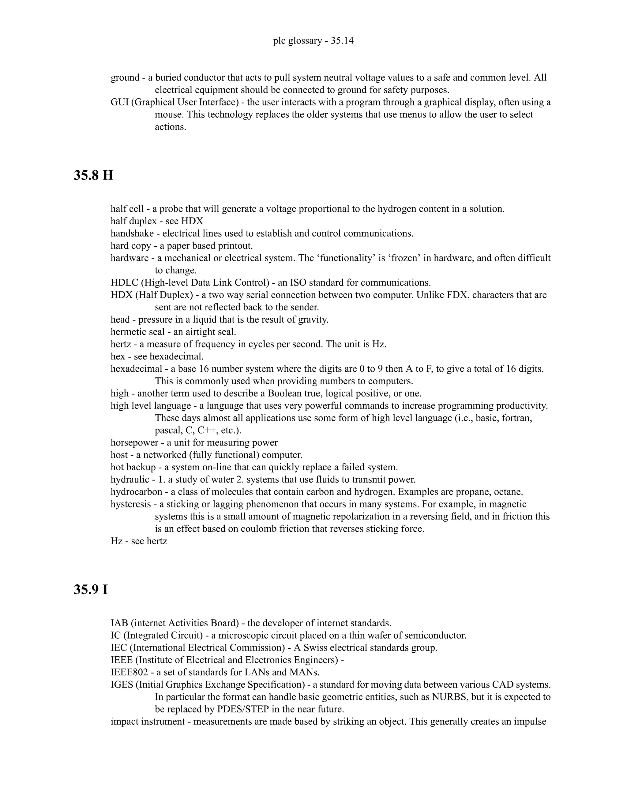 plc glossary - 35.14
ground - a buried conductor that acts to pull system neutral voltage values to a safe and common level. All
electrical equipment should be connected to ground for safety purposes.
GUI (Graphical User Interface) - the user interacts with a program through a graphical display, often using a
mouse. This technology replaces the older systems that use menus to allow the user to select
actions.
35.8 H
half cell - a probe that will generate a voltage proportional to the hydrogen content in a solution.
half duplex - see HDX
handshake - electrical lines used to establish and control communications.
hard copy - a paper based printout.
hardware - a mechanical or electrical system. The ‘functionality’ is ‘frozen’ in hardware, and often difficult
to change.
HDLC (High-level Data Link Control) - an ISO standard for communications.
HDX (Half Duplex) - a two way serial connection between two computer. Unlike FDX, characters that are
sent are not reflected back to the sender.
head - pressure in a liquid that is the result of gravity.
hermetic seal - an airtight seal.
hertz - a measure of frequency in cycles per second. The unit is Hz.
hex - see hexadecimal.
hexadecimal - a base 16 number system where the digits are 0 to 9 then A to F, to give a total of 16 digits.
This is commonly used when providing numbers to computers.
high - another term used to describe a Boolean true, logical positive, or one.
high level language - a language that uses very powerful commands to increase programming productivity.
These days almost all applications use some form of high level language (i.e., basic, fortran,
pascal, C, C++, etc.).
horsepower - a unit for measuring power
host - a networked (fully functional) computer.
hot backup - a system on-line that can quickly replace a failed system.
hydraulic - 1. a study of water 2. systems that use fluids to transmit power.
hydrocarbon - a class of molecules that contain carbon and hydrogen. Examples are propane, octane.
hysteresis - a sticking or lagging phenomenon that occurs in many systems. For example, in magnetic
systems this is a small amount of magnetic repolarization in a reversing field, and in friction this
is an effect based on coulomb friction that reverses sticking force.
Hz - see hertz
35.9 I
IAB (internet Activities Board) - the developer of internet standards.
IC (Integrated Circuit) - a microscopic circuit placed on a thin wafer of semiconductor.
IEC (International Electrical Commission) - A Swiss electrical standards group.
IEEE (Institute of Electrical and Electronics Engineers) -
IEEE802 - a set of standards for LANs and MANs.
IGES (Initial Graphics Exchange Specification) - a standard for moving data between various CAD systems.
In particular the format can handle basic geometric entities, such as NURBS, but it is expected to
be replaced by PDES/STEP in the near future.
impact instrument - measurements are made based by striking an object. This generally creates an impulse
 