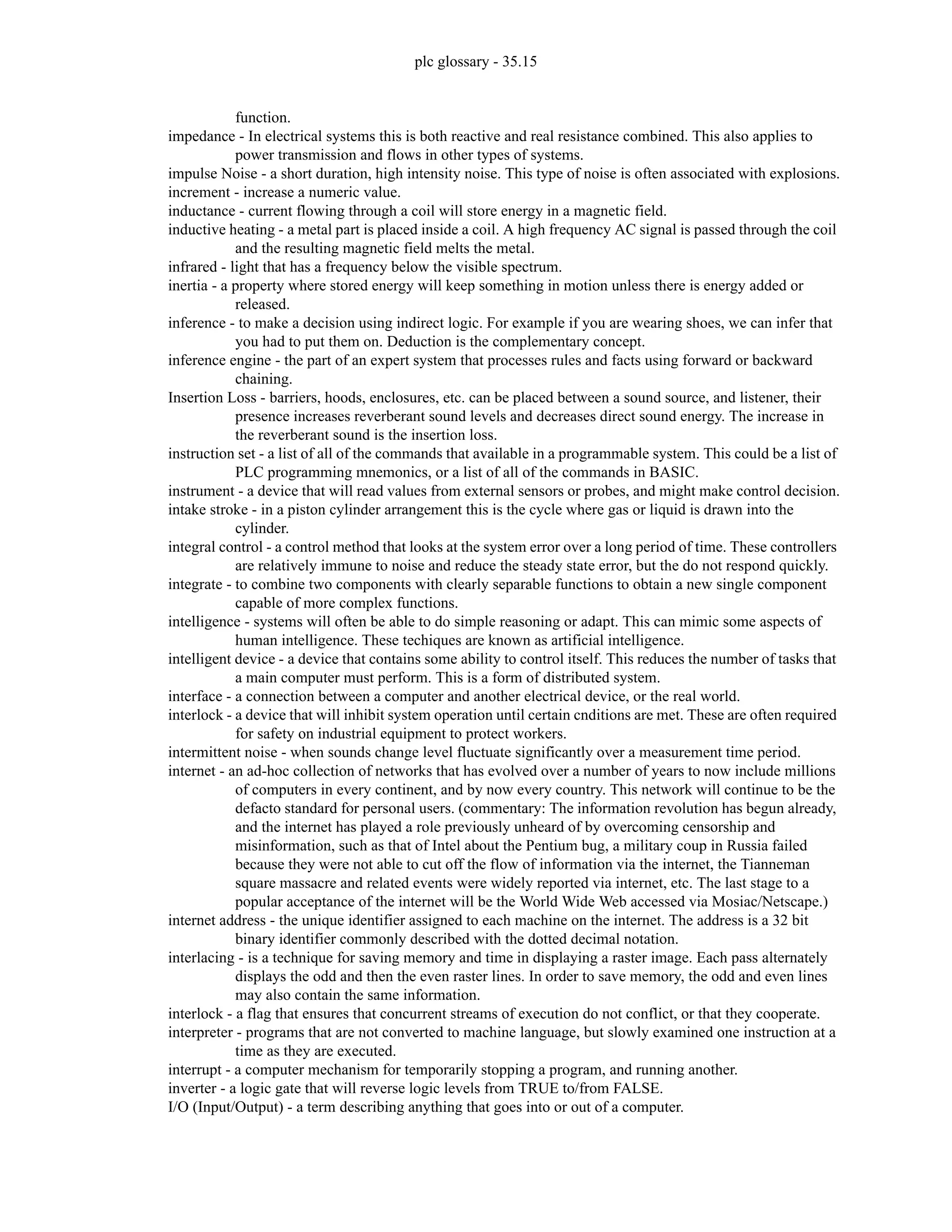 plc glossary - 35.15
function.
impedance - In electrical systems this is both reactive and real resistance combined. This also applies to
power transmission and flows in other types of systems.
impulse Noise - a short duration, high intensity noise. This type of noise is often associated with explosions.
increment - increase a numeric value.
inductance - current flowing through a coil will store energy in a magnetic field.
inductive heating - a metal part is placed inside a coil. A high frequency AC signal is passed through the coil
and the resulting magnetic field melts the metal.
infrared - light that has a frequency below the visible spectrum.
inertia - a property where stored energy will keep something in motion unless there is energy added or
released.
inference - to make a decision using indirect logic. For example if you are wearing shoes, we can infer that
you had to put them on. Deduction is the complementary concept.
inference engine - the part of an expert system that processes rules and facts using forward or backward
chaining.
Insertion Loss - barriers, hoods, enclosures, etc. can be placed between a sound source, and listener, their
presence increases reverberant sound levels and decreases direct sound energy. The increase in
the reverberant sound is the insertion loss.
instruction set - a list of all of the commands that available in a programmable system. This could be a list of
PLC programming mnemonics, or a list of all of the commands in BASIC.
instrument - a device that will read values from external sensors or probes, and might make control decision.
intake stroke - in a piston cylinder arrangement this is the cycle where gas or liquid is drawn into the
cylinder.
integral control - a control method that looks at the system error over a long period of time. These controllers
are relatively immune to noise and reduce the steady state error, but the do not respond quickly.
integrate - to combine two components with clearly separable functions to obtain a new single component
capable of more complex functions.
intelligence - systems will often be able to do simple reasoning or adapt. This can mimic some aspects of
human intelligence. These techiques are known as artificial intelligence.
intelligent device - a device that contains some ability to control itself. This reduces the number of tasks that
a main computer must perform. This is a form of distributed system.
interface - a connection between a computer and another electrical device, or the real world.
interlock - a device that will inhibit system operation until certain cnditions are met. These are often required
for safety on industrial equipment to protect workers.
intermittent noise - when sounds change level fluctuate significantly over a measurement time period.
internet - an ad-hoc collection of networks that has evolved over a number of years to now include millions
of computers in every continent, and by now every country. This network will continue to be the
defacto standard for personal users. (commentary: The information revolution has begun already,
and the internet has played a role previously unheard of by overcoming censorship and
misinformation, such as that of Intel about the Pentium bug, a military coup in Russia failed
because they were not able to cut off the flow of information via the internet, the Tianneman
square massacre and related events were widely reported via internet, etc. The last stage to a
popular acceptance of the internet will be the World Wide Web accessed via Mosiac/Netscape.)
internet address - the unique identifier assigned to each machine on the internet. The address is a 32 bit
binary identifier commonly described with the dotted decimal notation.
interlacing - is a technique for saving memory and time in displaying a raster image. Each pass alternately
displays the odd and then the even raster lines. In order to save memory, the odd and even lines
may also contain the same information.
interlock - a flag that ensures that concurrent streams of execution do not conflict, or that they cooperate.
interpreter - programs that are not converted to machine language, but slowly examined one instruction at a
time as they are executed.
interrupt - a computer mechanism for temporarily stopping a program, and running another.
inverter - a logic gate that will reverse logic levels from TRUE to/from FALSE.
I/O (Input/Output) - a term describing anything that goes into or out of a computer.
 