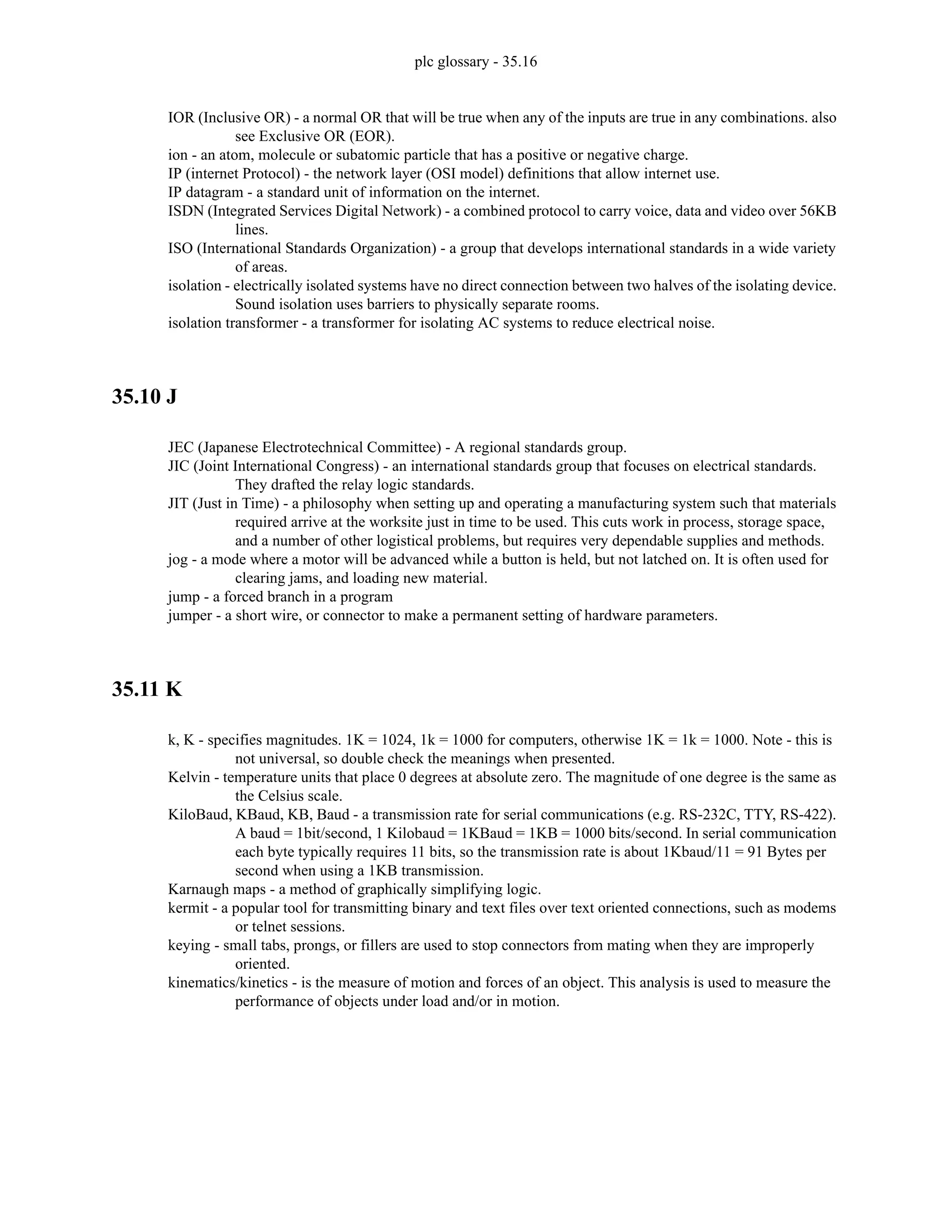 plc glossary - 35.16
IOR (Inclusive OR) - a normal OR that will be true when any of the inputs are true in any combinations. also
see Exclusive OR (EOR).
ion - an atom, molecule or subatomic particle that has a positive or negative charge.
IP (internet Protocol) - the network layer (OSI model) definitions that allow internet use.
IP datagram - a standard unit of information on the internet.
ISDN (Integrated Services Digital Network) - a combined protocol to carry voice, data and video over 56KB
lines.
ISO (International Standards Organization) - a group that develops international standards in a wide variety
of areas.
isolation - electrically isolated systems have no direct connection between two halves of the isolating device.
Sound isolation uses barriers to physically separate rooms.
isolation transformer - a transformer for isolating AC systems to reduce electrical noise.
35.10 J
JEC (Japanese Electrotechnical Committee) - A regional standards group.
JIC (Joint International Congress) - an international standards group that focuses on electrical standards.
They drafted the relay logic standards.
JIT (Just in Time) - a philosophy when setting up and operating a manufacturing system such that materials
required arrive at the worksite just in time to be used. This cuts work in process, storage space,
and a number of other logistical problems, but requires very dependable supplies and methods.
jog - a mode where a motor will be advanced while a button is held, but not latched on. It is often used for
clearing jams, and loading new material.
jump - a forced branch in a program
jumper - a short wire, or connector to make a permanent setting of hardware parameters.
35.11 K
k, K - specifies magnitudes. 1K = 1024, 1k = 1000 for computers, otherwise 1K = 1k = 1000. Note - this is
not universal, so double check the meanings when presented.
Kelvin - temperature units that place 0 degrees at absolute zero. The magnitude of one degree is the same as
the Celsius scale.
KiloBaud, KBaud, KB, Baud - a transmission rate for serial communications (e.g. RS-232C, TTY, RS-422).
A baud = 1bit/second, 1 Kilobaud = 1KBaud = 1KB = 1000 bits/second. In serial communication
each byte typically requires 11 bits, so the transmission rate is about 1Kbaud/11 = 91 Bytes per
second when using a 1KB transmission.
Karnaugh maps - a method of graphically simplifying logic.
kermit - a popular tool for transmitting binary and text files over text oriented connections, such as modems
or telnet sessions.
keying - small tabs, prongs, or fillers are used to stop connectors from mating when they are improperly
oriented.
kinematics/kinetics - is the measure of motion and forces of an object. This analysis is used to measure the
performance of objects under load and/or in motion.
 