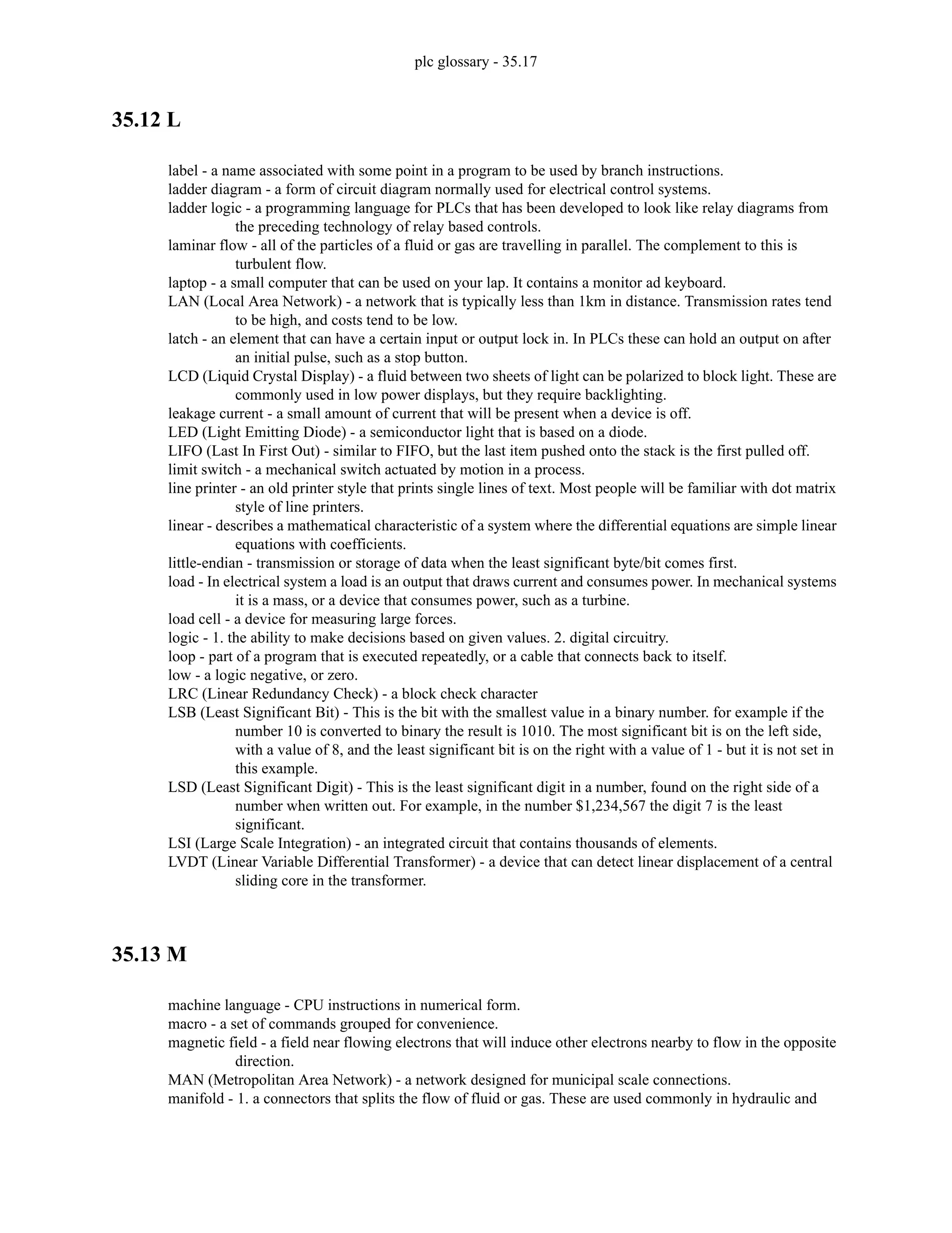plc glossary - 35.17
35.12 L
label - a name associated with some point in a program to be used by branch instructions.
ladder diagram - a form of circuit diagram normally used for electrical control systems.
ladder logic - a programming language for PLCs that has been developed to look like relay diagrams from
the preceding technology of relay based controls.
laminar flow - all of the particles of a fluid or gas are travelling in parallel. The complement to this is
turbulent flow.
laptop - a small computer that can be used on your lap. It contains a monitor ad keyboard.
LAN (Local Area Network) - a network that is typically less than 1km in distance. Transmission rates tend
to be high, and costs tend to be low.
latch - an element that can have a certain input or output lock in. In PLCs these can hold an output on after
an initial pulse, such as a stop button.
LCD (Liquid Crystal Display) - a fluid between two sheets of light can be polarized to block light. These are
commonly used in low power displays, but they require backlighting.
leakage current - a small amount of current that will be present when a device is off.
LED (Light Emitting Diode) - a semiconductor light that is based on a diode.
LIFO (Last In First Out) - similar to FIFO, but the last item pushed onto the stack is the first pulled off.
limit switch - a mechanical switch actuated by motion in a process.
line printer - an old printer style that prints single lines of text. Most people will be familiar with dot matrix
style of line printers.
linear - describes a mathematical characteristic of a system where the differential equations are simple linear
equations with coefficients.
little-endian - transmission or storage of data when the least significant byte/bit comes first.
load - In electrical system a load is an output that draws current and consumes power. In mechanical systems
it is a mass, or a device that consumes power, such as a turbine.
load cell - a device for measuring large forces.
logic - 1. the ability to make decisions based on given values. 2. digital circuitry.
loop - part of a program that is executed repeatedly, or a cable that connects back to itself.
low - a logic negative, or zero.
LRC (Linear Redundancy Check) - a block check character
LSB (Least Significant Bit) - This is the bit with the smallest value in a binary number. for example if the
number 10 is converted to binary the result is 1010. The most significant bit is on the left side,
with a value of 8, and the least significant bit is on the right with a value of 1 - but it is not set in
this example.
LSD (Least Significant Digit) - This is the least significant digit in a number, found on the right side of a
number when written out. For example, in the number $1,234,567 the digit 7 is the least
significant.
LSI (Large Scale Integration) - an integrated circuit that contains thousands of elements.
LVDT (Linear Variable Differential Transformer) - a device that can detect linear displacement of a central
sliding core in the transformer.
35.13 M
machine language - CPU instructions in numerical form.
macro - a set of commands grouped for convenience.
magnetic field - a field near flowing electrons that will induce other electrons nearby to flow in the opposite
direction.
MAN (Metropolitan Area Network) - a network designed for municipal scale connections.
manifold - 1. a connectors that splits the flow of fluid or gas. These are used commonly in hydraulic and
 