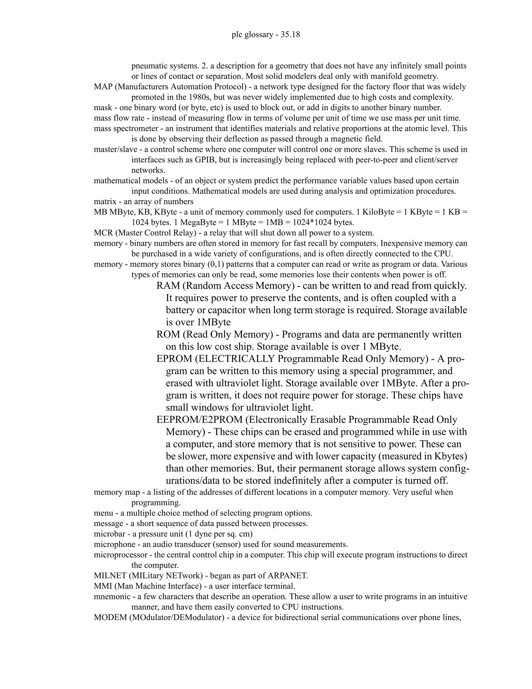 plc glossary - 35.18
pneumatic systems. 2. a description for a geometry that does not have any infinitely small points
or lines of contact or separation. Most solid modelers deal only with manifold geometry.
MAP (Manufacturers Automation Protocol) - a network type designed for the factory floor that was widely
promoted in the 1980s, but was never widely implemented due to high costs and complexity.
mask - one binary word (or byte, etc) is used to block out, or add in digits to another binary number.
mass flow rate - instead of measuring flow in terms of volume per unit of time we use mass per unit time.
mass spectrometer - an instrument that identifies materials and relative proportions at the atomic level. This
is done by observing their deflection as passed through a magnetic field.
master/slave - a control scheme where one computer will control one or more slaves. This scheme is used in
interfaces such as GPIB, but is increasingly being replaced with peer-to-peer and client/server
networks.
mathematical models - of an object or system predict the performance variable values based upon certain
input conditions. Mathematical models are used during analysis and optimization procedures.
matrix - an array of numbers
MB MByte, KB, KByte - a unit of memory commonly used for computers. 1 KiloByte = 1 KByte = 1 KB =
1024 bytes. 1 MegaByte = 1 MByte = 1MB = 1024*1024 bytes.
MCR (Master Control Relay) - a relay that will shut down all power to a system.
memory - binary numbers are often stored in memory for fast recall by computers. Inexpensive memory can
be purchased in a wide variety of configurations, and is often directly connected to the CPU.
memory - memory stores binary (0,1) patterns that a computer can read or write as program or data. Various
types of memories can only be read, some memories lose their contents when power is off.
RAM (Random Access Memory) - can be written to and read from quickly.
It requires power to preserve the contents, and is often coupled with a
battery or capacitor when long term storage is required. Storage available
is over 1MByte
ROM (Read Only Memory) - Programs and data are permanently written
on this low cost ship. Storage available is over 1 MByte.
EPROM (ELECTRICALLY Programmable Read Only Memory) - A pro-
gram can be written to this memory using a special programmer, and
erased with ultraviolet light. Storage available over 1MByte. After a pro-
gram is written, it does not require power for storage. These chips have
small windows for ultraviolet light.
EEPROM/E2PROM (Electronically Erasable Programmable Read Only
Memory) - These chips can be erased and programmed while in use with
a computer, and store memory that is not sensitive to power. These can
be slower, more expensive and with lower capacity (measured in Kbytes)
than other memories. But, their permanent storage allows system config-
urations/data to be stored indefinitely after a computer is turned off.
memory map - a listing of the addresses of different locations in a computer memory. Very useful when
programming.
menu - a multiple choice method of selecting program options.
message - a short sequence of data passed between processes.
microbar - a pressure unit (1 dyne per sq. cm)
microphone - an audio transducer (sensor) used for sound measurements.
microprocessor - the central control chip in a computer. This chip will execute program instructions to direct
the computer.
MILNET (MILitary NETwork) - began as part of ARPANET.
MMI (Man Machine Interface) - a user interface terminal.
mnemonic - a few characters that describe an operation. These allow a user to write programs in an intuitive
manner, and have them easily converted to CPU instructions.
MODEM (MOdulator/DEModulator) - a device for bidirectional serial communications over phone lines,
 