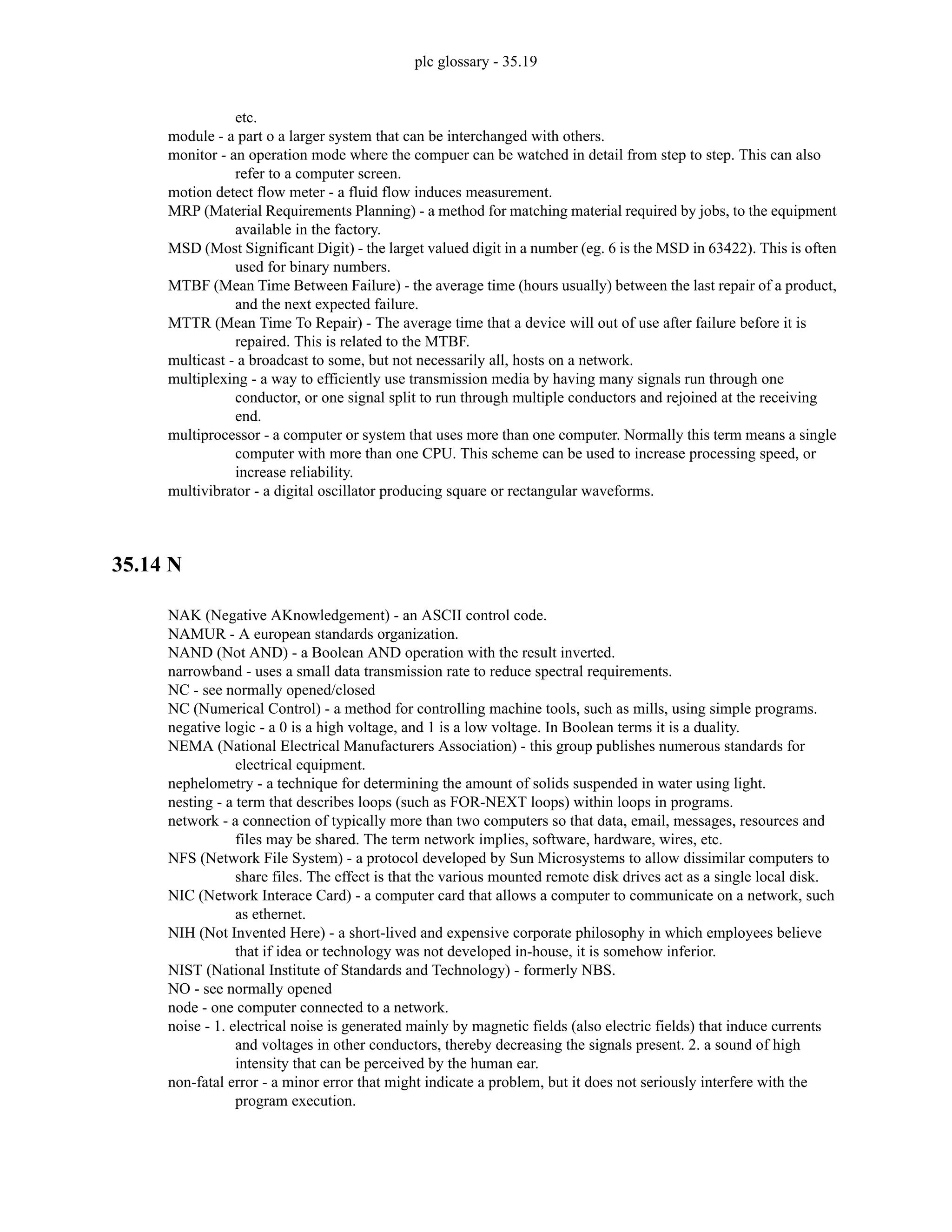 plc glossary - 35.19
etc.
module - a part o a larger system that can be interchanged with others.
monitor - an operation mode where the compuer can be watched in detail from step to step. This can also
refer to a computer screen.
motion detect flow meter - a fluid flow induces measurement.
MRP (Material Requirements Planning) - a method for matching material required by jobs, to the equipment
available in the factory.
MSD (Most Significant Digit) - the larget valued digit in a number (eg. 6 is the MSD in 63422). This is often
used for binary numbers.
MTBF (Mean Time Between Failure) - the average time (hours usually) between the last repair of a product,
and the next expected failure.
MTTR (Mean Time To Repair) - The average time that a device will out of use after failure before it is
repaired. This is related to the MTBF.
multicast - a broadcast to some, but not necessarily all, hosts on a network.
multiplexing - a way to efficiently use transmission media by having many signals run through one
conductor, or one signal split to run through multiple conductors and rejoined at the receiving
end.
multiprocessor - a computer or system that uses more than one computer. Normally this term means a single
computer with more than one CPU. This scheme can be used to increase processing speed, or
increase reliability.
multivibrator - a digital oscillator producing square or rectangular waveforms.
35.14 N
NAK (Negative AKnowledgement) - an ASCII control code.
NAMUR - A european standards organization.
NAND (Not AND) - a Boolean AND operation with the result inverted.
narrowband - uses a small data transmission rate to reduce spectral requirements.
NC - see normally opened/closed
NC (Numerical Control) - a method for controlling machine tools, such as mills, using simple programs.
negative logic - a 0 is a high voltage, and 1 is a low voltage. In Boolean terms it is a duality.
NEMA (National Electrical Manufacturers Association) - this group publishes numerous standards for
electrical equipment.
nephelometry - a technique for determining the amount of solids suspended in water using light.
nesting - a term that describes loops (such as FOR-NEXT loops) within loops in programs.
network - a connection of typically more than two computers so that data, email, messages, resources and
files may be shared. The term network implies, software, hardware, wires, etc.
NFS (Network File System) - a protocol developed by Sun Microsystems to allow dissimilar computers to
share files. The effect is that the various mounted remote disk drives act as a single local disk.
NIC (Network Interace Card) - a computer card that allows a computer to communicate on a network, such
as ethernet.
NIH (Not Invented Here) - a short-lived and expensive corporate philosophy in which employees believe
that if idea or technology was not developed in-house, it is somehow inferior.
NIST (National Institute of Standards and Technology) - formerly NBS.
NO - see normally opened
node - one computer connected to a network.
noise - 1. electrical noise is generated mainly by magnetic fields (also electric fields) that induce currents
and voltages in other conductors, thereby decreasing the signals present. 2. a sound of high
intensity that can be perceived by the human ear.
non-fatal error - a minor error that might indicate a problem, but it does not seriously interfere with the
program execution.
 