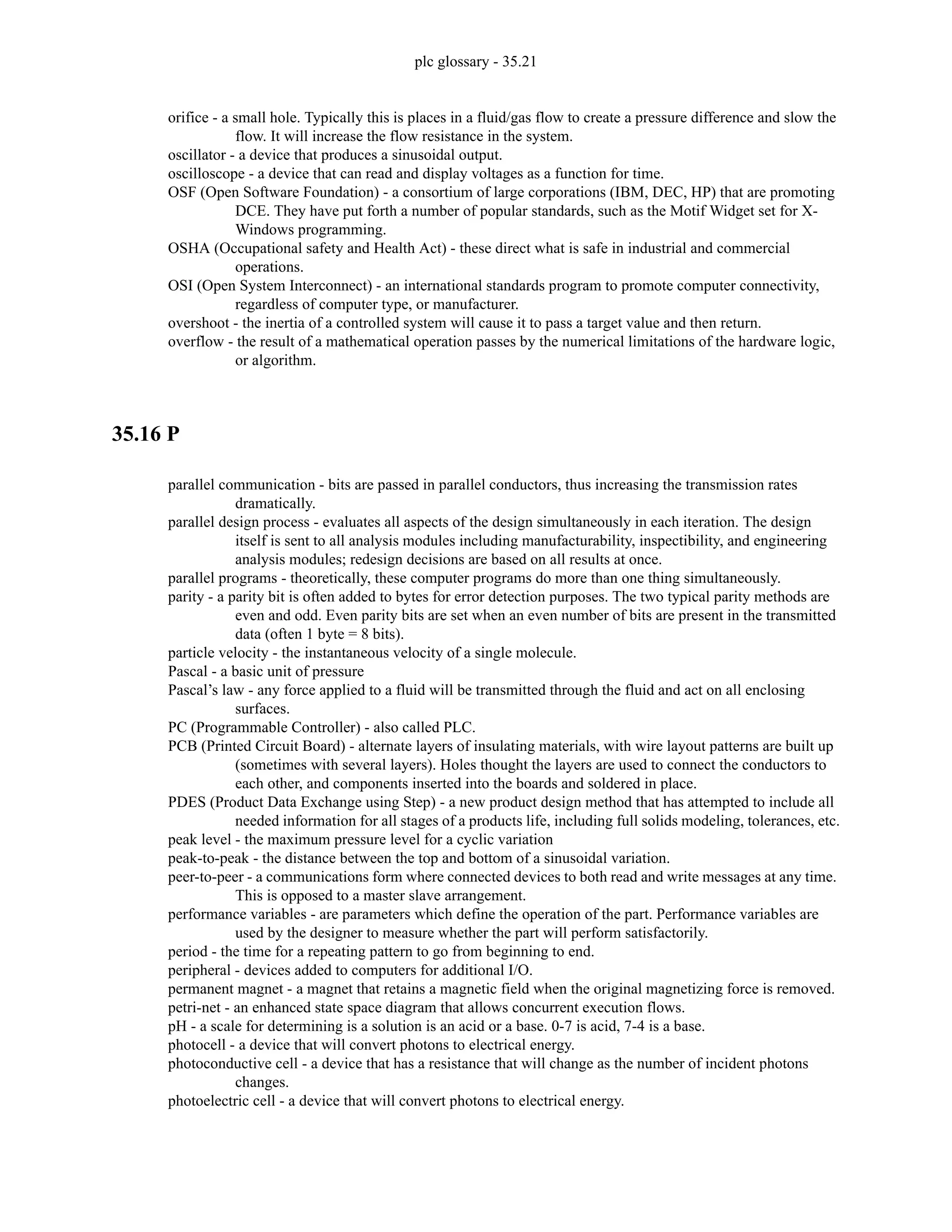 plc glossary - 35.21
orifice - a small hole. Typically this is places in a fluid/gas flow to create a pressure difference and slow the
flow. It will increase the flow resistance in the system.
oscillator - a device that produces a sinusoidal output.
oscilloscope - a device that can read and display voltages as a function for time.
OSF (Open Software Foundation) - a consortium of large corporations (IBM, DEC, HP) that are promoting
DCE. They have put forth a number of popular standards, such as the Motif Widget set for X-
Windows programming.
OSHA (Occupational safety and Health Act) - these direct what is safe in industrial and commercial
operations.
OSI (Open System Interconnect) - an international standards program to promote computer connectivity,
regardless of computer type, or manufacturer.
overshoot - the inertia of a controlled system will cause it to pass a target value and then return.
overflow - the result of a mathematical operation passes by the numerical limitations of the hardware logic,
or algorithm.
35.16 P
parallel communication - bits are passed in parallel conductors, thus increasing the transmission rates
dramatically.
parallel design process - evaluates all aspects of the design simultaneously in each iteration. The design
itself is sent to all analysis modules including manufacturability, inspectibility, and engineering
analysis modules; redesign decisions are based on all results at once.
parallel programs - theoretically, these computer programs do more than one thing simultaneously.
parity - a parity bit is often added to bytes for error detection purposes. The two typical parity methods are
even and odd. Even parity bits are set when an even number of bits are present in the transmitted
data (often 1 byte = 8 bits).
particle velocity - the instantaneous velocity of a single molecule.
Pascal - a basic unit of pressure
Pascal’s law - any force applied to a fluid will be transmitted through the fluid and act on all enclosing
surfaces.
PC (Programmable Controller) - also called PLC.
PCB (Printed Circuit Board) - alternate layers of insulating materials, with wire layout patterns are built up
(sometimes with several layers). Holes thought the layers are used to connect the conductors to
each other, and components inserted into the boards and soldered in place.
PDES (Product Data Exchange using Step) - a new product design method that has attempted to include all
needed information for all stages of a products life, including full solids modeling, tolerances, etc.
peak level - the maximum pressure level for a cyclic variation
peak-to-peak - the distance between the top and bottom of a sinusoidal variation.
peer-to-peer - a communications form where connected devices to both read and write messages at any time.
This is opposed to a master slave arrangement.
performance variables - are parameters which define the operation of the part. Performance variables are
used by the designer to measure whether the part will perform satisfactorily.
period - the time for a repeating pattern to go from beginning to end.
peripheral - devices added to computers for additional I/O.
permanent magnet - a magnet that retains a magnetic field when the original magnetizing force is removed.
petri-net - an enhanced state space diagram that allows concurrent execution flows.
pH - a scale for determining is a solution is an acid or a base. 0-7 is acid, 7-4 is a base.
photocell - a device that will convert photons to electrical energy.
photoconductive cell - a device that has a resistance that will change as the number of incident photons
changes.
photoelectric cell - a device that will convert photons to electrical energy.
 