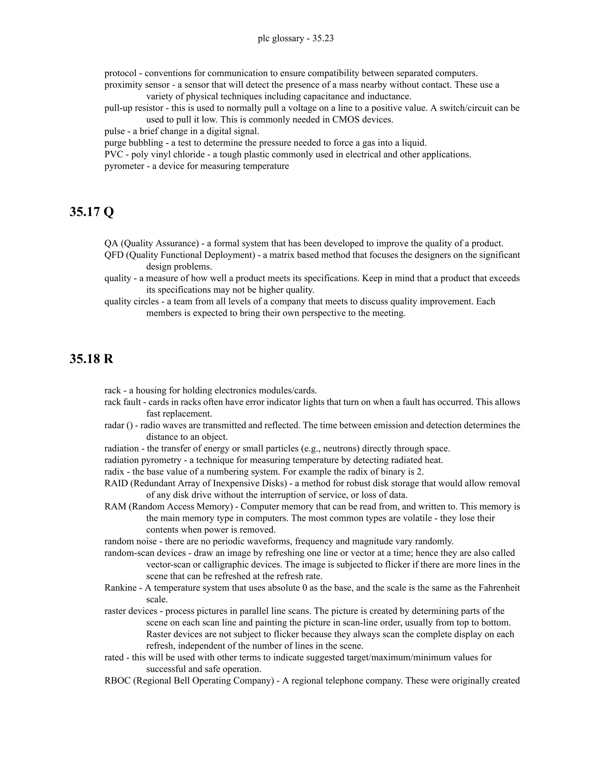 plc glossary - 35.23
protocol - conventions for communication to ensure compatibility between separated computers.
proximity sensor - a sensor that will detect the presence of a mass nearby without contact. These use a
variety of physical techniques including capacitance and inductance.
pull-up resistor - this is used to normally pull a voltage on a line to a positive value. A switch/circuit can be
used to pull it low. This is commonly needed in CMOS devices.
pulse - a brief change in a digital signal.
purge bubbling - a test to determine the pressure needed to force a gas into a liquid.
PVC - poly vinyl chloride - a tough plastic commonly used in electrical and other applications.
pyrometer - a device for measuring temperature
35.17 Q
QA (Quality Assurance) - a formal system that has been developed to improve the quality of a product.
QFD (Quality Functional Deployment) - a matrix based method that focuses the designers on the significant
design problems.
quality - a measure of how well a product meets its specifications. Keep in mind that a product that exceeds
its specifications may not be higher quality.
quality circles - a team from all levels of a company that meets to discuss quality improvement. Each
members is expected to bring their own perspective to the meeting.
35.18 R
rack - a housing for holding electronics modules/cards.
rack fault - cards in racks often have error indicator lights that turn on when a fault has occurred. This allows
fast replacement.
radar () - radio waves are transmitted and reflected. The time between emission and detection determines the
distance to an object.
radiation - the transfer of energy or small particles (e.g., neutrons) directly through space.
radiation pyrometry - a technique for measuring temperature by detecting radiated heat.
radix - the base value of a numbering system. For example the radix of binary is 2.
RAID (Redundant Array of Inexpensive Disks) - a method for robust disk storage that would allow removal
of any disk drive without the interruption of service, or loss of data.
RAM (Random Access Memory) - Computer memory that can be read from, and written to. This memory is
the main memory type in computers. The most common types are volatile - they lose their
contents when power is removed.
random noise - there are no periodic waveforms, frequency and magnitude vary randomly.
random-scan devices - draw an image by refreshing one line or vector at a time; hence they are also called
vector-scan or calligraphic devices. The image is subjected to flicker if there are more lines in the
scene that can be refreshed at the refresh rate.
Rankine - A temperature system that uses absolute 0 as the base, and the scale is the same as the Fahrenheit
scale.
raster devices - process pictures in parallel line scans. The picture is created by determining parts of the
scene on each scan line and painting the picture in scan-line order, usually from top to bottom.
Raster devices are not subject to flicker because they always scan the complete display on each
refresh, independent of the number of lines in the scene.
rated - this will be used with other terms to indicate suggested target/maximum/minimum values for
successful and safe operation.
RBOC (Regional Bell Operating Company) - A regional telephone company. These were originally created
 