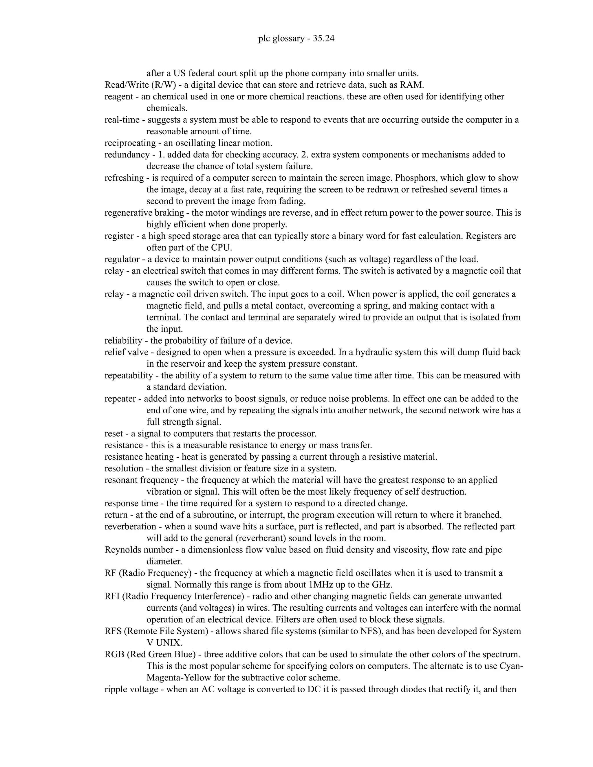 plc glossary - 35.24
after a US federal court split up the phone company into smaller units.
Read/Write (R/W) - a digital device that can store and retrieve data, such as RAM.
reagent - an chemical used in one or more chemical reactions. these are often used for identifying other
chemicals.
real-time - suggests a system must be able to respond to events that are occurring outside the computer in a
reasonable amount of time.
reciprocating - an oscillating linear motion.
redundancy - 1. added data for checking accuracy. 2. extra system components or mechanisms added to
decrease the chance of total system failure.
refreshing - is required of a computer screen to maintain the screen image. Phosphors, which glow to show
the image, decay at a fast rate, requiring the screen to be redrawn or refreshed several times a
second to prevent the image from fading.
regenerative braking - the motor windings are reverse, and in effect return power to the power source. This is
highly efficient when done properly.
register - a high speed storage area that can typically store a binary word for fast calculation. Registers are
often part of the CPU.
regulator - a device to maintain power output conditions (such as voltage) regardless of the load.
relay - an electrical switch that comes in may different forms. The switch is activated by a magnetic coil that
causes the switch to open or close.
relay - a magnetic coil driven switch. The input goes to a coil. When power is applied, the coil generates a
magnetic field, and pulls a metal contact, overcoming a spring, and making contact with a
terminal. The contact and terminal are separately wired to provide an output that is isolated from
the input.
reliability - the probability of failure of a device.
relief valve - designed to open when a pressure is exceeded. In a hydraulic system this will dump fluid back
in the reservoir and keep the system pressure constant.
repeatability - the ability of a system to return to the same value time after time. This can be measured with
a standard deviation.
repeater - added into networks to boost signals, or reduce noise problems. In effect one can be added to the
end of one wire, and by repeating the signals into another network, the second network wire has a
full strength signal.
reset - a signal to computers that restarts the processor.
resistance - this is a measurable resistance to energy or mass transfer.
resistance heating - heat is generated by passing a current through a resistive material.
resolution - the smallest division or feature size in a system.
resonant frequency - the frequency at which the material will have the greatest response to an applied
vibration or signal. This will often be the most likely frequency of self destruction.
response time - the time required for a system to respond to a directed change.
return - at the end of a subroutine, or interrupt, the program execution will return to where it branched.
reverberation - when a sound wave hits a surface, part is reflected, and part is absorbed. The reflected part
will add to the general (reverberant) sound levels in the room.
Reynolds number - a dimensionless flow value based on fluid density and viscosity, flow rate and pipe
diameter.
RF (Radio Frequency) - the frequency at which a magnetic field oscillates when it is used to transmit a
signal. Normally this range is from about 1MHz up to the GHz.
RFI (Radio Frequency Interference) - radio and other changing magnetic fields can generate unwanted
currents (and voltages) in wires. The resulting currents and voltages can interfere with the normal
operation of an electrical device. Filters are often used to block these signals.
RFS (Remote File System) - allows shared file systems (similar to NFS), and has been developed for System
V UNIX.
RGB (Red Green Blue) - three additive colors that can be used to simulate the other colors of the spectrum.
This is the most popular scheme for specifying colors on computers. The alternate is to use Cyan-
Magenta-Yellow for the subtractive color scheme.
ripple voltage - when an AC voltage is converted to DC it is passed through diodes that rectify it, and then
 