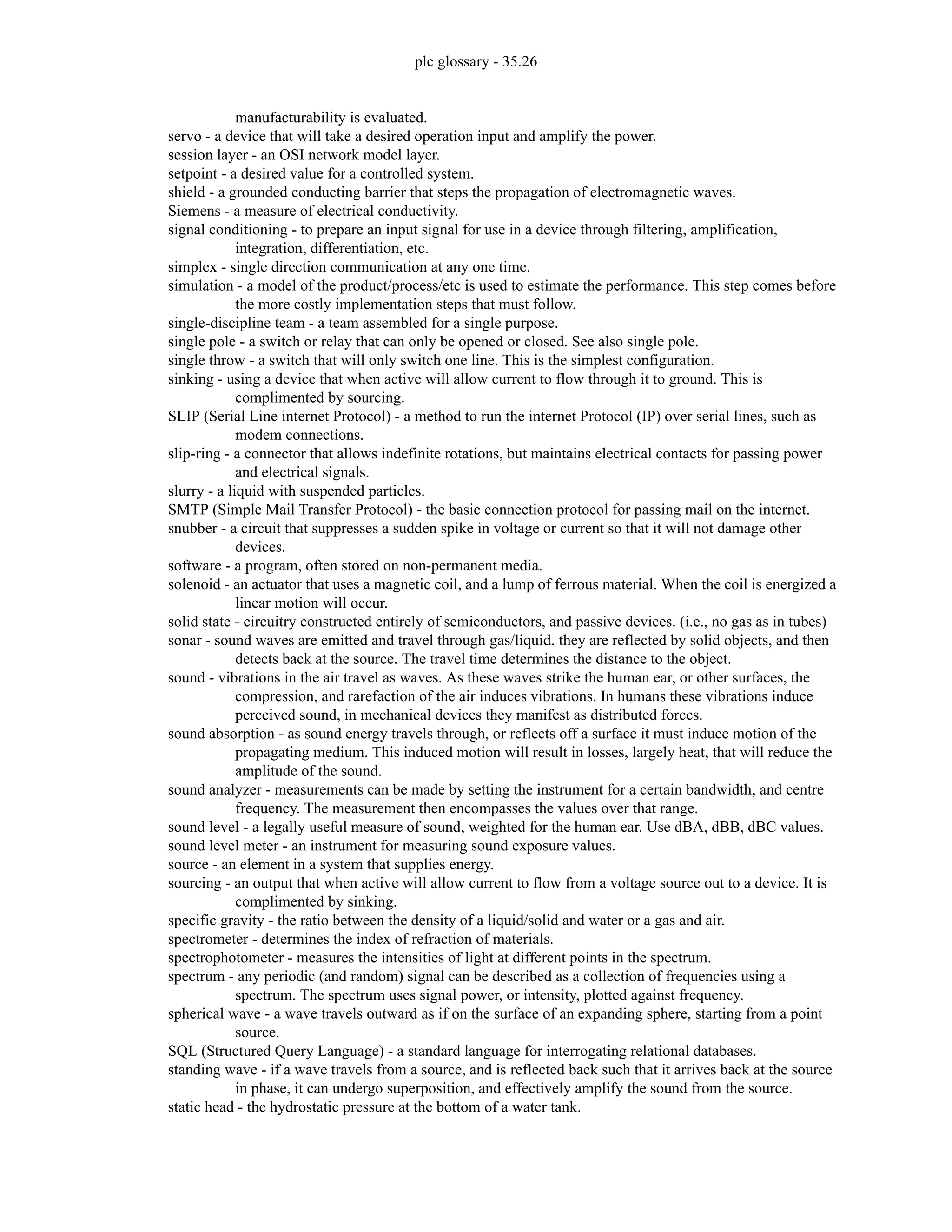 plc glossary - 35.26
manufacturability is evaluated.
servo - a device that will take a desired operation input and amplify the power.
session layer - an OSI network model layer.
setpoint - a desired value for a controlled system.
shield - a grounded conducting barrier that steps the propagation of electromagnetic waves.
Siemens - a measure of electrical conductivity.
signal conditioning - to prepare an input signal for use in a device through filtering, amplification,
integration, differentiation, etc.
simplex - single direction communication at any one time.
simulation - a model of the product/process/etc is used to estimate the performance. This step comes before
the more costly implementation steps that must follow.
single-discipline team - a team assembled for a single purpose.
single pole - a switch or relay that can only be opened or closed. See also single pole.
single throw - a switch that will only switch one line. This is the simplest configuration.
sinking - using a device that when active will allow current to flow through it to ground. This is
complimented by sourcing.
SLIP (Serial Line internet Protocol) - a method to run the internet Protocol (IP) over serial lines, such as
modem connections.
slip-ring - a connector that allows indefinite rotations, but maintains electrical contacts for passing power
and electrical signals.
slurry - a liquid with suspended particles.
SMTP (Simple Mail Transfer Protocol) - the basic connection protocol for passing mail on the internet.
snubber - a circuit that suppresses a sudden spike in voltage or current so that it will not damage other
devices.
software - a program, often stored on non-permanent media.
solenoid - an actuator that uses a magnetic coil, and a lump of ferrous material. When the coil is energized a
linear motion will occur.
solid state - circuitry constructed entirely of semiconductors, and passive devices. (i.e., no gas as in tubes)
sonar - sound waves are emitted and travel through gas/liquid. they are reflected by solid objects, and then
detects back at the source. The travel time determines the distance to the object.
sound - vibrations in the air travel as waves. As these waves strike the human ear, or other surfaces, the
compression, and rarefaction of the air induces vibrations. In humans these vibrations induce
perceived sound, in mechanical devices they manifest as distributed forces.
sound absorption - as sound energy travels through, or reflects off a surface it must induce motion of the
propagating medium. This induced motion will result in losses, largely heat, that will reduce the
amplitude of the sound.
sound analyzer - measurements can be made by setting the instrument for a certain bandwidth, and centre
frequency. The measurement then encompasses the values over that range.
sound level - a legally useful measure of sound, weighted for the human ear. Use dBA, dBB, dBC values.
sound level meter - an instrument for measuring sound exposure values.
source - an element in a system that supplies energy.
sourcing - an output that when active will allow current to flow from a voltage source out to a device. It is
complimented by sinking.
specific gravity - the ratio between the density of a liquid/solid and water or a gas and air.
spectrometer - determines the index of refraction of materials.
spectrophotometer - measures the intensities of light at different points in the spectrum.
spectrum - any periodic (and random) signal can be described as a collection of frequencies using a
spectrum. The spectrum uses signal power, or intensity, plotted against frequency.
spherical wave - a wave travels outward as if on the surface of an expanding sphere, starting from a point
source.
SQL (Structured Query Language) - a standard language for interrogating relational databases.
standing wave - if a wave travels from a source, and is reflected back such that it arrives back at the source
in phase, it can undergo superposition, and effectively amplify the sound from the source.
static head - the hydrostatic pressure at the bottom of a water tank.
 