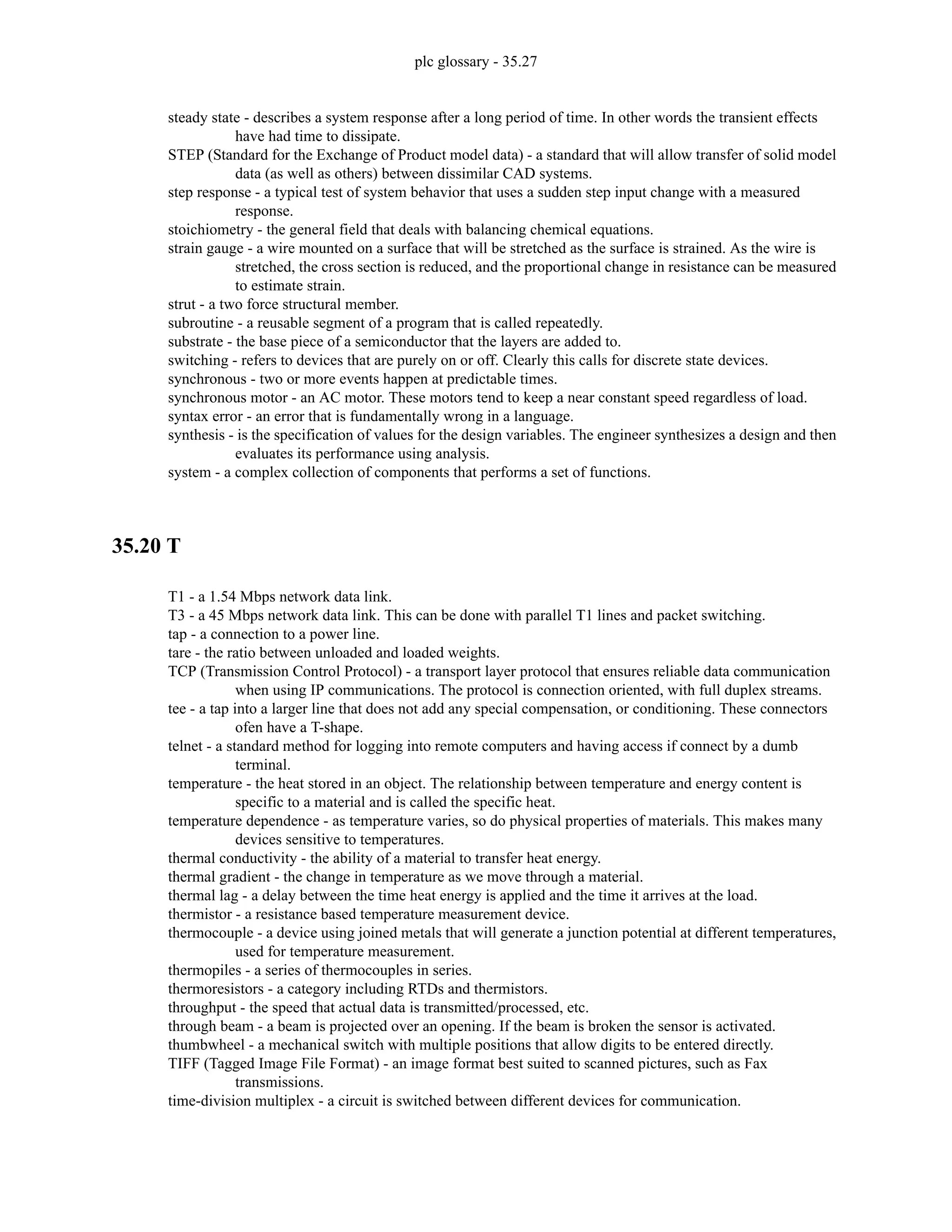 plc glossary - 35.27
steady state - describes a system response after a long period of time. In other words the transient effects
have had time to dissipate.
STEP (Standard for the Exchange of Product model data) - a standard that will allow transfer of solid model
data (as well as others) between dissimilar CAD systems.
step response - a typical test of system behavior that uses a sudden step input change with a measured
response.
stoichiometry - the general field that deals with balancing chemical equations.
strain gauge - a wire mounted on a surface that will be stretched as the surface is strained. As the wire is
stretched, the cross section is reduced, and the proportional change in resistance can be measured
to estimate strain.
strut - a two force structural member.
subroutine - a reusable segment of a program that is called repeatedly.
substrate - the base piece of a semiconductor that the layers are added to.
switching - refers to devices that are purely on or off. Clearly this calls for discrete state devices.
synchronous - two or more events happen at predictable times.
synchronous motor - an AC motor. These motors tend to keep a near constant speed regardless of load.
syntax error - an error that is fundamentally wrong in a language.
synthesis - is the specification of values for the design variables. The engineer synthesizes a design and then
evaluates its performance using analysis.
system - a complex collection of components that performs a set of functions.
35.20 T
T1 - a 1.54 Mbps network data link.
T3 - a 45 Mbps network data link. This can be done with parallel T1 lines and packet switching.
tap - a connection to a power line.
tare - the ratio between unloaded and loaded weights.
TCP (Transmission Control Protocol) - a transport layer protocol that ensures reliable data communication
when using IP communications. The protocol is connection oriented, with full duplex streams.
tee - a tap into a larger line that does not add any special compensation, or conditioning. These connectors
ofen have a T-shape.
telnet - a standard method for logging into remote computers and having access if connect by a dumb
terminal.
temperature - the heat stored in an object. The relationship between temperature and energy content is
specific to a material and is called the specific heat.
temperature dependence - as temperature varies, so do physical properties of materials. This makes many
devices sensitive to temperatures.
thermal conductivity - the ability of a material to transfer heat energy.
thermal gradient - the change in temperature as we move through a material.
thermal lag - a delay between the time heat energy is applied and the time it arrives at the load.
thermistor - a resistance based temperature measurement device.
thermocouple - a device using joined metals that will generate a junction potential at different temperatures,
used for temperature measurement.
thermopiles - a series of thermocouples in series.
thermoresistors - a category including RTDs and thermistors.
throughput - the speed that actual data is transmitted/processed, etc.
through beam - a beam is projected over an opening. If the beam is broken the sensor is activated.
thumbwheel - a mechanical switch with multiple positions that allow digits to be entered directly.
TIFF (Tagged Image File Format) - an image format best suited to scanned pictures, such as Fax
transmissions.
time-division multiplex - a circuit is switched between different devices for communication.
 
