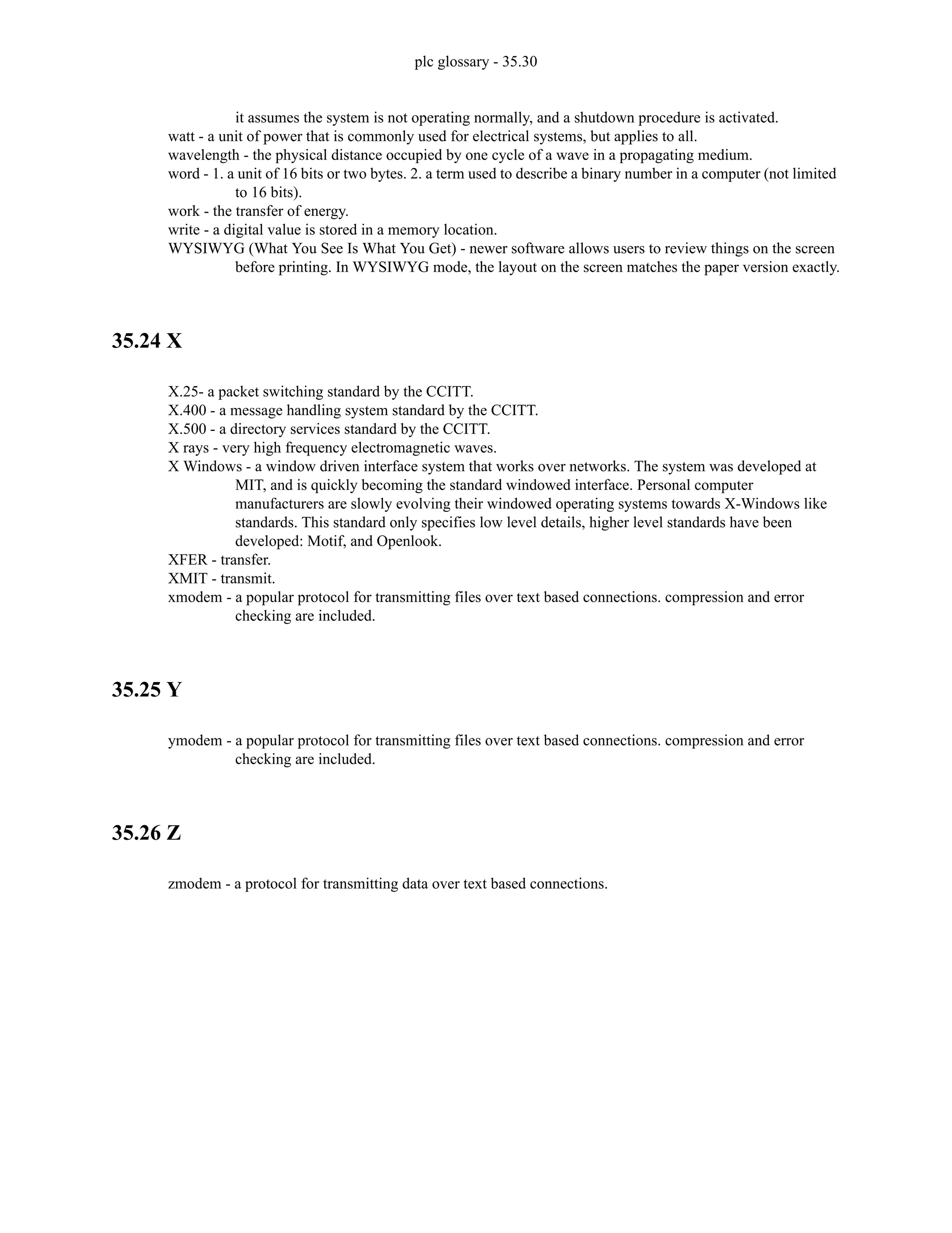 plc glossary - 35.30
it assumes the system is not operating normally, and a shutdown procedure is activated.
watt - a unit of power that is commonly used for electrical systems, but applies to all.
wavelength - the physical distance occupied by one cycle of a wave in a propagating medium.
word - 1. a unit of 16 bits or two bytes. 2. a term used to describe a binary number in a computer (not limited
to 16 bits).
work - the transfer of energy.
write - a digital value is stored in a memory location.
WYSIWYG (What You See Is What You Get) - newer software allows users to review things on the screen
before printing. In WYSIWYG mode, the layout on the screen matches the paper version exactly.
35.24 X
X.25- a packet switching standard by the CCITT.
X.400 - a message handling system standard by the CCITT.
X.500 - a directory services standard by the CCITT.
X rays - very high frequency electromagnetic waves.
X Windows - a window driven interface system that works over networks. The system was developed at
MIT, and is quickly becoming the standard windowed interface. Personal computer
manufacturers are slowly evolving their windowed operating systems towards X-Windows like
standards. This standard only specifies low level details, higher level standards have been
developed: Motif, and Openlook.
XFER - transfer.
XMIT - transmit.
xmodem - a popular protocol for transmitting files over text based connections. compression and error
checking are included.
35.25 Y
ymodem - a popular protocol for transmitting files over text based connections. compression and error
checking are included.
35.26 Z
zmodem - a protocol for transmitting data over text based connections.
 