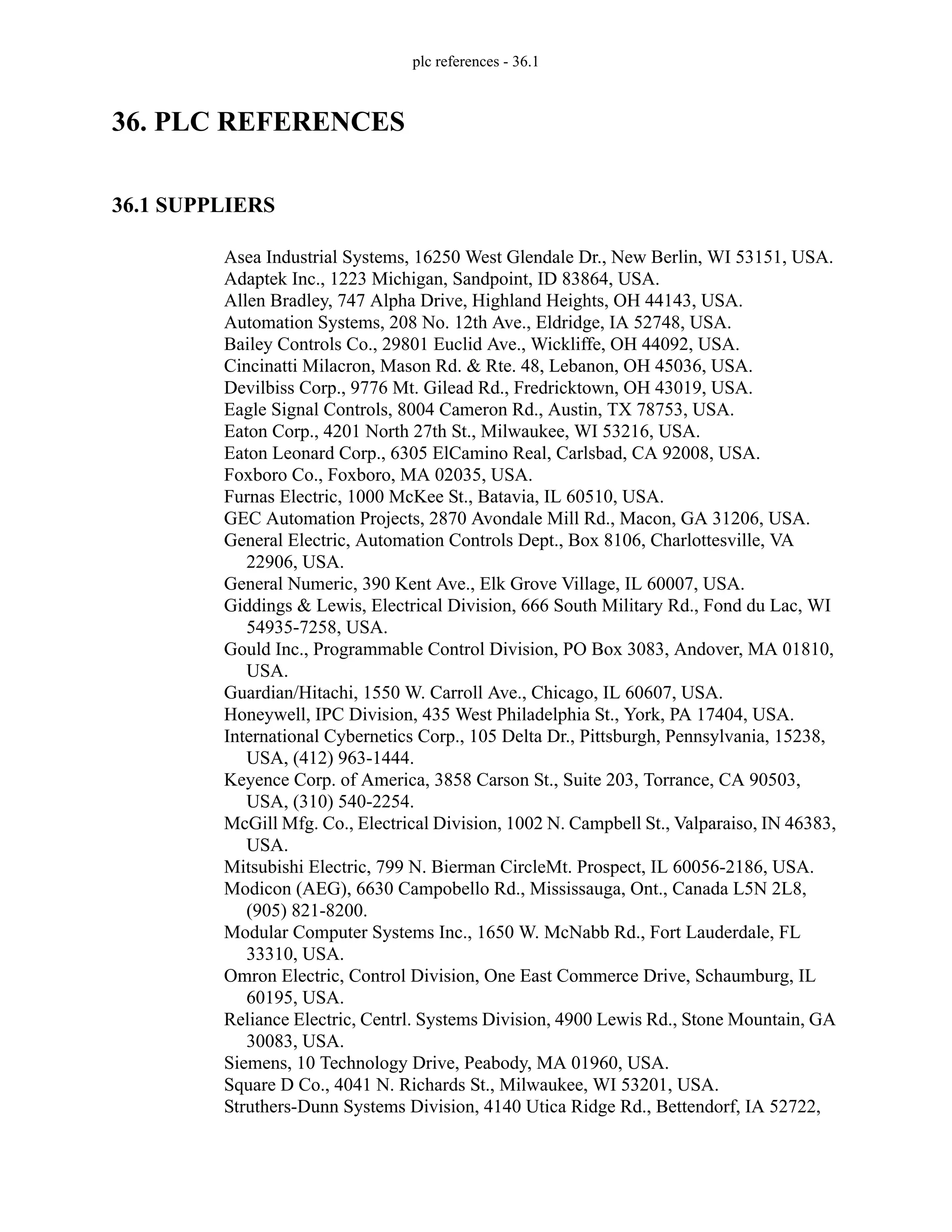 plc references - 36.1
36. PLC REFERENCES
36.1 SUPPLIERS
Asea Industrial Systems, 16250 West Glendale Dr., New Berlin, WI 53151, USA.
Adaptek Inc., 1223 Michigan, Sandpoint, ID 83864, USA.
Allen Bradley, 747 Alpha Drive, Highland Heights, OH 44143, USA.
Automation Systems, 208 No. 12th Ave., Eldridge, IA 52748, USA.
Bailey Controls Co., 29801 Euclid Ave., Wickliffe, OH 44092, USA.
Cincinatti Milacron, Mason Rd. & Rte. 48, Lebanon, OH 45036, USA.
Devilbiss Corp., 9776 Mt. Gilead Rd., Fredricktown, OH 43019, USA.
Eagle Signal Controls, 8004 Cameron Rd., Austin, TX 78753, USA.
Eaton Corp., 4201 North 27th St., Milwaukee, WI 53216, USA.
Eaton Leonard Corp., 6305 ElCamino Real, Carlsbad, CA 92008, USA.
Foxboro Co., Foxboro, MA 02035, USA.
Furnas Electric, 1000 McKee St., Batavia, IL 60510, USA.
GEC Automation Projects, 2870 Avondale Mill Rd., Macon, GA 31206, USA.
General Electric, Automation Controls Dept., Box 8106, Charlottesville, VA
22906, USA.
General Numeric, 390 Kent Ave., Elk Grove Village, IL 60007, USA.
Giddings & Lewis, Electrical Division, 666 South Military Rd., Fond du Lac, WI
54935-7258, USA.
Gould Inc., Programmable Control Division, PO Box 3083, Andover, MA 01810,
USA.
Guardian/Hitachi, 1550 W. Carroll Ave., Chicago, IL 60607, USA.
Honeywell, IPC Division, 435 West Philadelphia St., York, PA 17404, USA.
International Cybernetics Corp., 105 Delta Dr., Pittsburgh, Pennsylvania, 15238,
USA, (412) 963-1444.
Keyence Corp. of America, 3858 Carson St., Suite 203, Torrance, CA 90503,
USA, (310) 540-2254.
McGill Mfg. Co., Electrical Division, 1002 N. Campbell St., Valparaiso, IN 46383,
USA.
Mitsubishi Electric, 799 N. Bierman CircleMt. Prospect, IL 60056-2186, USA.
Modicon (AEG), 6630 Campobello Rd., Mississauga, Ont., Canada L5N 2L8,
(905) 821-8200.
Modular Computer Systems Inc., 1650 W. McNabb Rd., Fort Lauderdale, FL
33310, USA.
Omron Electric, Control Division, One East Commerce Drive, Schaumburg, IL
60195, USA.
Reliance Electric, Centrl. Systems Division, 4900 Lewis Rd., Stone Mountain, GA
30083, USA.
Siemens, 10 Technology Drive, Peabody, MA 01960, USA.
Square D Co., 4041 N. Richards St., Milwaukee, WI 53201, USA.
Struthers-Dunn Systems Division, 4140 Utica Ridge Rd., Bettendorf, IA 52722,
 