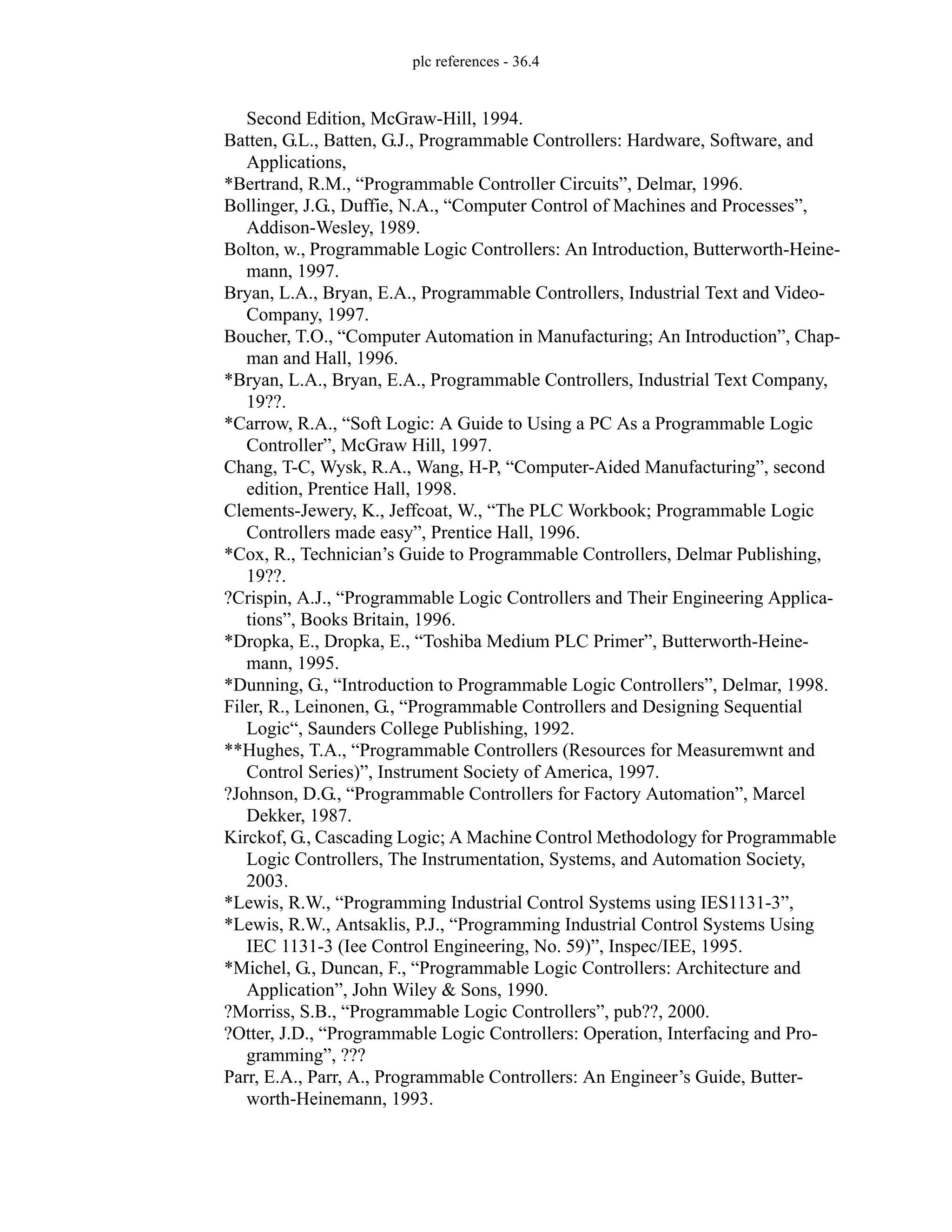 plc references - 36.4
Second Edition, McGraw-Hill, 1994.
Batten, G.L., Batten, G.J., Programmable Controllers: Hardware, Software, and
Applications,
*Bertrand, R.M., “Programmable Controller Circuits”, Delmar, 1996.
Bollinger, J.G., Duffie, N.A., “Computer Control of Machines and Processes”,
Addison-Wesley, 1989.
Bolton, w., Programmable Logic Controllers: An Introduction, Butterworth-Heine-
mann, 1997.
Bryan, L.A., Bryan, E.A., Programmable Controllers, Industrial Text and Video-
Company, 1997.
Boucher, T.O., “Computer Automation in Manufacturing; An Introduction”, Chap-
man and Hall, 1996.
*Bryan, L.A., Bryan, E.A., Programmable Controllers, Industrial Text Company,
19??.
*Carrow, R.A., “Soft Logic: A Guide to Using a PC As a Programmable Logic
Controller”, McGraw Hill, 1997.
Chang, T-C, Wysk, R.A., Wang, H-P, “Computer-Aided Manufacturing”, second
edition, Prentice Hall, 1998.
Clements-Jewery, K., Jeffcoat, W., “The PLC Workbook; Programmable Logic
Controllers made easy”, Prentice Hall, 1996.
*Cox, R., Technician’s Guide to Programmable Controllers, Delmar Publishing,
19??.
?Crispin, A.J., “Programmable Logic Controllers and Their Engineering Applica-
tions”, Books Britain, 1996.
*Dropka, E., Dropka, E., “Toshiba Medium PLC Primer”, Butterworth-Heine-
mann, 1995.
*Dunning, G., “Introduction to Programmable Logic Controllers”, Delmar, 1998.
Filer, R., Leinonen, G., “Programmable Controllers and Designing Sequential
Logic“, Saunders College Publishing, 1992.
**Hughes, T.A., “Programmable Controllers (Resources for Measuremwnt and
Control Series)”, Instrument Society of America, 1997.
?Johnson, D.G., “Programmable Controllers for Factory Automation”, Marcel
Dekker, 1987.
Kirckof, G., Cascading Logic; A Machine Control Methodology for Programmable
Logic Controllers, The Instrumentation, Systems, and Automation Society,
2003.
*Lewis, R.W., “Programming Industrial Control Systems using IES1131-3”,
*Lewis, R.W., Antsaklis, P.J., “Programming Industrial Control Systems Using
IEC 1131-3 (Iee Control Engineering, No. 59)”, Inspec/IEE, 1995.
*Michel, G., Duncan, F., “Programmable Logic Controllers: Architecture and
Application”, John Wiley & Sons, 1990.
?Morriss, S.B., “Programmable Logic Controllers”, pub??, 2000.
?Otter, J.D., “Programmable Logic Controllers: Operation, Interfacing and Pro-
gramming”, ???
Parr, E.A., Parr, A., Programmable Controllers: An Engineer’s Guide, Butter-
worth-Heinemann, 1993.
 